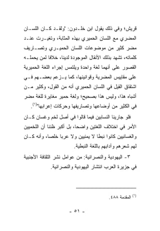 ‫ﻗﺭﻴﺵ؛ ﻭﻓﻲ ﺫﻟﻙ ﻴﻘﻭل ﺍﺒﻥ ﺨﻠـﺩﻭﻥ: "ﻭﻟﻘـﺩ ﻜـﺎﻥ ﺍﻟﻠﺴـﺎﻥ‬
‫ﺍﻟﻤﻀﺭﻱ ﻤﻊ ﺍﻟﻠﺴﺎﻥ ﺍﻟﺤﻤﻴﺭﻱ ﺒﻬﺫﻩ ﺍﻟﻤﺜﺎﺒﺔ، ﻭﺘﻐﻴـﺭﺕ ﻋﻨـﺩ‬
‫ﻤﻀﺭ ﻜﺜﻴﺭ ﻤﻥ ﻤﻭﻀﻭﻋﺎﺕ ﺍﻟﻠﺴﺎﻥ ﺍﻟﺤﻤﻴـﺭﻱ ﻭﺘﺼـﺎﺭﻴﻑ‬
‫ﻜﻠﻤﺎﺘﻪ، ﺘﺸﻬﺩ ﺒﺫﻟﻙ ﺍﻷﻨﻘﺎل ﺍﻟﻤﻭﺠﻭﺩﺓ ﻟﺩﻴﻨﺎ، ﺨﻼﻓﺎ ﻟﻤﻥ ﻴﺤﻤﻠـﻪ‬
            ‫ﹰ‬
‫ﺍﻟﻘﺼﻭﺭ ﻋﻠﻰ ﺃﻨﻬﻤﺎ ﻟﻐﺔ ﻭﺍﺤﺩﺓ ﻭﻴﻠﺘﻤﺱ ﺇﺠﺭﺍﺀ ﺍﻟﻠﻐﺔ ﺍﻟﺤﻤﻴﺭﻴﺔ‬
‫ﻋﻠﻰ ﻤﻘﺎﻴﻴﺱ ﺍﻟﻤﻀﺭﻴﺔ ﻭﻗﻭﺍﻨﻴﻨﻬﺎ، ﻜﻤﺎ ﻴـﺯﻋﻡ ﺒﻌﻀـﻬﻡ ﻓـﻲ‬
‫ﺍﺸﺘﻘﺎﻕ ﺍﻟﻘﻴ‪‬ل ﻓﻲ ﺍﻟﻠﺴﺎﻥ ﺍﻟﺤﻤﻴﺭﻱ ﺃﻨﻪ ﻤﻥ ﺍﻟﻘﻭل، ﻭﻜﺜﻴﺭ ﻤـﻥ‬
                                             ‫ﹶ‬
‫ﺃﺸﺒﺎﻩ ﻫﺫﺍ، ﻭﻟﻴﺱ ﻫﺫﺍ ﺒﺼﺤﻴﺢ؛ ﻭﻟﻐﺔ ﺤﻤﻴﺭ ﻤﻐﺎﻴﺭﺓ ﻟﻠﻐﺔ ﻤﻀﺭ‬
   ‫ﻓﻲ ﺍﻟﻜﺜﻴﺭ ﻤﻥ ﺃﻭﻀﺎﻋﻬﺎ ﻭﺘﺼﺎﺭﻴﻔﻬﺎ ﻭﺤﺭﻜﺎﺕ ﺇﻋﺭﺍﺒﻬﺎ")١(.‬
‫ﻓﻠﻭ ﺠﺎﺭﻴﻨﺎ ﺍﻟﻨﺴﺎﺒﻴﻥ ﻓﻴﻤﺎ ﻗﺎﻟﻭﺍ ﻓﻲ ﺃﺼل ﻟﺨﻡ ﻭﻏﺴﺎﻥ ﻜـﺎﻥ‬
‫ﺍﻷﻤﺭ ﻓﻲ ﺍﺨﺘﻼﻑ ﺍﻟﻠﻐﺘﻴﻥ ﻭﺍﻀﺤﺎ، ﺒل ﺃﻜﺒﺭ ﻅﻨﻨﺎ ﺃﻥ ﺍﻟﻠﺨﻤﻴﻴﻥ‬
                           ‫‪‬‬
‫ﻭﺍﻟﻐﺴﺎﻨﻴﻴﻥ ﻜﺎﻨﻭﺍ ﻨﺒﻁﺎ ﻻ ﻴﻤﻨﻴﻴﻥ ﻭﻻ ﻋﺭﺒﺎ ﺨﻠﺼﺎ، ﻭﺃﻨﻪ ﻜـﺎﻥ‬
            ‫‪‬‬    ‫‪‬‬                ‫ﹰ‬
                        ‫ﻟﻬﻡ ﺸﻌﺭﻫﻡ ﻭﺁﺩﺍﺒﻬﻡ ﺒﺎﻟﻠﻐﺔ ﺍﻟﻨﺒﻁﻴﺔ.‬
‫٣- ﺍﻟﻴﻬﻭﺩﻴﺔ ﻭﺍﻟﻨﺼﺭﺍﻨﻴﺔ: ﻤﻥ ﻋﻭﺍﻤل ﻨﺸﺭ ﺍﻟﺜﻘﺎﻓﺔ ﺍﻷﺠﻨﺒﻴﺔ‬
             ‫ﻓﻲ ﺠﺯﻴﺭﺓ ﺍﻟﻌﺭﺏ ﺍﻨﺘﺸﺎﺭ ﺍﻟﻴﻬﻭﺩﻴﺔ ﻭﺍﻟﻨﺼﺭﺍﻨﻴﺔ.‬



                                                         ‫)١(‬
                                          ‫ﺍﻟﻤﻘﺩﻤﺔ ٨٨٤.‬

                      ‫- ١٥ -‬
 