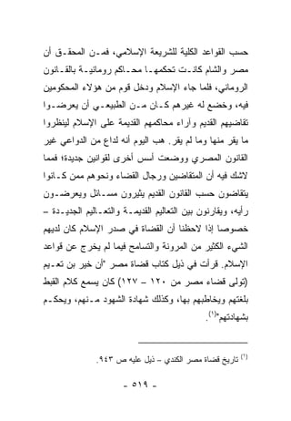 ‫ﺤﺴﺏ ﺍﻟﻘﻭﺍﻋﺩ ﺍﻟﻜﻠﻴﺔ ﻟﻠﺸﺭﻴﻌﺔ ﺍﻹﺴﻼﻤﻲ، ﻓﻤـﻥ ﺍﻟﻤﺤﻘـﻕ ﺃﻥ‬
‫ﻤﺼﺭ ﻭﺍﻟﺸﺎﻡ ﻜﺎﻨـﺕ ﺘﺤﻜﻤﻬـﺎ ﻤﺤـﺎﻜﻡ ﺭﻭﻤﺎﻨﻴـﺔ ﺒﺎﻟﻘـﺎﻨﻭﻥ‬
‫ﺍﻟﺭﻭﻤﺎﻨﻲ، ﻓﻠﻤﺎ ﺠﺎﺀ ﺍﻹﺴﻼﻡ ﻭﺩﺨل ﻗﻭﻡ ﻤﻥ ﻫﺅﻻﺀ ﺍﻟﻤﺤﻜﻭﻤﻴﻥ‬
‫ﻓﻴﻪ، ﻭﺨﻀﻊ ﻟﻪ ﻏﻴﺭﻫﻡ ﻜـﺎﻥ ﻤـﻥ ﺍﻟﻁﺒﻴﻌـﻲ ﺃﻥ ﻴﻌﺭﻀـﻭﺍ‬
‫ﺘﻘﺎﻀﻴﻬﻡ ﺍﻟﻘﺩﻴﻡ ﻭﺁﺭﺍﺀ ﻤﺤﺎﻜﻤﻬﻡ ﺍﻟﻘﺩﻴﻤﺔ ﻋﻠﻰ ﺍﻹﺴﻼﻡ ﻟﻴﻨﻅﺭﻭﺍ‬
‫ﻤﺎ ﻴﻘﺭ ﻤﻨﻬﺎ ﻭﻤﺎ ﻟﻡ ﻴﻘﺭ. ﻫﺏ ﺍﻟﻴﻭﻡ ﺃﻨﻪ ﻟﺩﺍﻉ ﻤﻥ ﺍﻟﺩﻭﺍﻋﻲ ﻏﻴﺭ‬
‫ﺍﻟﻘﺎﻨﻭﻥ ﺍﻟﻤﺼﺭﻱ ﻭﻭﻀﻌﺕ ﺃﺴﺱ ﺃﺨﺭﻯ ﻟﻘﻭﺍﻨﻴﻥ ﺠﺩﻴﺩﺓ؛ ﻓﻤﻤﺎ‬
‫ﻻﺸﻙ ﻓﻴﻪ ﺃﻥ ﺍﻟﻤﺘﻘﺎﻀﻴﻥ ﻭﺭﺠﺎل ﺍﻟﻘﻀﺎﺀ ﻭﻨﺤﻭﻫﻡ ﻤﻤﻥ ﻜـﺎﻨﻭﺍ‬
‫ﻴﺘﻘﺎﻀﻭﻥ ﺤﺴﺏ ﺍﻟﻘﺎﻨﻭﻥ ﺍﻟﻘﺩﻴﻡ ﻴﺜﻴﺭﻭﻥ ﻤﺴـﺎﺌل ﻭﻴﻌﺭﻀـﻭﻥ‬
‫ﺭﺃﻴﻪ، ﻭﻴﻘﺎﺭﻨﻭﻥ ﺒﻴﻥ ﺍﻟﺘﻌﺎﻟﻴﻡ ﺍﻟﻘﺩﻴﻤـﺔ ﻭﺍﻟﺘﻌـﺎﻟﻴﻡ ﺍﻟﺠﺩﻴـﺩﺓ –‬
‫ﺨﺼﻭﺼﺎ ﺇﺫﺍ ﻻﺤﻅﻨﺎ ﺃﻥ ﺍﻟﻘﻀﺎﺓ ﻓﻲ ﺼﺩﺭ ﺍﻹﺴﻼﻡ ﻜﺎﻥ ﻟﺩﻴﻬﻡ‬
                                            ‫‪‬‬
‫ﺍﻟﺸﻲﺀ ﺍﻟﻜﺜﻴﺭ ﻤﻥ ﺍﻟﻤﺭﻭﻨﺔ ﻭﺍﻟﺘﺴﺎﻤﺢ ﻓﻴﻤﺎ ﻟﻡ ﻴﺨﺭﺝ ﻋﻥ ﻗﻭﺍﻋﺩ‬
‫ﺍﻹﺴﻼﻡ. ﻗﺭﺃﺕ ﻓﻲ ﺫﻴل ﻜﺘﺎﺏ ﻗﻀﺎﺓ ﻤﺼﺭ "ﺃﻥ ﺨﻴﺭ ﺒﻥ ﺘﻌـﻴﻡ‬
‫)ﺘﻭﻟﻰ ﻗﻀﺎﺀ ﻤﺼﺭ ﻤﻥ ٠٢١ – ٧٢١( ﻜﺎﻥ ﻴﺴﻤﻊ ﻜﻼﻡ ﺍﻟﻘﺒﻁ‬
‫ﺒﻠﻐﺘﻬﻡ ﻭﻴﺨﺎﻁﺒﻬﻡ ﺒﻬﺎ، ﻭﻜﺫﻟﻙ ﺸﻬﺎﺩﺓ ﺍﻟﺸﻬﻭﺩ ﻤـﻨﻬﻡ، ﻭﻴﺤﻜـﻡ‬
                                             ‫ﺒﺸﻬﺎﺩﺘﻬﻡ")١(.‬


                                                        ‫)١(‬
              ‫ﺘﺎﺭﻴﺦ ﻗﻀﺎﺓ ﻤﺼﺭ ﺍﻟﻜﻨﺩﻱ – ﺫﻴل ﻋﻠﻴﻪ ﺹ ٣٤٩.‬

                      ‫- ٩١٥ -‬
 