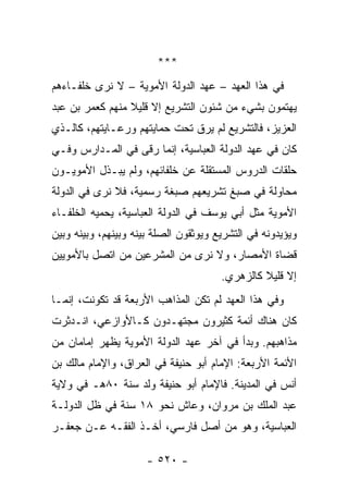 ‫***‬
‫ﻓﻲ ﻫﺫﺍ ﺍﻟﻌﻬﺩ – ﻋﻬﺩ ﺍﻟﺩﻭﻟﺔ ﺍﻷﻤﻭﻴﺔ – ﻻ ﻨﺭﻯ ﺨﻠﻔـﺎﺀﻫﻡ‬
‫ﻴﻬﺘﻤﻭﻥ ﺒﺸﻲﺀ ﻤﻥ ﺸﺌﻭﻥ ﺍﻟﺘﺸﺭﻴﻊ ﺇﻻ ﻗﻠﻴﻼ ﻤﻨﻬﻡ ﻜﻌﻤﺭ ﺒﻥ ﻋﺒﺩ‬
                 ‫ﹰ‬
‫ﺍﻟﻌﺯﻴﺯ، ﻓﺎﻟﺘﺸﺭﻴﻊ ﻟﻡ ﻴﺭﻕ ﺘﺤﺕ ﺤﻤﺎﻴﺘﻬﻡ ﻭﺭﻋـﺎﻴﺘﻬﻡ، ﻜﺎﻟـﺫﻱ‬
‫ﻜﺎﻥ ﻓﻲ ﻋﻬﺩ ﺍﻟﺩﻭﻟﺔ ﺍﻟﻌﺒﺎﺴﻴﺔ، ﺇﻨﻤﺎ ﺭﻗﻰ ﻓﻲ ﺍﻟﻤـﺩﺍﺭﺱ ﻭﻓـﻲ‬
‫ﺤﻠﻘﺎﺕ ﺍﻟﺩﺭﻭﺱ ﺍﻟﻤﺴﺘﻘﻠﺔ ﻋﻥ ﺨﻠﻔﺎﺌﻬﻡ، ﻭﻟﻡ ﻴﺒـﺫل ﺍﻷﻤﻭﻴـﻭﻥ‬
‫ﻤﺤﺎﻭﻟﺔ ﻓﻲ ﺼﺒﻎ ﺘﺸﺭﻴﻌﻬﻡ ﺼﺒﻐﺔ ﺭﺴﻤﻴﺔ، ﻓﻼ ﻨﺭﻯ ﻓﻲ ﺍﻟﺩﻭﻟﺔ‬
‫ﺍﻷﻤﻭﻴﺔ ﻤﺜل ﺃﺒﻲ ﻴﻭﺴﻑ ﻓﻲ ﺍﻟﺩﻭﻟﺔ ﺍﻟﻌﺒﺎﺴﻴﺔ، ﻴﺤﻤﻴﻪ ﺍﻟﺨﻠﻔـﺎﺀ‬
‫ﻭﻴﺅﻴﺩﻭﻨﻪ ﻓﻲ ﺍﻟﺘﺸﺭﻴﻊ ﻭﻴﻭﺜﻘﻭﻥ ﺍﻟﺼﻠﺔ ﺒﻴﻨﻪ ﻭﺒﻴﻨﻬﻡ، ﻭﺒﻴﻨﻪ ﻭﺒﻴﻥ‬
‫ﻗﻀﺎﺓ ﺍﻷﻤﺼﺎﺭ، ﻭﻻ ﻨﺭﻯ ﻤﻥ ﺍﻟﻤﺸﺭﻋﻴﻥ ﻤﻥ ﺍﺘﺼل ﺒﺎﻷﻤﻭﻴﻴﻥ‬
                                       ‫ﺇﻻ ﻗﻠﻴﻼ ﻜﺎﻟﺯﻫﺭﻱ.‬
                                                ‫ﹰ‬
‫ﻭﻓﻲ ﻫﺫﺍ ﺍﻟﻌﻬﺩ ﻟﻡ ﺘﻜﻥ ﺍﻟﻤﺫﺍﻫﺏ ﺍﻷﺭﺒﻌﺔ ﻗﺩ ﺘﻜﻭﻨﺕ، ﺇﻨﻤـﺎ‬
‫ﻜﺎﻥ ﻫﻨﺎﻙ ﺃﺌﻤﺔ ﻜﺜﻴﺭﻭﻥ ﻤﺠﺘﻬـﺩﻭﻥ ﻜـﺎﻷﻭﺍﺯﻋﻲ، ﺍﻨـﺩﺜﺭﺕ‬
‫ﻤﺫﺍﻫﺒﻬﻡ. ﻭﺒﺩﺃ ﻓﻲ ﺁﺨﺭ ﻋﻬﺩ ﺍﻟﺩﻭﻟﺔ ﺍﻷﻤﻭﻴﺔ ﻴﻅﻬﺭ ﺇﻤﺎﻤﺎﻥ ﻤﻥ‬
‫ﺍﻷﺌﻤﺔ ﺍﻷﺭﺒﻌﺔ: ﺍﻹﻤﺎﻡ ﺃﺒﻭ ﺤﻨﻴﻔﺔ ﻓﻲ ﺍﻟﻌﺭﺍﻕ، ﻭﺍﻹﻤﺎﻡ ﻤﺎﻟﻙ ﺒﻥ‬
‫ﺃﻨﺱ ﻓﻲ ﺍﻟﻤﺩﻴﻨﺔ. ﻓﺎﻹﻤﺎﻡ ﺃﺒﻭ ﺤﻨﻴﻔﺔ ﻭﻟﺩ ﺴﻨﺔ ٠٨ﻫـ ﻓﻲ ﻭﻻﻴﺔ‬
‫ﻋﺒﺩ ﺍﻟﻤﻠﻙ ﺒﻥ ﻤﺭﻭﺍﻥ، ﻭﻋﺎﺵ ﻨﺤﻭ ٨١ ﺴﻨﺔ ﻓﻲ ﻅل ﺍﻟﺩﻭﻟـﺔ‬
‫ﺍﻟﻌﺒﺎﺴﻴﺔ، ﻭﻫﻭ ﻤﻥ ﺃﺼل ﻓﺎﺭﺴﻲ، ﺃﺨـﺫ ﺍﻟﻔﻘـﻪ ﻋـﻥ ﺠﻌﻔـﺭ‬

                      ‫- ٠٢٥ -‬
 