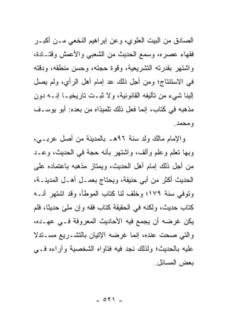 ‫ﺍﻟﺼﺎﺩﻕ ﻤﻥ ﺍﻟﺒﻴﺕ ﺍﻟﻌﻠﻭﻱ، ﻭﻋﻥ ﺇﺒﺭﺍﻫﻴﻡ ﺍﻟﻨﺨﻌﻲ ﻤـﻥ ﺃﻜﺒـﺭ‬
‫ﻓﻘﻬﺎﺀ ﻋﺼﺭﻩ، ﻭﺴﻤﻊ ﺍﻟﺤﺩﻴﺙ ﻤﻥ ﺍﻟﺸﻌﺒﻲ ﻭﺍﻷﻋﻤﺵ ﻭﻗﺘـﺎﺩﺓ،‬
‫ﻭﺍﺸﺘﻬﺭ ﺒﻘﺩﺭﺘﻪ ﺍﻟﺘﺸﺭﻴﻌﻴﺔ، ﻭﻗﻭﺓ ﺤﺠﺘﻪ، ﻭﺤﺴﻥ ﻤﻨﻁﻘﻪ، ﻭﺩﻗﺘﻪ‬
‫ﻓﻲ ﺍﻻﺴﺘﻨﺘﺎﺝ؛ ﻭﻤﻥ ﺃﺠل ﺫﻟﻙ ﻋﺩ ﺇﻤﺎﻡ ﺃﻫل ﺍﻟﺭﺃﻱ، ﻭﻟﻡ ﻴﺼل‬
‫ﺇﻟﻴﻨﺎ ﺸﻲﺀ ﻤﻥ ﺘﺂﻟﻴﻔﻪ ﺍﻟﻘﺎﻨﻭﻨﻴﺔ، ﻭﻻ ﺜﺒـﺕ ﺘﺎﺭﻴﺨ ‪‬ـﺎ ﺇﻨـﻪ ﺩﻭﻥ‬
           ‫ﻴ‬
‫ﻤﺫﻫﺒﻪ ﻓﻲ ﻜﺘﺎﺏ، ﺇﻨﻤﺎ ﻓﻌل ﺫﻟﻙ ﺘﻠﻤﻴﺫﺍﻩ ﻤﻥ ﺒﻌﺩﻩ: ﺃﺒﻭ ﻴﻭﺴـﻑ‬
                                                 ‫ﻭﻤﺤﻤﺩ.‬
‫ﻭﺍﻹﻤﺎﻡ ﻤﺎﻟﻙ ﻭﻟﺩ ﺴﻨﺔ ٦٩ﻫـ ﺒﺎﻟﻤﺩﻴﻨﺔ ﻤﻥ ﺃﺼل ﻋﺭﺒـﻲ،‬
‫ﻭﺒﻬﺎ ﺘﻌﻠﻡ ﻭﻋﻠﻡ ﻭﺃﻟﻑ، ﻭﺍﺸﺘﻬﺭ ﺒﺄﻨﻪ ﺤﺠﺔ ﻓﻲ ﺍﻟﺤﺩﻴﺙ، ﻭﻋـﺩ‬
‫ﻤﻥ ﺃﺠل ﺫﻟﻙ ﺇﻤﺎﻡ ﺃﻫل ﺍﻟﺤﺩﻴﺙ، ﻭﻴﻤﺘﺎﺯ ﻤﺫﻫﺒﻪ ﺒﺎﻋﺘﻤﺎﺩﻩ ﻋﻠﻰ‬
‫ﺍﻟﺤﺩﻴﺙ ﺃﻜﺜﺭ ﻤﻥ ﺃﺒﻲ ﺤﻨﻴﻔﺔ، ﻭﻴﺤﺘﺎﺝ ﺒﻌﻤـل ﺃﻫـل ﺍﻟﻤﺩﻴﻨـﺔ،‬
‫ﻭﺘﻭﻓﻲ ﺴﻨﺔ ٩٧١؛ ﻭﺨﻠﻑ ﻟﻨﺎ ﻜﺘﺎﺏ ﺍﻟﻤﻭﻁﺄ، ﻭﻗﺩ ﺍﺸﺘﻬﺭ ﺃﻨـﻪ‬
‫ﻜﺘﺎﺏ ﺤﺩﻴﺙ، ﻭﻟﻜﻨﻪ ﻓﻲ ﺍﻟﺤﻘﻴﻘﺔ ﻜﺘﺎﺏ ﻓﻘﻪ ﻭﺇﻥ ﻤﻠﺊ ﺤﺩﻴﺜﺎ، ﻓﻠﻡ‬
      ‫ﹰ‬
‫ﻴﻜﻥ ﻏﺭﻀﻪ ﺃﻥ ﻴﺠﻤﻊ ﻓﻴﻪ ﺍﻷﺤﺎﺩﻴﺙ ﺍﻟﻤﻌﺭﻭﻓﺔ ﻓـﻲ ﻋﻬـﺩﻩ،‬
‫ﻭﺍﻟﺘﻲ ﺼﺤﺕ ﻋﻨﺩﻩ، ﺇﻨﻤﺎ ﻏﺭﻀﻪ ﺍﻹﺘﻴﺎﻥ ﺒﺎﻟﺘﺸـﺭﻴﻊ ﻤﺴـﺘﺩﻻ‬
‫ﹰ‬
‫ﻋﻠﻴﻪ ﺒﺎﻟﺤﺩﻴﺙ؛ ﻭﻟﺫﻟﻙ ﻨﺠﺩ ﻓﻴﻪ ﻓﺘﺎﻭﺍﻩ ﺍﻟﺸﺨﺼﻴﺔ ﻭﺁﺭﺍﺀﻩ ﻓـﻲ‬
                                           ‫ﺒﻌﺽ ﺍﻟﻤﺴﺎﺌل.‬



                      ‫- ١٢٥ -‬
 