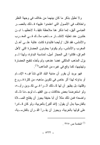 ‫ﻭﻻ ﻨﻁﻴل ﺒﺫﻜﺭ ﻤﺎ ﻜﺎﻥ ﺒﻴﻨﻬﻤﺎ ﻤﻥ ﺨﻼﻑ ﻓﻲ ﻭﺠﻬﺔ ﺍﻟﻨﻅﺭ‬
‫ﻭﺍﺨﺘﻼﻑ ﻓﻲ ﺍﻷﺼﻭل ﺍﻟﺘﻲ ﺍﻋﺘﻤﺩﻭﺍ ﻋﻠﻴﻬﺎ؛ ﻓـﺫﻟﻙ ﺒﺎﻟﻌﺼـﺭ‬
‫ﺍﻟﻌﺒﺎﺴﻲ ﺃﻟﻴﻕ، ﺇﻨﻤﺎ ﻨﺫﻜﺭ ﻫﻨﺎ ﻤﻼﺤﻅﺔ ﺩﻗﻴﻘـﺔ ﻻﺤﻅﻬـﺎ ﺍﺒـﻥ‬
‫ﺨﻠﺩﻭﻥ ﻋﻨﺩ ﺘﻌﻠﻴﻠﻪ ﻻﻨﺘﺸـﺎﺭ ﻤـﺫﻫﺏ ﻤﺎﻟـﻙ ﻓـﻲ ﺍﻟﻤﻐـﺭﺏ‬
‫ﻭﺍﻷﻨﺩﻟﺱ، ﻓﻘﺩ ﻗﺎل: "ﻭﺃﻴﻀﺎ ﻓﺎﻟﺒﺩﺍﻭﺓ ﻜﺎﻨﺕ ﻏﺎﻟﺒﺔ ﻋﻠـﻰ ﺃﻫـل‬
                               ‫‪‬‬
‫ﺍﻟﻤﻐﺭﺏ ﻭﺍﻷﻨﺩﻟﺱ، ﻭﻟﻡ ﻴﻜﻭﻨﻭﺍ ﻴﻌﺎﻭﻨﻭﻥ ﺍﻟﺤﻀﺎﺭﺓ ﺍﻟﺘﻲ ﻷﻫل‬
‫ﺍﻟﻌﺭﺍﻕ، ﻓﻜﺎﻨﻭﺍ ﺇﻟﻰ ﺍﻟﺤﺠﺎﺯ ﺃﻤﻴل، ﻟﻤﻨﺎﺴﺒﺔ ﺍﻟﺒﺩﺍﻭﺓ، ﻭﻟﻬﺫﺍ ﻟـﻡ‬
‫ﻴﺯل ﺍﻟﻤﺫﻫﺏ ﺍﻟﻤﺎﻟﻜﻲ ﻏﻀﺎ ﻋﻨﺩﻫﻡ، ﻭﻟﻡ ﻴﺄﺨﺫﻩ ﺘﻨﻘﻴﺢ ﺍﻟﺤﻀﺎﺭﺓ‬
                                ‫‪‬‬
               ‫ﻭﺘﻬﺫﻴﺒﻬﺎ، ﻜﻤﺎ ﻭﻗﻊ ﻓﻲ ﻏﻴﺭﻩ ﻤﻥ ﺍﻟﻤﺫﺍﻫﺏ")١(.‬
‫ﻓﻬﻭ ﻴﺭﻴﺩ ﺃﻥ ﻴﻘﺭﺭ ﺃﻥ ﻤﺩﻨﻴﺔ ﺍﻟﺒﻠﺩ ﺍﻟﺫﻱ ﻨﺸﺄ ﻓﻴـﻪ ﺍﻹﻤـﺎﻡ‬
‫ﺃﻭ ﺒﺩﺍﻭﺘﻪ ﻟﻬﺫﺍ ﺃﺜﺭ ﺨﺎﺹ ﻓﻲ ﺘﻜﻭﻴﻥ ﻤﺫﻫﺒﻪ، ﻤﻥ ﻜﺜﺭﺓ ﻓـﺭﻭﻉ‬
‫ﻭﻗﻠﺘﻬﺎ، ﺒل ﻴﻅﻬﺭ ﺃﻥ ﻟﻬﺎ ﻜـﺫﻟﻙ ﺃﺜـﺭﺍ ﻓـﻲ ﺘﻜـﻭﻴﻥ ﺭﺃﻴـﻪ،‬
                   ‫‪‬‬
‫ﻭﻟﻭ ﺍﺴﺘﻌﺭﻀﻨﺎ ﺒﻌﺽ ﺨﻼﻓﺎﺕ ﺒـﻴﻥ ﺍﻟﻔﻘﻬـﺎﺀ ﻟﻭﺠـﺩﻨﺎ ﺫﻟـﻙ‬
‫ﻭﺍﻀﺤﺎ؛ ﻓﻤﻥ ﺫﻟﻙ ﻤﺜﻼ ﺃﻥ ﺃﺒﺎ ﺤﻨﻴﻔﺔ ﻴﺠﻭﺯ ﺃﻥ ﻴﻔﺘﺘﺢ ﺍﻟﺼـﻼﺓ‬
                                  ‫ﹰ‬             ‫‪‬‬
‫ﺒﺎﻟﻔﺎﺭﺴﻴﺔ ﺒﺩل ﺃﻥ ﻴﻘﻭل: )ﺍﷲ ﺃﻜﺒﺭ( ﺒﺎﻟﻌﺭﺒﻴﺔ، ﻭﻟﻭ ﻜﺎﻥ ﻗـﺎﺩﺭﺍ‬
 ‫‪‬‬
‫ﻋﻠﻰ ﻗﻭﻟﻬﺎ ﺒﺎﻟﻌﺭﺒﻴﺔ، ﻭﻴﺠﻭﺯ ﺃﻥ ﻴﻘـﺭﺃ ﺍﻟﻘـﺭﺁﻥ ﺒﺎﻟﻔﺎﺭﺴـﻴﺔ،‬


                                                         ‫)١(‬
                                       ‫ﺍﻟﻤﻘﺩﻤﺔ ﺹ ٥٧٣ .‬

                      ‫- ٢٢٥ -‬
 