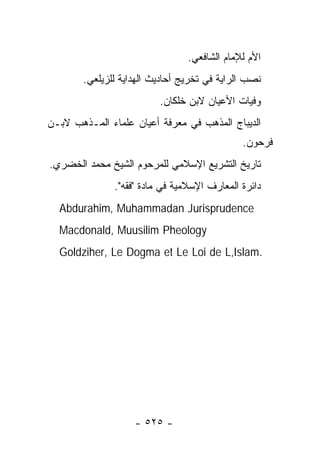 ‫ﺍﻷﻡ ﻟﻺﻤﺎﻡ ﺍﻟﺸﺎﻓﻌﻲ.‬
        ‫ﻨﺼﺏ ﺍﻟﺭﺍﻴﺔ ﻓﻲ ﺘﺨﺭﻴﺞ ﺃﺤﺎﺩﻴﺙ ﺍﻟﻬﺩﺍﻴﺔ ﻟﻠﺯﻴﻠﻌﻲ.‬
                          ‫ﻭﻓﻴﺎﺕ ﺍﻷﻋﻴﺎﻥ ﻻﺒﻥ ﺨﻠﻜﺎﻥ.‬
‫ﺍﻟﺩﻴﺒﺎﺝ ﺍﻟﻤﺫﻫﺏ ﻓﻲ ﻤﻌﺭﻓﺔ ﺃﻋﻴﺎﻥ ﻋﻠﻤﺎﺀ ﺍﻟﻤـﺫﻫﺏ ﻻﺒـﻥ‬
                                              ‫ﻓﺭﺤﻭﻥ.‬
‫ﺘﺎﺭﻴﺦ ﺍﻟﺘﺸﺭﻴﻊ ﺍﻹﺴﻼﻤﻲ ﻟﻠﻤﺭﺤﻭﻡ ﺍﻟﺸﻴﺦ ﻤﺤﻤﺩ ﺍﻟﺨﻀﺭﻱ.‬
               ‫ﺩﺍﺌﺭﺓ ﺍﻟﻤﻌﺎﺭﻑ ﺍﻹﺴﻼﻤﻴﺔ ﻓﻲ ﻤﺎﺩﺓ "ﻓﻘﻪ".‬
  ‫‪Abdurahim, Muhammadan Jurisprudence‬‬
  ‫‪Macdonald, Muusilim Pheology‬‬
  ‫.‪Goldziher, Le Dogma et Le Loi de L,Islam‬‬




                    ‫- ٥٢٥ -‬
 
