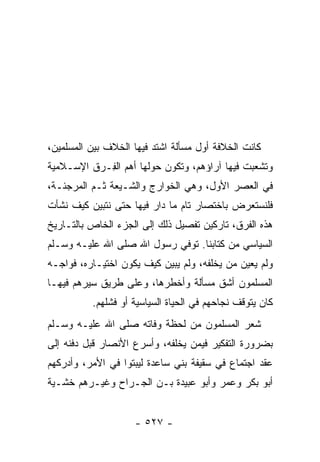 ‫ﻜﺎﻨﺕ ﺍﻟﺨﻼﻓﺔ ﺃﻭل ﻤﺴﺄﻟﺔ ﺍﺸﺘﺩ ﻓﻴﻬﺎ ﺍﻟﺨﻼﻑ ﺒﻴﻥ ﺍﻟﻤﺴﻠﻤﻴﻥ،‬
‫ﻭﺘﺸﻌﺒﺕ ﻓﻴﻬﺎ ﺁﺭﺍﺅﻫﻡ، ﻭﺘﻜ ‪‬ﻥ ﺤﻭﻟﻬﺎ ﺃﻫﻡ ﺍﻟ ِـﺭﻕ ﺍﻹﺴـﻼﻤﻴﺔ‬
            ‫ﻔ‬               ‫ﻭ‬
‫ﻓﻲ ﺍﻟﻌﺼﺭ ﺍﻷﻭل، ﻭﻫﻲ ﺍﻟﺨﻭﺍﺭﺝ ﻭﺍﻟﺸـﻴﻌﺔ ﺜـﻡ ﺍﻟﻤﺭﺠﺌـﺔ،‬
‫ﻓﻠﻨﺴﺘﻌﺭﺽ ﺒﺎﺨﺘﺼﺎﺭ ﺘﺎﻡ ﻤﺎ ﺩﺍﺭ ﻓﻴﻬﺎ ﺤﺘﻰ ﻨﺘﺒﻴﻥ ﻜﻴﻑ ﻨﺸﺄﺕ‬
‫ﻫﺫﻩ ﺍﻟﻔﺭﻕ، ﺘﺎﺭﻜﻴﻥ ﺘﻔﺼﻴل ﺫﻟﻙ ﺇﻟﻰ ﺍﻟﺠﺯﺀ ﺍﻟﺨﺎﺹ ﺒﺎﻟﺘـﺎﺭﻴﺦ‬
‫ﺍﻟﺴﻴﺎﺴﻲ ﻤﻥ ﻜﺘﺎﺒﻨﺎ. ﺘﻭﻓﻲ ﺭﺴﻭل ﺍﷲ ﺼﻠﻰ ﺍﷲ ﻋﻠﻴـﻪ ﻭﺴـﻠﻡ‬
‫ﻭﻟﻡ ﻴﻌ ‪‬ﻥ ﻤﻥ ﻴﺨﻠﻔﻪ، ﻭﻟﻡ ﻴﺒﻴﻥ ﻜﻴﻑ ﻴﻜﻭﻥ ﺍﺨﺘﻴـﺎﺭﻩ، ﻓﻭﺍﺠـﻪ‬
                                          ‫ﻴ ‪‬‬
‫ﺍﻟﻤﺴﻠﻤﻭﻥ ﺃﺸﻕ ﻤﺴﺄﻟﺔ ﻭﺃﺨﻁﺭﻫﺎ، ﻭﻋﻠﻰ ﻁﺭﻴﻕ ﺴﻴﺭﻫﻡ ﻓﻴﻬـﺎ‬
          ‫ﻜﺎﻥ ﻴﺘﻭﻗﻑ ﻨﺠﺎﺤﻬﻡ ﻓﻲ ﺍﻟﺤﻴﺎﺓ ﺍﻟﺴﻴﺎﺴﻴﺔ ﺃﻭ ﻓﺸﻠﻬﻡ.‬
‫ﺸﻌﺭ ﺍﻟﻤﺴﻠﻤﻭﻥ ﻤﻥ ﻟﺤﻅﺔ ﻭﻓﺎﺘﻪ ﺼﻠﻰ ﺍﷲ ﻋﻠﻴـﻪ ﻭﺴـﻠﻡ‬
‫ﺒﻀﺭﻭﺭﺓ ﺍﻟﺘﻔﻜﻴﺭ ﻓﻴﻤﻥ ﻴﺨﻠﻔﻪ، ﻭﺃﺴﺭﻉ ﺍﻷﻨﺼﺎﺭ ﻗﺒل ﺩﻓﻨﻪ ﺇﻟﻰ‬
‫ﻋﻘﺩ ﺍﺠﺘﻤﺎﻉ ﻓﻲ ﺴﻘﻴﻔﺔ ﺒﻨﻲ ﺴﺎﻋﺩﺓ ﻟﻴﺒﺘﻭﺍ ﻓﻲ ﺍﻷﻤﺭ، ﻭﺃﺩﺭﻜﻬﻡ‬
‫ﺃﺒﻭ ﺒﻜﺭ ﻭﻋﻤﺭ ﻭﺃﺒﻭ ﻋﺒﻴﺩﺓ ﺒـﻥ ﺍﻟﺠـﺭﺍﺡ ﻭﻏﻴـﺭﻫﻡ ﺨﺸـﻴﺔ‬


                    ‫- ٧٢٥ -‬
 