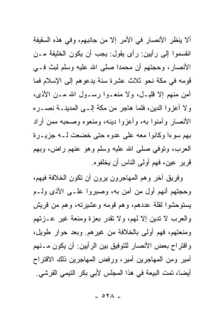 ‫ﺃﻻ ﻴﻨﻅﺭ ﺍﻷﻨﺼﺎﺭ ﻓﻲ ﺍﻷﻤﺭ ﺇﻻ ﻤﻥ ﺠﺎﻨﺒﻬﻡ، ﻭﻓﻲ ﻫﺫﻩ ﺍﻟﺴﻘﻴﻔﺔ‬
‫ﺍﻨﻘﺴﻤﻭﺍ ﺇﻟﻰ ﺭﺃﻴﻴﻥ: ﺭﺃﻯ ﻴﻘﻭل: ﻴﺠﺏ ﺃﻥ ﻴﻜﻭﻥ ﺍﻟﺨﻠﻴﻔﺔ ﻤـﻥ‬
‫ﺍﻷﻨﺼﺎﺭ، ﻭﺤﺠﺘﻬﻡ ﺃﻥ ﻤﺤﻤﺩﺍ ﺼﻠﻰ ﺍﷲ ﻋﻠﻴﻪ ﻭﺴﻠﻡ ﻟﺒﺙ ﻓـﻲ‬
                          ‫‪‬‬
‫ﻗﻭﻤﻪ ﻓﻲ ﻤﻜﺔ ﻨﺤﻭ ﺜﻼﺙ ﻋﺸﺭﺓ ﺴﻨﺔ ﻴﺩﻋﻭﻫﻡ ﺇﻟﻰ ﺍﻹﺴﻼﻡ ﻓﻤﺎ‬
‫ﺁﻤﻥ ﻤﻨﻬﻡ ﺇﻻ ﻗﻠﻴـل، ﻭﻻ ﻤﻨﻌـﻭﺍ ﺭﺴـﻭل ﺍﷲ ﻤـﻥ ﺍﻷﺫﻯ،‬
‫ﻭﻻ ﺃﻋﺯﻭﺍ ﺍﻟﺩﻴﻥ، ﻓﻠﻤﺎ ﻫﺎﺠﺭ ﻤﻥ ﻤﻜﺔ ﺇﻟـﻰ ﺍﻟﻤﺩﻴﻨـﺔ ﻨﺼـﺭﻩ‬
‫ﺍﻷﻨﺼﺎﺭ ﻭﺁﻤﻨﻭﺍ ﺒﻪ، ﻭﺃﻋﺯﻭﺍ ﺩﻴﻨﻪ، ﻭﻤﻨﻌﻭﻩ ﻭﺼﺤﺒﻪ ﻤﻤﻥ ﺃﺭﺍﺩ‬
‫ﺒﻬﻡ ﺴﻭﺀﺍ ﻭﻜﺎﻨﻭﺍ ﻤﻌﻪ ﻋﻠﻰ ﻋﺩﻭﻩ ﺤﺘﻰ ﺨﻀﻌﺕ ﻟـﻪ ﺠﺯﻴـﺭﺓ‬
                                         ‫‪‬‬
‫ﺍﻟﻌﺭﺏ، ﻭﺘﻭﻓﻲ ﺼﻠﻰ ﺍﷲ ﻋﻠﻴﻪ ﻭﺴﻠﻡ ﻭﻫﻭ ﻋﻨﻬﻡ ﺭﺍﺽ، ﻭﺒﻬﻡ‬
                   ‫ﻗﺭﻴﺭ ﻋﻴﻥ، ﻓﻬﻡ ﺃﻭﻟﻰ ﺍﻟﻨﺎﺱ ﺃﻥ ﻴﺨﻠﻔﻭﻩ.‬
‫ﻭﻓﺭﻴﻕ ﺁﺨﺭ ﻭﻫﻡ ﺍﻟﻤﻬﺎﺠﺭﻭﻥ ﻴﺭﻭﻥ ﺃﻥ ﺘﻜﻭﻥ ﺍﻟﺨﻼﻓﺔ ﻓﻴﻬﻡ،‬
‫ﻭﺤﺠﺘﻬﻡ ﺃﻨﻬﻡ ﺃﻭل ﻤﻥ ﺁﻤﻥ ﺒﻪ، ﻭﺼﺒﺭﻭﺍ ﻋﻠـﻰ ﺍﻷﺫﻯ ﻭﻟـﻡ‬
‫ﻴﺴﺘﻭﺤﺸﻭﺍ ﻟﻘﻠﺔ ﻋﺩﺩﻫﻡ، ﻭﻫﻡ ﻗﻭﻤﻪ ﻭﻋﺸﻴﺭﺘﻪ، ﻭﻫﻡ ﻤﻥ ﻗﺭﻴﺵ‬
‫ﻭﺍﻟﻌﺭﺏ ﻻ ﺘﺩﻴﻥ ﺇﻻ ﻟﻬﻡ، ﻭﻻ ﺘﻘﺩﺭ ﺒﻌﺯﺓ ﻭﻤﻨﻌﺔ ﻏﻴﺭ ﻋـﺯﺘﻬﻡ‬
‫ﻭﻤﻨﻌﺘﻬﻡ، ﻓﻬﻡ ﺃﻭﻟﻰ ﺒﺎﻟﺨﻼﻓﺔ ﻤﻥ ﻏﻴﺭﻫﻡ. ﻭﺒﻌﺩ ﺤﻭﺍﺭ ﻁﻭﻴل،‬
‫ﻭﺍﻗﺘﺭﺍﺡ ﺒﻌﺽ ﺍﻷﻨﺼﺎﺭ ﻟﻠﺘﻭﻓﻴﻕ ﺒﻴﻥ ﺍﻟﺭﺃﻴﻴﻥ: ﺃﻥ ﻴﻜﻭﻥ ﻤـﻨﻬﻡ‬
‫ﺃﻤﻴﺭ ﻭﻤﻥ ﺍﻟﻤﻬﺎﺠﺭﻴﻥ ﺃﻤﻴﺭ، ﻭﺭﻓﺽ ﺍﻟﻤﻬﺎﺠﺭﻴﻥ ﺫﻟﻙ ﺍﻻﻗﺘﺭﺍﺡ‬
‫ﺃﻴﻀﺎ، ﺘﻤﺕ ﺍﻟﺒﻴﻌﺔ ﻓﻲ ﻫﺫﺍ ﺍﻟﻤﺠﻠﺱ ﻷﺒﻲ ﺒﻜﺭ ﺍﻟﺘﻴﻤﻲ ﺍﻟﻘﺭﺸﻲ.‬
                                                  ‫‪‬‬

                    ‫- ٨٢٥ -‬
 