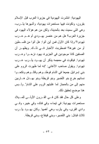 ‫ﺍﻟﻴﻬﻭﺩﻴﺔ: ﺍﻨﺘﺸﺭﺕ ﺍﻟﻴﻬﻭﺩﻴﺔ ﻓﻲ ﺠﺯﻴﺭﺓ ﺍﻟﻌﺭﺏ ﻗﺒل ﺍﻹﺴﻼﻡ‬
‫ﺒﻘﺭﻭﻥ، ﻭﺘﻜﻭﻨﺕ ﻓﻴﻬﺎ ﻤﺴﺘﻌﻤﺭﺍﺕ ﻴﻬﻭﺩﻴﺔ، ﻭﺃﺸﻬﺭﻫﺎ ﻴﺜـﺭﺏ،‬
‫ﻭﻫﻲ ﺍﻟﺘﻲ ﺴﻤﻴﺕ ﺒﻌﺩ ﺒﺎﻟﻤﺩﻴﻨﺔ، ﻭﻟﻜﻥ ﻤﻥ ﻫﻡ ﻫﺅﻻﺀ ﺍﻟﻴﻬﻭﺩ ﻓﻲ‬
                  ‫‪‬‬
‫ﺠﺯﻴﺭﺓ ﺍﻟﻌﺭﺏ؟ ﻫل ﻫﻡ ﻤﻥ ﻋﻨﺼﺭ ﻴﻬـﻭﺩﻱ ﺃﻡ ﻫـﻡ ﻋـﺭﺏ‬
‫ﺘﻬ ‪‬ﺩﻭﺍ؟ ﻭﺇﺫﺍ ﻜﺎﻥ ﺍﻷﻭل ﻓﻤﻥ ﺃﻴﻥ ﺃﺘﻭﺍ: ﻫل ﺃﺘﻭﺍ ﻤﻥ ﻓﻠﺴـﻁﻴﻥ‬
                                                   ‫ﻭ‬
‫ﺃﻭ ﻤﻥ ﻏﻴﺭﻫﺎ؟ ﺍﻀﻁﺭﺒﺕ ﺍﻷﺨﺒﺎﺭ ﻓـﻲ ﺫﻟـﻙ. ﻭﻴﻅﻬـﺭ ﺃﻥ‬
‫ﺍﻟﺼﻨﻔﻴﻥ ﻜﺎﻨﺎ ﻤﻭﺠﻭﺩﻴﻥ ﻓﻲ ﺍﻟﺠﺯﻴﺭﺓ، ﻴﻬﻭﺩ ﻨﺯﺤـﻭﺍ ﻭﻋـﺭﺏ‬
‫ﺘﻬ ‪‬ﺩﻭﺍ. ﻓﻴﺎﻗﻭﺕ ﻓﻲ ﻤﻌﺠﻤﻪ ﻴﺫﻜﺭ ﺃﻥ ﻴﻬـﻭﺩ ﻴﺜـﺭﺏ ﻋـﺭﺏ‬
                                             ‫ﻭ‬
‫ﺘﻬ ‪‬ﺩﻭﺍ. ﻭﻴﻘﻭل ﺼﺎﺤﺏ ﺍﻷﻏﺎﻨﻲ: "ﺇﻨﻪ ﻟﻤﺎ ﻅﻬﺭﺕ ﺍﻟﺭﻭﻡ ﻋﻠﻰ‬
                                               ‫ﻭ‬
‫ﺒﻨﻲ ﺇﺴﺭﺍﺌﻴل ﺠﻤﻴﻌﺎ ﻓﻲ ﺍﻟﺸﺎﻡ ﻓﻭﻁﺌـﻭﻫﻡ ﻭﻗﺘﻠـﻭﻫﻡ ﻭﻨﻜﺤـﻭﺍ‬
                                    ‫‪‬‬
‫ﻨﺴﺎﺌﻬﻡ ﺨﺭﺝ ﺒﻨﻭ ﺍﻟ ﱠﻀﻴﺭ ﻭﺒﻨﻭ ﻗ ‪‬ﻴ ﹶﺔ ﻭﺒﻨﻭ ﺒﻬ‪‬ـ ‪‬ل ﻫـﺎﺭﺒﻴﻥ‬
         ‫‪ ‬ﺩ‬          ‫ﹸﺭ ﻅ‬           ‫ﻨ‬
‫ﻤﻨﻬﻡ ﺇﻟﻰ ‪‬ﻥ ﺒﺎﻟﺤﺠﺎﺯ ﻟﻤﺎ ﻏﻠﺒﺘﻬﻡ ﺍﻟﺭﻭﻡ ﻋﻠﻰ ﺍﻟﺸﺎﻡ". ﻭﻟـﻴﺱ‬
                                            ‫ﻤ‬
                                   ‫ﻫﻨﺎ ﻤﻭﻀﻊ ﺘﺤﻘﻴﻕ ﺫﻟﻙ.‬
‫ﻭﻋﻠﻰ ﻜل ﺤﺎل ﻓﻘﺩ ﻜﺎﻥ ﻓـﻲ ﺍﻟﻘـﺭﻭﻥ ﺍﻷﻭﻟـﻰ ﻟﻠﻤـﻴﻼﺩ‬
‫ﻤﺴﺘﻌﻤﺭﺍﺕ ﻴﻬﻭﺩﻴﺔ: ﻓﻲ ﺘﻴ ‪‬ﺎﺀ، ﻭﻓﻲ ﹶﺩﻙ، ﻭﻓﻲ ﺨﻴﺒﺭ، ﻭﻓـﻲ‬
                  ‫ﻓ‬        ‫ﹶ ‪‬ﻤ‬
‫ﻭﺍﺩﻱ ﺍﻟ ﹸﺭﻯ، ﻭﻓﻲ ﻴﺜﺭﺏ ﻭﻫﻲ ﺃﻫﻤﻬﺎ. ﻭﻜﺎﻥ ﻴﻬـﻭﺩ ﻴﺜـﺭﺏ‬
                                        ‫ﻘ‬
       ‫ﺜﻼﺙ ﻗﺒﺎﺌل: ﺒﻨﻲ ﺍﻟ ﱠﻀﻴﺭ، ﻭﺒﻨﻲ ﻗﻴﻨ ﹶﺎﻉ، ﻭﺒﻨﻲ ﻗ ‪‬ﻴ ﹶﺔ.‬
         ‫ﹸﺭ ﻅ‬           ‫ﹶ ‪ ‬ﹸﻘ‬         ‫ﻨ‬



                      ‫- ٢٥ -‬
 