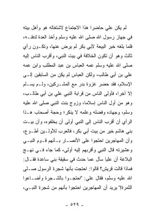 ‫ﻟﻡ ﻴﻜﻥ ﻋﻠﻲ ﺤﺎﻀﺭﺍ ﻫﺫﺍ ﺍﻻﺠﺘﻤﺎﻉ ﻻﺸﺘﻐﺎﻟﻪ ﻫﻭ ﻭﺃﻫل ﺒﻴﺘﻪ‬
                                  ‫‪‬‬
‫ﻓﻲ ﺠﻬﺎﺯ ﺭﺴﻭل ﺍﷲ ﺼﻠﻰ ﺍﷲ ﻋﻠﻴﻪ ﻭﺴﻠﻡ ﻭﺃﺨﺫ ﺍﻟﻌﺩﺓ ﻟﺩﻓﻨـﻪ،‬
‫ﻓﻠﻤﺎ ﺒﻠﻐﻪ ﺨﺒﺭ ﺍﻟﺒﻴﻌﺔ ﻷﺒﻲ ﺒﻜﺭ ﻟﻡ ﻴﺭﺽ ﻋﻨﻬﺎ، ﻭﺘﻜـﻭﻥ ﺭﺃﻱ‬
‫ﺜﺎﻟﺙ ﻭﻫﻭ ﺃﻥ ﺘﻜﻭﻥ ﺍﻟﺨﻼﻓﺔ ﻓﻲ ﺒﻴﺕ ﺍﻟﻨﺒﻲ، ﻭﺃﻗﺭﺏ ﺍﻟﻨﺎﺱ ﺇﻟﻴﻪ‬
           ‫‪‬‬
‫ﺼﻠﻰ ﺍﷲ ﻋﻠﻴﻪ ﻭﺴﻠﻡ ﻋﻤﻪ ﺍﻟﻌﺒﺎﺱ ﺒﻥ ﻋﺒﺩ ﺍﻟﻤﻁﻠﺏ ﻭﺍﺒﻥ ﻋﻤﻪ‬
‫ﻋﻠﻲ ﺒﻥ ﺃﺒﻲ ﻁﺎﻟﺏ، ﻭﻟﻜﻥ ﺍﻟﻌﺒﺎﺱ ﻟﻡ ﻴﻜﻥ ﻤﻥ ﺍﻟﺴﺎﺒﻘﻴﻥ ﺇﻟـﻰ‬
‫ﺍﻹﺴﻼﻡ، ﻓﻘﺩ ﺤﻀﺭ ﻏﺯﻭﺓ ﺒﺩﺭ ﻤﻊ ﺍﻟﻤﺸـﺭﻜﻴﻥ، ﻭﻟـﻡ ﻴﺴـﻠﻡ‬
‫ﺇﻻ ﺁﺨﺭﺍ، ﻓﺄﻭﻟﻰ ﺍﻟﻨﺎﺱ ﻤﻥ ﻗﺭﺍﺒﺔ ﺍﻟﻨﺒﻲ ﻋﻠﻲ ﺒﻥ ﺃﺒﻲ ﻁﺎﻟـﺏ،‬
                                               ‫‪‬‬
‫ﻭﻫﻭ ﻤﻥ ﺃﻭل ﺍﻟﻨﺎﺱ ﺇﺴﻼﻤﺎ، ﻭﺯﻭﺝ ﺒﻨﺕ ﺍﻟﻨﺒﻲ ﺼﻠﻰ ﺍﷲ ﻋﻠﻴﻪ‬
                             ‫‪‬‬
‫ﻭﺴﻠﻡ، ﻭﺠﻬﺎﺩﻩ ﻭﻓﻀﻠﻪ ﻭﻋﻠﻤﻪ ﻻ ﻴﻨﻜﺭ؛ ﻭﺤﺠﺔ ﺃﺼﺤﺎﺏ ﻫـﺫﺍ‬
‫ﺍﻟﺭﺃﻱ ﺃﻥ ﺃﻗﺭﺏ ﺍﻟﻨﺎﺱ ﺇﻟﻰ ﺍﻟﻨﺒﻲ ﺃﻭﻟﻰ ﺃﻥ ﻴﺨﻠﻔﻭﻩ، ﻭﺃﻥ ﺒﻴـﺕ‬
‫ﺒﻨﻲ ﻫﺎﺸﻡ ﺨﻴﺭ ﻤﻥ ﺒﻴﺕ ﺃﺒﻲ ﺒﻜﺭ، ﻓﺎﻟﻌﺭﺏ ﻟﻸﻭﻟـﻴﻥ ﺃﻁـﻭﻉ،‬
‫ﻭﺃﻥ ﺍﻟﻤﻬﺎﺠﺭﻴﻥ ﺍﺤﺘﺠﻭﺍ ﻋﻠﻰ ﺍﻷﻨﺼـﺎﺭ ﺒـﺄﻨﻬﻡ ﻗـﻭﻡ ﺍﻟﻨﺒـﻲ‬
‫ﻭﻋﺸﻴﺭﺘﻪ ﻗﺎل ﺍﻟﻨﺒﻲ ﻭﺃﻗﺭﺒﻬﻡ ﺇﻟﻴﻪ ﺃﻭﻟﻰ، ﻜﻤﺎ ﺠﺎﺀ ﻓـﻲ ﻨﻬـﺞ‬
‫ﺍﻟﺒﻼﻏﺔ ﺃﻥ ﻋﻠﻴﺎ ﺴﺄل ﻋﻤﺎ ﺤﺩﺙ ﻓﻲ ﺴﻘﻴﻔﺔ ﺒﻨﻲ ﺴﺎﻋﺩﺓ ﻓﻘـﺎل:‬
                                       ‫‪‬‬
‫ﻓﻤﺎﺫﺍ ﻗﺎﻟﺕ ﻗﺭﻴﺵ؟ ﻗﺎﻟﻭﺍ: ﺍﺤﺘﺠﺕ ﺒﺄﻨﻬﺎ ﺸﺠﺭﺓ ﺍﻟﺭﺴﻭل ﺼـﻠﻰ‬
‫ﺍﷲ ﻋﻠﻴﻪ ﻭﺴﻠﻡ، ﻓﻘﺎل ﻋﻠﻲ: "ﺍﺤﺘﺠـﻭﺍ ﺒﺎﻟﺸـﺠﺭﺓ ﻭﺃﻀـﺎﻋﻭﺍ‬
‫ﺍﻟﺜﻤﺭﺓ!" ﻴﺭﻴﺩ ﺃﻥ ﺍﻟﻤﻬﺎﺠﺭﻴﻥ ﺍﺤﺘﺠﻭﺍ ﺒﺄﻨﻬﻡ ﻤﻥ ﺸﺠﺭﺓ ﺍﻟﻨﺒـﻲ،‬


                     ‫- ٩٢٥ -‬
 
