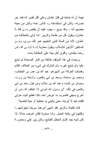 ‫ﺘﻬﻤﺔ ﺃﻥ ﻟﻪ ﻀﻠﻌﺎ ﻓﻲ ﻗﺘل ﻋﺜﻤﺎﻥ ﻭﻋﻠﻰ ﺃﻗل ﺘﻘﺩﻴﺭ ﺃﻨﻪ ﻗﻌﺩ ﻋﻥ‬
                                        ‫‪‬‬
‫ﻨﺼﺭﺘﻪ، ﻭﻜﺎﻥ ﻓﻲ ﺍﺴﺘﻁﺎﻋﺘﻪ ﺭﺩ ﺍﻟﻨﺎﺱ ﻋﻨﻪ؛ ﻭﻜﺎﻥ ﻤﻥ ﺤﺠﺔ‬
‫ﺒﻌﻀﻬﻡ ﺃﻨﻪ – ﻭﻗﺩ ﺒﻭﻴﻊ – ﻴﺠﺏ ﻋﻠﻴﻪ ﺃﻥ ﻴﻘﺘﺹ ﻤـﻥ ﻗﺘﻠـﺔ‬
‫ﻋﺜﻤﺎﻥ؛ ﻭﻴﻘﻭل ﻜل ﻤﻥ ﻁﻠﺤﺔ ﻭﺍﻟﺯﺒﻴﺭ: ﺇﻨﻪ ﺃﻭﻟﻰ ﺒﺎﻟﻤﻁﺎﻟﺒﺔ ﺒﺩﻡ‬
‫ﻋﺜﻤﺎﻥ، ﻷﻨﻪ ﻤﻥ ﺍﻟﺴﺘﺔ ﺍﻟﺫﻴﻥ ﺍﻨﺘﺨﺒﻬﻡ ﻋﻤﺭ ﻟﻠﺸـﻭﺭﻯ، ﻭﻤـﻥ‬
‫ﺍﻟﺴﺎﺒﻘﻴﻥ ﺍﻷﻭﻟﻴﻥ ﻟﻺﺴﻼﻡ، ﻭﻴﻘﻭل ﻤﻌﺎﻭﻴﺔ ﺇﻨـﻪ ﺃﻭﻟـﻰ ﺍﻟﻨـﺎﺱ‬
         ‫ﺭﺤﻤﺎ ﺒﻌﺜﻤﺎﻥ، ﻭﺃﻗﻭﻯ ﺃﻫل ﺒﻴﺘﻪ ﻋﻠﻰ ﺍﻟﻤﻁﺎﻟﺒﺔ ﺒﺩﻤﻪ.‬
                                                    ‫‪‬‬
‫ﻭﻭﺠﺩﺕ ﻓﻲ ﻫﺫﺍ ﺍﻟﻤﻭﻗﻑ ﻁﺎﺌﻔﺔ ﻤﻥ ﻜﺒﺎﺭ ﺍﻟﺼﺤﺎﺒﺔ ﻟﻡ ﺘﺒﺎﻴﻊ‬
‫ﻋﻠﻴﺎ ﻭﻟﻡ ﺘﺒﺎﻴﻊ ﻏﻴﺭﻩ، ﻭﻟﻡ ﺘﺸﺘﺭﻙ ﻓﻲ ﺸﻲﺀ ﻤﻥ ﺍﻟﺨﻼﻑ ﺍﻟﻘﺎﺌﻡ‬
                                                  ‫‪‬‬
‫ﻭﻓﻀﻠﺕ ﺍﻟﻌﺯﻟﺔ؛ ﻤﻥ ﺃﺸﻬﺭﻫﻡ: ﻋﺒﺩ ﺍﷲ ﺒﻥ ﻋﻤﺭ ﺒﻥ ﺍﻟﺨﻁﺎﺏ،‬
‫ﻭﻤﺤﻤﺩ ﺒﻥ ﻤﺴﻠﻤﺔ، ﻭﺴﻌﺩ ﺒﻥ ﺃﺒﻲ ﻭﻗﺎﺹ، ﻭﺃﺴﺎﻤﺔ ﺒﻥ ﺯﻴـﺩ،‬
‫ﻭﺤﺴﺎﻥ ﺒﻥ ﺜﺎﺒﺕ، ﻭﻋﺒﺩ ﺍﷲ ﺒﻥ ﺴﻼﻡ؛ ﻭﻤﻥ ﻗﻭل ﺴﻌﺩ ﺒﻥ ﺃﺒﻲ‬
‫ﻭﻗﺎﺹ ﻓﻲ ﺫﻟﻙ: "ﺇﻥ ﺭﺴﻭل ﺍﷲ ﺃﻤﺭﻨﻲ ﺇﺫﺍ ﺍﺨﺘﻠﻑ ﺍﻟﻨـﺎﺱ ﺃﻥ‬
‫ﺃﺨﺭﺝ ﺒﺴﻴﻔﻲ ﻓﺄﻀﺭﺏ ﺒﻪ ‪‬ﺭﺽ ﺃﺤﺩ، ﻓﺈﺫﺍ ﺘﻘﻁﻊ ﺃﺘﻴﺕ ﻤﻨﺯﻟﻲ‬
                            ‫ﻋ‬
  ‫ﻓﻜﻨﺕ ﻓﻴﻪ ﻻ ﺃﺒﺭﺤﻪ، ﺤﺘﻰ ﻴﺄﺘﻴﻨﻲ ﻴﺩ ﺨﺎﻁﻴﺔ ﺃﻭ ﻤﻨﻴﺔ ﻗﺎﻀﻴﺔ".‬
             ‫ِ‬
‫ﻓﺄﻤﺎ ﻁﻠﺤﺔ ﻭﺍﻟﺯﺒﻴﺭ ﻓﻘﺩ ﺍﻨﺘﻬﻰ ﺃﻤﺭﻫﻤﺎ ﺴﺭﻴﻌﺎ ﺒﺎﻨﻬﺯﺍﻤﻬﻤـﺎ‬
             ‫‪‬‬
‫ﻭﻗﺘﻠﻬﻤﺎ ﻓﻲ ﻭﻗﻌﺔ ﺍﻟﺠﻤل. ﻭﺃﻤﺎ ﻤﻌﺎﻭﻴﺔ ﻓﻜﺎﻥ ﺃﺼﻌﺏ ﻤﻨﺎ ﹰ، ﺇﺫﺍ‬
     ‫ﻻ‬
‫ﻜﺎﻥ ﻟﺩﻴﻪ ﺠﻨﺩ ﺍﻟﺸﺎﻡ ﺍﻟﻤﻨﻅﻡ ﺍﻟﻁﺎﺌﻊ، ﻭﻜﺎﻥ ﺒﻴﻥ ﻋﻠﻲ ﻭﻤﻌﺎﻭﻴـﺔ‬

                     ‫- ٢٣٥ -‬
 