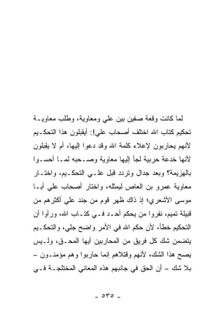 ‫ﻟﻤﺎ ﻜﺎﻨﺕ ﻭﻗﻌﺔ ﺼﻔﻴﻥ ﺒﻴﻥ ﻋﻠﻲ ﻭﻤﻌﺎﻭﻴﺔ، ﻭﻁﻠﺏ ﻤﻌﺎﻭﻴـﺔ‬
‫ﺘﺤﻜﻴﻡ ﻜﺘﺎﺏ ﺍﷲ ﺍﺨﺘﻠﻑ ﺃﺼﺤﺎﺏ ﻋﻠﻲ!: ﺃﻴﻘﺒﻠﻭﻥ ﻫﺫﺍ ﺍﻟﺘﺤﻜـﻴﻡ‬
                       ‫‪‬‬
‫ﻷﻨﻬﻡ ﻴﺤﺎﺭﺒﻭﻥ ﻹﻋﻼﺀ ﻜﻠﻤﺔ ﺍﷲ ﻭﻗﺩ ﺩﻋﻭﺍ ﺇﻟﻴﻬﺎ، ﺃﻡ ﻻ ﻴﻘﺒﻠﻭﻥ‬
‫ﻷﻨﻬﺎ ﺨﺩﻋﺔ ﺤﺭﺒﻴﺔ ﻟﺠﺄ ﺇﻟﻴﻬﺎ ﻤﻌﺎﻭﻴﺔ ﻭﺼـﺤﺒﻪ ﻟﻤـﺎ ﺃﺤﺴـﻭﺍ‬
‫ﺒﺎﻟﻬﺯﻴﻤﺔ؟ ﻭﺒﻌﺩ ﺠﺩﺍل ﻭﺘﺭﺩﺩ ﻗﺒل ﻋﻠـﻲ ﺍﻟﺘﺤﻜـﻴﻡ، ﻭﺍﺨﺘـﺎﺭ‬
‫ﻤﻌﺎﻭﻴﺔ ﻋﻤﺭﻭ ﺒﻥ ﺍﻟﻌﺎﺹ ﻟﻴﻤﺜﻠﻪ، ﻭﺍﺨﺘﺎﺭ ﺃﺼﺤﺎﺏ ﻋﻠﻲ ﺃﺒـﺎ‬
‫ﻤﻭﺴﻰ ﺍﻷﺸﻌﺭﻱ؛ ﺇﺫ ﺫﺍﻙ ﻅﻬﺭ ﻗﻭﻡ ﻤﻥ ﺠﻨﺩ ﻋﻠﻲ ﺃﻜﺜﺭﻫﻡ ﻤﻥ‬
‫ﻗﺒﻴﻠﺔ ﺘﻤﻴﻡ، ﻨﻔﺭﻭﺍ ﻤﻥ ﻴﺤﻜﻡ ﺃﺤـﺩ ﻓـﻲ ﻜﺘـﺎﺏ ﺍﷲ، ﻭﺭﺃﻭﺍ ﺃﻥ‬
‫ﺍﻟﺘﺤﻜﻴﻡ ﺨﻁﺄ، ﻷﻥ ﺤﻜﻡ ﺍﷲ ﻓﻲ ﺍﻷﻤﺭ ﻭﺍﻀﺢ ﺠﻠﻲ، ﻭﺍﻟﺘﺤﻜـﻴﻡ‬
‫ﻴﺘﻀﻤﻥ ﺸﻙ ﻜل ﻓﺭﻴﻕ ﻤﻥ ﺍﻟﻤﺤﺎﺭﺒﻴﻥ ﺃﻴﻬﺎ ﺍﻟﻤﺤـﻕ، ﻭﻟـﻴﺱ‬
‫ﻴﺼﺢ ﻫﺫﺍ ﺍﻟﺸﻙ، ﻷﻨﻬﻡ ﻭﻗﺘﻼﻫﻡ ﺇﻨﻤﺎ ﺤﺎﺭﺒﻭﺍ ﻭﻫﻡ ﻤﺅﻤﻨـﻭﻥ –‬
‫ﺒﻼ ﺸﻙ – ﺃﻥ ﺍﻟﺤﻕ ﻓﻲ ﺠﺎﻨﺒﻬﻡ ﻫﺫﻩ ﺍﻟﻤﻌﺎﻨﻲ ﺍﻟﻤﺨﺘﻠﺠـﺔ ﻓـﻲ‬


                    ‫- ٥٣٥ -‬
 