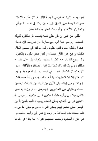 ‫ﻨﻔﻭﺴﻬﻡ ﺼﺎﻏﻬﺎ ﺃﺤﺩﻫﻡ ﻓﻲ ﺍﻟﺠﻤﻠﺔ ﺍﻵﺘﻴـﺔ: "ﻻ ﺤﻜﹾـﻡ ﺇﻻ ﷲ"،‬
       ‫‪ ‬‬
‫ﻓﺴﺭﺕ ﺍﻟﺠﻤﻠﺔ ﺴﻴﺭ ﺍﻟﺒﺭﻕ ﺇﻟﻰ ﻤـﻥ ﻴﻌﺘﻨـﻕ ﻫـﺫﺍ ﺍﻟـﺭﺃﻱ،‬
             ‫ﻭﺘﺠﺎﻭﺒﺘﻬﺎ ﺍﻷﻨﺤﺎﺀ، ﻭﺃﺼﺒﺤﺕ ﺸﻌﺎﺭ ﻫﺫﻩ ﺍﻟﻁﺎﺌﻔﺔ.‬
‫ﻁﻠﺒﻭﺍ ﻤﻥ ﻋﻠﻲ ﺃﻥ ﻴﻘﺭ ﻋﻠﻰ ﻨﻔﺴﻪ ﺒﺎﻟﺨﻁﺄ ﺒل ﺒﺎﻟﻜﻔﺭ، ﻟﻘﺒﻭﻟﻪ‬
‫ﺍﻟﺘﺤﻜﻴﻡ، ﻭﻴﺭﺠﻊ ﻋﻤﺎ ﺃﺒﺭﻡ ﻤﻊ ﻤﻌﺎﻭﻴﺔ ﻤﻥ ﺸﺭﻭﻁ، ﻓﺈﻥ ﻓﻌـل‬
‫ﻋﺎﺩﻭﺍ ﻭﻗﺎﺘﻠﻭﺍ ﻤﻌﻪ، ﻓﺄﺒﻰ ﻋﻠ ‪ ،‬ﻭﻜﺎﻥ ﻤﻭﻗﻔﻪ ﻓﻲ ﻤﻨﺘﻬﻰ ﺍﻟﺩﻗﺔ،‬
                            ‫ﻲ‬
‫ﻓﻜﻴﻑ ﻴﺭﺠﻊ ﻋﻥ ﺍﺘﻔﺎﻕ ﺃﻤﻀﺎﻩ، ﻭﺍﻟﺩﻴﻥ ﻴﺄﻤﺭ ﺒﺎﻟﻭﻓﺎﺀ ﺒﺎﻟﻌﻬﻭﺩ،‬
‫ﻭﻟﻭ ﺭﺠﻊ ﻟﺘﻔﺭﻕ ﻋﻨﻪ ﺃﻜﺜﺭ ﺃﺼﺤﺎﺒﻪ، ﻭﻜﻴﻑ ﻴﻘﺭ ﻋﻠﻰ ﻨﻔﺴـﻪ‬
‫ﺒﺎﻟﻜﻔﺭ، ﻭﻟﻡ ﻴﺸﺭﻙ ﺒﺎﷲ ﺸﻴﺌﺎ ﻤﻨﺫ ﺁﻤﻥ، ﻓﻀﺎﻴﻘﻭﻩ ﺒﺎﻹﻜﺜﺎﺭ ﻤـﻥ‬
                              ‫ً‬
‫"ﻻ ﺤﻜﻡ ﺇﻻ ﷲ" ﻓﺈﺫﺍ ﺨﻁﺏ ﻓﻲ ﺍﻟﻤﺴـﺠﺩ ﻗـﺎﻁﻌﻭﻩ ﺒﻘـﻭﻟﻬﻡ:‬
‫"ﻻ ﺤﻜﻡ ﺇﻻ ﷲ" ﻓﺘﺠﺎﻭﺒﺕ ﺒﻬﺎ ﺃﻨﺤﺎﺀ ﺍﻟﻤﺴﺠﺩ، ﻭﺭﺁﻩ ﺃﺤﺩﻫﻡ ﻓﺘﻼ:‬
‫‪ ‬ﻟﻘﺩ ُﻭﺤﻲ ِﻟﻴ ‪ ‬ﻭﺇ ﹶﻰ ﺍﻟ ِﻴﻥ ِﻥ ﻗﺒ ِ ‪ ‬ﻟﺌﻥ ﺃﺸﺭﻜﺕ ﻟ ‪‬ﺤ ‪‬ﻁﻥ‬
‫ﻭ ﹶ ﹶ ‪ ‬ﺃ ِ ‪ ‬ﺇ ﹶ ‪‬ﻙ ‪ِ‬ﻟ ﱠﺫ ‪ ‬ﻤ ﹶ ‪‬ﻠﻙ ﹶ ِ ‪ َ ‬ﹾ ‪ ‬ﹾ ﹶ ﹶﻴ ‪‬ﺒ ﹶ ‪‬‬
‫ﻋﻤﻠﻙ ﻭﻟﺘ ﹸﻭﻨﻥ ﻤﻥ ﺍﻟ ﹶﺎﺴ ِﻴ ‪  ‬ﻴﻌﺭﺽ ﺒـﻪ. ﻭﺯﺍﺩ ﺒﻌـﺽ‬
                      ‫‪  ‬ﹸ ‪  ‬ﹶ ﹶﻜ ﹶ ‪  ِ ‬ﹾﺨ ِ ﺭ ﻥ‬
‫ﺍﻟﻨﺎﺱ ﻤﻴﻼ ﺇﻟﻰ ﺭﺃﻴﻬﻡ ﻓﺸل ﺍﻟﺤﻜﻤﻴﻥ ﻓـﻲ ﺤﻜﻤﻬﻤـﺎ، ﻭﺨﻴﺒـﺔ‬
                                          ‫ﹰ‬
‫ﺍﻷﻤﻠﻴﻥ ﻓﻲ ﺃﻥ ﺍﻟﺘﺤﻜﻴﻡ ﻴﺤﻘﻥ ﺍﻟﺩﻤﺎﺀ ﻭﻴﻌﻴـﺩ ﺍﻟﻤﺴـﻠﻤﻴﻥ ﺇﻟـﻰ‬
‫ﺍﻟﻭﺌﺎﻡ، ﺤﺘﻰ ﺍﻨﻀﻡ ﺇﻟﻴﻬﻡ ﺒﻌﺽ ﺍﻟﻘﺭﺍﺀ – ﻤﻥ ﺠـﻴﺵ ﻋﻠـﻲ –‬
‫ﻓﻠﻤﺎ ﻴﺌﺴﺕ ﻫﺫﻩ ﺍﻟﺠﻤﺎﻋﺔ ﻤﻥ ﺭﺠﻭﻉ ﻋﻠﻲ ﺇﻟﻰ ﺭﺃﻴﻬﻡ ﺍﺠﺘﻤﻌـﻭﺍ‬
‫ﻓﻲ ﻤﻨﺯل ﺃﺤﺩﻫﻡ، ﻭﺨﻁﺏ ﺨﻁﻴﺒﻬﻡ ﻴﻘﻭل: "ﺃﻤﺎ ﺒﻌﺩ؛ ﻓﻭ ﺍﷲ ﻤﺎ‬

                        ‫- ٦٣٥ -‬
 