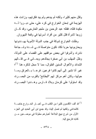 ‫ﻭﻗﺘل ﻤﻨﻬﻡ ﻜﺜﻴﺭﺍ، ﻭﻟﻜﻨﻪ ﻟﻡ ﻴﺒﺩﻫﻡ ﻭﻟﻡ ﻴﺒﺩ ﻓﻜﺭﺘﻬﻡ، ﻭﺯﺍﺩﺕ ﻫﺫﻩ‬
                                           ‫‪‬‬
‫ﺍﻟﻬﺯﻴﻤﺔ ﻓﻲ ﺇﻤﻌﺎﻥ ﺍﻟﺨﻭﺍﺭﺝ ﻓﻲ ﻜﺭﻩ ﻋﻠﻲ، ﺤﺘﻰ ﺩﺒـﺭﻭﺍ ﻟـﻪ‬
‫ﻤﻜﻴﺩﺓ ﻗﺘﻠﻪ، ﻓﻘﺘﻠﻪ ﻋﺒﺩ ﺍﻟﺭﺤﻤﻥ ﺒﻥ ﻤﻠﺠﻡ ﺍﻟﺨﺎﺭﺠﻲ، ﻭﻗﺩ ﻜـﺎﻥ‬
 ‫ﺯﻭﺠﺎ ﻻﻤﺭﺃﺓ ﻗﺘل ﻜﺜﻴﺭ ﻤﻥ ﺃﻓﺭﺍﺩ ﺃﺴﺭﺘﻬﺎ ﻓﻲ ﻭﻗﻌﺔ ﺍﻟﻨﻬﺭﻭﺍﻥ.‬
                                                   ‫‪‬‬
‫ﻭﻅﻠﺕ ﺍﻟﺨﻭﺍﺭﺝ ﺸﻭﻜﺔ ﻓﻲ ﺠﻨﺏ ﺍﻟﺩﻭﻟﺔ ﺍﻷﻤﻭﻴﺔ ﻴﻬـﺩﺩﻭﻨﻬﺎ‬
‫ﻭﻴﺤﺎﺭﺒﻭﻨﻬﺎ ﺤﺭﺒﺎ ﺘﻜﺎﺩ ﺘﻜﻭﻥ ﻤﺘﻭﺍﺼﻠﺔ ﻓـﻲ ﺸـﺩﺓ ﻭﺸـﺠﺎﻋﺔ‬
                                    ‫‪‬‬
‫ﻨﺎﺩﺭﺓ، ﻭﺃﺸﺭﻓﻭﺍ ﻓﻲ ﺒﻌﺽ ﻤﻭﺍﻗﻔﻬﻡ ﻋﻠﻰ ﺍﻟﻘﻀﺎﺀ ﻋﻠﻰ ﺍﻟﺩﻭﻟﺔ،‬
‫ﻭﻅل ﺍﻟﻤﻬﻠﺏ ﺒﻥ ﺃﺒﻲ ﺼﻔﺭﺓ ﻴﺠﺎﻟﺩﻫﻡ ﻭﻴﻌـﺎﻨﻲ ﻓـﻲ ﻗﺘـﺎﻟﻬﻡ‬
‫ﺍﻟﺸﺩﺍﺌﺩ ﻭﺍﻷﻫﻭﺍل ﺍﻟﺴﻨﻴﻥ ﺍﻟﻁﻭﺍل، ﻤﻤﺎ ﻻ ﻤﺤل ﻟﺫﻜﺭﻩ ﻫﻨﺎ )١(؛‬
‫ﻏﻴﺭ ﺃﻨﺎ ﻨﺸﻴﺭ ﺇﻟﻰ ﺃﻨﻬﻡ ﻜﺎﻨﻭﺍ ﻓﺭﻋﻴﻥ: ﻓﺭ ‪‬ـﺎ ﺒـﺎﻟﻌﺭﺍﻕ ﻭﻤـﺎ‬
                ‫ﻋ‬
‫ﺤﻭﻟﻬﺎ، ﻭﻜﺎﻥ ﺃﻫﻡ ﻤﺭﻜﺯ ﻟﻬﻡ "ﺍﻟﺒﻁﺎﺌﺢ" ﺒﺎﻟﻘﺭﺏ ﻤﻥ ﺍﻟﺒﺼـﺭﺓ،‬
‫ﻭﻗﺩ ﺍﺴﺘﻭﻟﻭﺍ ﻋﻠﻰ ﻜﺭﻤﺎﻥ ﻭﺒﻼﺩ ﻓـﺎﺭﺱ ﻭﻫـﺩﺩﻭﺍ ﺍﻟﺒﺼـﺭﺓ،‬




                                                                  ‫)١(‬
‫ﻗﺩ ﺃﻟﻑ ﺍﻷﻗﺩﻤﻭﻥ ﻜﺜﻴ ‪‬ﺍ ﻤﻥ ﺍﻟﻜﺘﺏ ﻓـﻲ ﺃﺨﺒـﺎﺭ ﺍﻟﺨـﻭﺍﺭﺝ ﺨﺎﺼـﺔ‬
                                    ‫ﺭ‬
‫ﻜﺎﻟﻤﺩﺍﺌﻨﻲ ﻭﻟﻜﻨﻬﺎ ﻟﻡ ﺘﺼل ﺇﻟﻴﻨﺎ، ﻭﻗﺩ ﺠﻤﻊ ﺍﺒﻥ ﺃﺒﻲ ﺍﻟﺤﺩﻴﺩ ﻓﻲ ﺍﻟﺠﺯﺀ‬
‫ﺍﻷﻭل ﻤﻥ ﺸﺭﺡ ﻨﻬﺞ ﺍﻟﺒﻼﻏﺔ ﺃﺨﺒﺎﺭﻫﻡ ﻤﻁﻭﻟﺔ ﻓﻲ ﻤﻭﻀـﻌﻴﻥ ﻤـﻥ‬
                                              ‫ﻜﺘﺎﺒﻪ ﻓﺎﺭﺠﻊ ﺇﻟﻴﻪ.‬

                         ‫- ٨٣٥ -‬
 