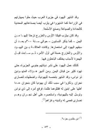 ‫ﻭﻗﺩ ﺍﺸﺘﻬﺭ ﺍﻟﻴﻬﻭﺩ ﻓﻲ ﺠﺯﻴﺭﺓ ﺍﻟﻌﺭﺏ ﺤﻴﺙ ﺤﻠﻭﺍ ﺒﻤﻬﺎﺭﺘﻬﻡ‬
‫ﻓﻲ ﺍﻟﺯﺭﺍﻋﺔ ﻜﻤﺎ ﺍﺸﺘﻬﺭﻭﺍ ﻓﻲ ﻴﺜﺭﺏ ﺃﻴﻀﺎ ﺒﺼﻨﺎﻋﺎﺘﻬﻡ ﺍﻟﻤﻌﺩﻨﻴﺔ‬
                    ‫‪‬‬
                      ‫ﻜﺎﻟﺤﺩﺍﺩﺓ ﻭﺍﻟﺼﻴﺎﻏﺔ ﻭﺼﻨﻊ ﺍﻷﺴﻠﺤﺔ.‬
‫ﻭﻗﺩ ﻜﺎﻥ ﺒﻴﺜﺭﺏ ﻗﺒﻴﻠﺘﺎ ﺍﻷﻭﺱ ﻭﺍﻟﺨﺯﺭﺝ ﻨﺯﺤﺘﺎ ﺇﻟﻴﻬـﺎ ﻤـﻥ‬
                         ‫ِ‬
‫ﺍﻟﻴﻤﻥ – ﻜﻤﺎ ﻴﺫﻜﺭ ﺍﻟﻨﺴﺎﺒﻭﻥ – ﺤﻭﺍﻟﻲ ﺴـﻨﺔ ٠٠٣ﻡ ﺒﻌـﺩ ﺃﻥ‬
‫ﺴﺒﻘﻬﻡ ﺍﻟﻴﻬﻭﺩ ﺇﻟﻰ ﺍﺴﺘﻌﻤﺎﺭﻫﺎ. ﻭﻜﺎﻨﺕ ﺍﻟﻌﻼﻗـﺔ ﺒـﻴﻥ ﺍﻟﻴﻬـﻭﺩ‬
‫ﻭﺍﻷﻭﺱ ﻭﺍﻟﺨﺯﺭﺝ ﺤﺴﻨﺔ ﻓﻲ ﺃﻭل ﺍﻷﻤﺭ، ﺜـﻡ ﺴـﺎﺀﺕ ﻗﺒـل‬
                     ‫ﺍﻟﻬﺠﺭﺓ ﻷﺴﺒﺎﺏ ﻴﺨﺘﻠﻑ ﺍﻟﺒﺎﺤﺜﻭﻥ ﻓﻴﻬﺎ.‬
‫ﻜﺫﻟﻙ ﻋﻤل ﺍﻟﻴﻬﻭﺩ ﻋﻠﻰ ﻨﺸﺭ ﺩﻴﺎﻨﺘﻬﻡ ﺠﻨﻭﺒﻲ ﺍﻟﺠﺯﻴﺭﺓ، ﺤﺘﻰ‬
‫ﺘﻬ ‪‬ﺩ ﻜﺜﻴﺭ ﻤﻥ ﻗﺒﺎﺌل ﺍﻟﻴﻤﻥ. ﻭﻤﻥ ﺃﺸﻬﺭ ﻫـﺅﻻﺀ ﺍﻟﻤﺘﻬـﻭﺩﻴﻥ‬
                                                ‫ﻭ‬
‫ﺫﻭ ﻨﻭﺍﺱ، ﻭﻗﺩ ﺍﺸﺘﻬﺭ ﺒﺘﺤﻤﺴﻪ ﻟﻠﻴﻬﻭﺩﻴﺔ، ﻭﺍﻀﻁﻬﺎﺩﻩ ﻟﻨﺼﺎﺭﻯ‬
‫ﻨﺠﺭﺍﻥ. ﻭﺫﻜﺭﻭﺍ ﻓﻲ ﺴﺒﺏ ﺫﻟﻙ ﺃﻥ ﻴﻬﻭﺩﻴﺎ ﻜﺎﻥ ﺒﻨﺠﺭﺍﻥ ﻋـﺩﺍ‬
                 ‫‪‬‬
‫ﺃﻫﻠﻬﺎ ﻋﻠﻰ ﺍﺒﻨﻴﻥ ﻟﻪ ﻓﻘﺘﻠﻭﻫﻤﺎ ﻅﻠﻤﺎ، ﻓﺭﻓﻊ ﺃﻤﺭﻩ ﺇﻟﻰ ﺫﻱ ﻨﻭﺍﺱ‬
                        ‫ﹸﹾ ‪‬‬
‫ﻭﺘﻭﺴل ﺇﻟﻴﻪ ﺒﺎﻟﻴﻬﻭﺩﻴﺔ، ﻭﺍﺴﺘﻨﺼﺭﻩ ﻋﻠﻰ ﺃﻫل ﻨﺠـﺭﺍﻥ ﻭﻫـﻡ‬
                      ‫ﻨﺼﺎﺭﻯ ﻓﺤﻤﻰ ﻟﻪ ﻭﻟﺩﻴﻨﻪ ﻭﻏﺯﺍﻫﻡ)١(.‬



                                                       ‫)١(‬
                                     ‫ﺍﺒﻥ ﺨﻠﺩﻭﻥ ﺠﺯﺀ٢.‬

                      ‫- ٣٥ -‬
 