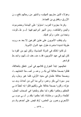 ‫ﻭﻫﺅﻻﺀ ﺍﻟﺫﻴﻥ ﺤﺎﺭﺒﻬﻡ ﺍﻟﻤﻬﻠﺏ، ﻭﺍﺸﺘﻬﺭ ﻤﻥ ﺭﺠﺎﻟﻬﻡ ﻨﺎﻓﻊ ﺒـﻥ‬
                             ‫ﺍﻷﺯﺭﻕ، ﻭﻗﻁﺭﻱ ﺒﻥ ﺍﻟﻔﺠﺎﺀﺓ.‬
‫ﻭﻓﺭﻋﺎ ﺒﺠﺯﻴﺭﺓ ﺍﻟﻌﺭﺏ: ﺍﺴﺘﻭﻟﻭﺍ ﻋﻠﻰ ﺍﻟﻴﻤﺎﻤﺔ ﻭﺤﻀﺭﻤﻭﺕ‬
                                           ‫‪‬‬
‫ﻭﺍﻟﻴﻤﻥ ﻭﺍﻟﻁﺎﺌﻑ،. ﻭﻤﻥ ﺃﺸﻬﺭ ﺃﻤﺭﺍﺌﻬﻡ ﻓﻴﻬﺎ: ﺃﺒـﻭ ﻁـﺎﻟﻭﺕ،‬
                              ‫ﻭﻨﺠﺩﺓ ﺒﻥ ﻋﺎﻤﺭ، ﻭﺃﺒﻭ ﻓﺩﻴﻙ.‬
‫ﻭﻟﻡ ﻴﺘﻐﻠﺏ ﺍﻷﻤﻭﻴﻭﻥ ﻋﻠﻰ ﻫﺫﻴﻥ ﺍﻟﻔﺭﻋﻴﻥ ﺇﻻ ﺒﻌﺩ ﺤـﺭﻭﺏ‬
            ‫ﻁﻭﻴﻠﺔ ﺸﺩﻴﺩﺓ ﺍﺴﺘﻤﺭﺕ ﻁﻭل ﻋﻬﺩ ﺍﻟﺩﻭل ﺍﻷﻤﻭﻴﺔ.‬
‫ﺜﻡ ﻜﺎﻨﻭﺍ ﻜﺫﻟﻙ ﻓﻲ ﺍﻟﺩﻭﻟﺔ ﺍﻟﻌﺒﺎﺴﻴﺔ، ﻭﻟﻜﻥ ﻟﻬﻡ ﻤﻥ ﺍﻟﻘﻭﺓ ﻤﺎ‬
‫ﻜﺎﻥ ﻟﻬﻡ ﻓﻲ ﻋﻬﺩ ﺍﻷﻤﻭﻴﻴﻥ، ﻓﻘـﺩ ﻀـﻌﻑ ﺸـﺄﻨﻬﻡ، ﻭﺍﻨﺤـﻁ‬
                                                  ‫ﻗﻭﺍﺩﻫﻡ.‬
‫ﺘﻌﺎﻟﻴﻤﻬﻡ: ﺍﺒﺘﺩﺃ ﺍﻟﺨﻭﺍﺭﺝ ﻜﻼﻤﻬﻡ ﻓﻲ ﺃﻤﻭﺭ ﺘﺘﻌﻠﻕ ﺒﺎﻟﺨﻼﻓﺔ،‬
‫ﻓﻘﺎﻟﻭﺍ ﺒﺼﺤﺔ ﺨﻼﻓﺔ ﺃﺒﻲ ﺒﻜـﺭ ﻭﻋﻤـﺭ ﻟﺼـﺤﺔ ﺍﻨﺘﺨﺎﺒﻬﻤـﺎ،‬
‫ﻭﺒﺼﺤﺔ ﺨﻼﻓﺔ ﻋﺜﻤﺎﻥ ﻓﻲ ﺴﻨﻴﻪ ﺍﻷﻭﻟﻰ، ﻓﻠﻤﺎ ﻏ ‪‬ﺭ ﻭﺒﺩل، ﻭﻟﻡ‬
           ‫ﻴ‬
‫ﻴﺴﺭ ﺴﻴﺭﺓ ﺃﺒﻲ ﺒﻜﺭ ﻭﻋﻤﺭ، ﻭﺃﺘﻰ ﺒﻤﺎ ﺃﺘﻰ ﻤﻥ ﺃﺤﺩﺍﺙ ﻭﺠـﺏ‬
‫ﻋﺯﻟﻪ، ﻭﺃﻗﺭﻭﺍ ﺒﺼﺤﺔ ﺨﻼﻓﺔ ﻋﻠﻲ ﻭﻟﻜﻨﻬﻡ ﻗﺎﻟﻭﺍ ﺇﻨﻪ ﺃﺨﻁﺄ ﻓـﻲ‬
                          ‫‪‬‬
‫ﺍﻟﺘﺤﻜﻴﻡ ﻭﺤﻜﻤﻭﺍ ﺒﻜﻔﺭﻩ ﻟﻤﺎ ﺤ ﹼﻡ ﻭﻁﻌﻨﻭﺍ ﻓﻲ ﺃﺼﺤﺎﺏ ﺍﻟﺠﻤل:‬
                        ‫ﻜ‬
‫"ﻁﻠﺤﺔ، ﻭﺍﻟﺯﺒﻴﺭ، ﻭﻋﺎﺌﺸﺔ، ﻜﻤﺎ ﺤﻜﻤﻭﺍ ﺒﻜﻔـﺭ ﺃﺒـﻲ ﻤﻭﺴـﻰ‬
‫ﺍﻷﺸﻌﺭﻱ ﻭﻋﻤﺭﻭ ﺒﻥ ﺍﻟﻌﺎﺹ، "ﻭﻗﺩ ﻗﺒﺽ ﻋﻠﻰ ﺃﺤﺩﻫﻡ ﻭﻗـﺩﻡ‬

                      ‫- ٩٣٥ -‬
 