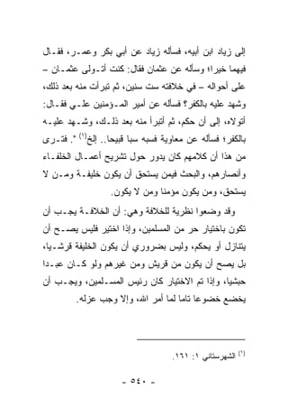 ‫ﺇﻟﻰ ﺯﻴﺎﺩ ﺍﺒﻥ ﺃﺒﻴﻪ، ﻓﺴﺄﻟﻪ ﺯﻴﺎﺩ ﻋﻥ ﺃﺒﻲ ﺒﻜﺭ ﻭﻋﻤـﺭ، ﻓﻘـﺎل‬
‫ﻓﻴﻬﻤﺎ ﺨﻴﺭﺍ؛ ﻭﺴﺄﻟﻪ ﻋﻥ ﻋﺜﻤﺎﻥ ﻓﻘﺎل: ﻜﻨﺕ ﺃﺘـﻭﻟﻰ ﻋﺜﻤـﺎﻥ –‬
                                           ‫‪‬‬
‫ﻋﻠﻰ ﺃﺤﻭﺍﻟﻪ – ﻓﻲ ﺨﻼﻓﺘﻪ ﺴﺕ ﺴﻨﻴﻥ، ﺜﻡ ﺘﺒﺭﺃﺕ ﻤﻨﻪ ﺒﻌﺩ ﺫﻟﻙ،‬
             ‫ﹸ‬
‫ﻭﺸﻬﺩ ﻋﻠﻴﻪ ﺒﺎﻟﻜﻔﺭ؟ ﻓﺴﺄﻟﻪ ﻋﻥ ﺃﻤﻴﺭ ﺍﻟﻤـﺅﻤﻨﻴﻥ ﻋﻠـﻲ ﻓﻘـﺎل:‬
       ‫‪‬‬
‫ﺃﺘﻭﻻﻩ، ﺇﻟﻰ ﺃﻥ ﺤﻜﻡ، ﺜﻡ ﺃﺘﺒﺭﺃ ﻤﻨﻪ ﺒﻌﺩ ﺫﻟـﻙ، ﻭﺸـﻬﺩ ﻋﻠﻴـﻪ‬
           ‫)١(‬
‫". ﻓﺘـﺭﻯ‬         ‫ﺒﺎﻟﻜﻔﺭ؛ ﻓﺴﺄﻟﻪ ﻋﻥ ﻤﻌﺎﻭﻴﺔ ﻓﺴ ‪‬ﻪ ﺴﺒﺎ ﻗﺒﻴﺤﺎ.. ﺇﻟﺦ‬
                        ‫‪‬‬     ‫ﺒ ‪‬‬
‫ﻤﻥ ﻫﺫﺍ ﺃﻥ ﻜﻼﻤﻬﻡ ﻜﺎﻥ ﻴﺩﻭﺭ ﺤﻭل ﺘﺸﺭﻴﺢ ﺃﻋﻤـﺎل ﺍﻟﺨﻠﻔـﺎﺀ‬
‫ﻭﺃﻨﺼﺎﺭﻫﻡ، ﻭﺍﻟﺒﺤﺙ ﻓﻴﻤﻥ ﻴﺴﺘﺤﻕ ﺃﻥ ﻴﻜﻭﻥ ﺨﻠﻴﻔـﺔ ﻭﻤـﻥ ﻻ‬
                       ‫ﻴﺴﺘﺤﻕ، ﻭﻤﻥ ﻴﻜﻭﻥ ﻤﺅﻤﻨﺎ ﻭﻤﻥ ﻻ ﻴﻜﻭﻥ.‬
                                    ‫ﹰ‬
‫ﻭﻗﺩ ﻭﻀﻌﻭﺍ ﻨﻅﺭﻴﺔ ﻟﻠﺨﻼﻓﺔ ﻭﻫﻲ: ﺃﻥ ﺍﻟﺨﻼﻓـﺔ ﻴﺠـﺏ ﺃﻥ‬
‫ﺘﻜﻭﻥ ﺒﺎﺨﺘﻴﺎﺭ ﺤﺭ ﻤﻥ ﺍﻟﻤﺴﻠﻤﻴﻥ، ﻭﺇﺫﺍ ﺍﺨﺘﻴﺭ ﻓﻠﻴﺱ ﻴﺼـﺢ ﺃﻥ‬
‫ﻴﺘﻨﺎﺯل ﺃﻭ ﻴﺤﻜﻡ، ﻭﻟﻴﺱ ﺒﻀﺭﻭﺭﻱ ﺃﻥ ﻴﻜﻭﻥ ﺍﻟﺨﻠﻴﻔﺔ ﻗﺭﺸـﻴﺎ،‬
  ‫‪‬‬
‫ﺒل ﻴﺼﺢ ﺃﻥ ﻴﻜﻭﻥ ﻤﻥ ﻗﺭﻴﺵ ﻭﻤﻥ ﻏﻴﺭﻫﻡ ﻭﻟﻭ ﻜـﺎﻥ ﻋﺒـﺩﺍ‬
 ‫‪‬‬
‫ﺤﺒﺸﻴﺎ، ﻭﺇﺫﺍ ﺘﻡ ﺍﻻﺨﺘﻴﺎﺭ ﻜﺎﻥ ﺭﺌﻴﺱ ﺍﻟﻤﺴـﻠﻤﻴﻥ، ﻭﻴﺠـﺏ ﺃﻥ‬
                                               ‫‪‬‬
           ‫ﻴﺨﻀﻊ ﺨﻀﻭﻋﺎ ﺘﺎﻤﺎ ﻟﻤﺎ ﺃﻤﺭ ﺍﷲ، ﻭﺇﻻ ﻭﺠﺏ ﻋﺯﻟﻪ.‬
                                      ‫‪ ‬‬



                                                              ‫)١(‬
                                         ‫ﺍﻟﺸﻬﺭﺴﺘﺎﻨﻲ ١: ١٦١.‬

                          ‫- ٠٤٥ -‬
 