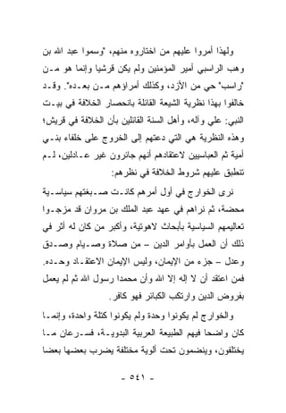 ‫ﻭﻟﻬﺫﺍ ﺃﻤﺭﻭﺍ ﻋﻠﻴﻬﻡ ﻤﻥ ﺍﺨﺘﺎﺭﻭﻩ ﻤﻨﻬﻡ، "ﻭﺴﻤﻭﺍ ﻋﺒﺩ ﺍﷲ ﺒﻥ‬
‫ﻭﻫﺏ ﺍﻟﺭﺍﺴﺒﻲ ﺃﻤﻴﺭ ﺍﻟﻤﺅﻤﻨﻴﻥ ﻭﻟﻡ ﻴﻜﻥ ﻗﺭﺸﻴﺎ ﻭﺇﻨﻤﺎ ﻫﻭ ﻤـﻥ‬
              ‫‪‬‬
‫"ﺭﺍﺴﺏ" ﺤﻲ ﻤﻥ ﺍﻷﺯﺩ، ﻭﻜﺫﻟﻙ ﺃﻤﺭﺍﺅﻫﻡ ﻤـﻥ ﺒﻌـﺩﻩ". ﻭﻗـﺩ‬
                                        ‫‪‬‬
‫ﺨﺎﻟﻔﻭﺍ ﺒﻬﺫﺍ ﻨﻅﺭﻴﺔ ﺍﻟﺸﻴﻌﺔ ﺍﻟﻘﺎﺌﻠﺔ ﺒﺎﻨﺤﺼﺎﺭ ﺍﻟﺨﻼﻓﺔ ﻓﻲ ﺒﻴـﺕ‬
‫ﺍﻟﻨﺒﻲ: ﻋﻠﻲ ﻭﺁﻟﻪ، ﻭﺃﻫل ﺍﻟﺴﻨﺔ ﺍﻟﻘﺎﺌﻠﻴﻥ ﺒﺄﻥ ﺍﻟﺨﻼﻓﺔ ﻓﻲ ﻗﺭﻴﺵ؛‬
‫ﻭﻫﺫﻩ ﺍﻟﻨﻅﺭﻴﺔ ﻫﻲ ﺍﻟﺘﻲ ﺩﻋﺘﻬﻡ ﺇﻟﻰ ﺍﻟﺨﺭﻭﺝ ﻋﻠﻰ ﺨﻠﻔﺎﺀ ﺒﻨـﻲ‬
‫ﺃﻤﻴﺔ ﺜﻡ ﺍﻟﻌﺒﺎﺴﻴﻴﻥ ﻻﻋﺘﻘﺎﺩﻫﻡ ﺃﻨﻬﻡ ﺠﺎﺌﺭﻭﻥ ﻏﻴﺭ ﻋـﺎﺩﻟﻴﻥ، ﻟـﻡ‬
                   ‫ﺘﻨﻁﺒﻕ ﻋﻠﻴﻬﻡ ﺸﺭﻭﻁ ﺍﻟﺨﻼﻓﺔ ﻓﻲ ﻨﻅﺭﻫﻡ:‬
‫ﻨﺭﻯ ﺍﻟﺨﻭﺍﺭﺝ ﻓﻲ ﺃﻭل ﺃﻤﺭﻫﻡ ﻜﺎﻨـﺕ ﺼـﺒﻐﺘﻬﻡ ﺴﻴﺎﺴـﻴﺔ‬
‫ﻤﺤﻀﺔ، ﺜﻡ ﻨﺭﺍﻫﻡ ﻓﻲ ﻋﻬﺩ ﻋﺒﺩ ﺍﻟﻤﻠﻙ ﺒﻥ ﻤﺭﻭﺍﻥ ﻗﺩ ﻤﺯﺠـﻭﺍ‬
‫ﺘﻌﺎﻟﻴﻤﻬﻡ ﺍﻟﺴﻴﺎﺴﻴﺔ ﺒﺄﺒﺤﺎﺙ ﻻﻫﻭﺘﻴﺔ، ﻭﺃﻜﺒﺭ ﻤﻥ ﻜﺎﻥ ﻟﻪ ﺃﺜﺭ ﻓﻲ‬
‫ﺫﻟﻙ ﺃﻥ ﺍﻟﻌﻤل ﺒﺄﻭﺍﻤﺭ ﺍﻟﺩﻴﻥ – ﻤﻥ ﺼﻼﺓ ﻭﺼـﻴﺎﻡ ﻭﺼـﺩﻕ‬
‫ﻭﻋﺩل – ﺠﺯﺀ ﻤﻥ ﺍﻹﻴﻤﺎﻥ، ﻭﻟﻴﺱ ﺍﻹﻴﻤﺎﻥ ﺍﻻﻋﺘﻘـﺎﺩ ﻭﺤـﺩﻩ.‬
‫ﻓﻤﻥ ﺍﻋﺘﻘﺩ ﺃﻥ ﻻ ﺇﻟﻪ ﺇﻻ ﺍﷲ ﻭﺃﻥ ﻤﺤﻤﺩﺍ ﺭﺴﻭل ﺍﷲ ﺜﻡ ﻟﻡ ﻴﻌﻤل‬
                    ‫‪‬‬
                  ‫ﺒﻔﺭﻭﺽ ﺍﻟﺩﻴﻥ ﻭﺍﺭﺘﻜﺏ ﺍﻟﻜﺒﺎﺌﺭ ﻓﻬﻭ ﻜﺎﻓﺭ.‬
‫ﻭﺍﻟﺨﻭﺍﺭﺝ ﻟﻡ ﻴﻜﻭﻨﻭﺍ ﻭﺤﺩﺓ ﻭﻟﻡ ﻴﻜﻭﻨﻭﺍ ﻜﺘﻠﺔ ﻭﺍﺤﺩﺓ، ﻭﺇﻨﻤـﺎ‬
‫ﻜﺎﻥ ﻭﺍﻀﺤﺎ ﻓﻴﻬﻡ ﺍﻟﻁﺒﻴﻌﺔ ﺍﻟﻌﺭﺒﻴﺔ ﺍﻟﺒﺩﻭﻴـﺔ، ﻓﺴـﺭﻋﺎﻥ ﻤـﺎ‬
                                            ‫‪‬‬
‫ﻴﺨﺘﻠﻔﻭﻥ، ﻭﻴﻨﻀﻤﻭﻥ ﺘﺤﺕ ﺃﻟﻭﻴﺔ ﻤﺨﺘﻠﻔﺔ ﻴﻀﺭﺏ ﺒﻌﻀﻬﺎ ﺒﻌﻀﺎ‬
 ‫‪‬‬

                     ‫- ١٤٥ -‬
 