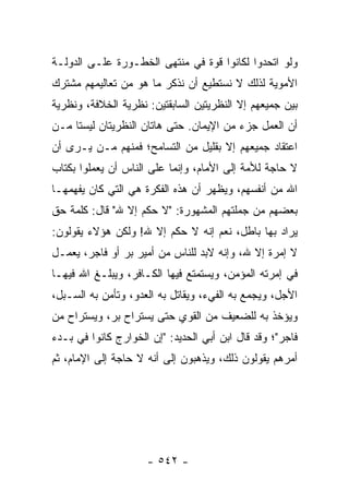 ‫ﻭﻟﻭ ﺍﺘﺤﺩﻭﺍ ﻟﻜﺎﻨﻭﺍ ﻗﻭﺓ ﻓﻲ ﻤﻨﺘﻬﻰ ﺍﻟﺨﻁـﻭﺭﺓ ﻋﻠـﻰ ﺍﻟﺩﻭﻟـﺔ‬
‫ﺍﻷﻤﻭﻴﺔ ﻟﺫﻟﻙ ﻻ ﻨﺴﺘﻁﻴﻊ ﺃﻥ ﻨﺫﻜﺭ ﻤﺎ ﻫﻭ ﻤﻥ ﺘﻌﺎﻟﻴﻤﻬﻡ ﻤﺸﺘﺭﻙ‬
‫ﺒﻴﻥ ﺠﻤﻴﻌﻬﻡ ﺇﻻ ﺍﻟﻨﻅﺭﻴﺘﻴﻥ ﺍﻟﺴﺎﺒﻘﺘﻴﻥ: ﻨﻅﺭﻴﺔ ﺍﻟﺨﻼﻓﺔ، ﻭﻨﻅﺭﻴﺔ‬
‫ﺃﻥ ﺍﻟﻌﻤل ﺠﺯﺀ ﻤﻥ ﺍﻹﻴﻤﺎﻥ. ﺤﺘﻰ ﻫﺎﺘﺎﻥ ﺍﻟﻨﻅﺭﻴﺘﺎﻥ ﻟﻴﺴﺘﺎ ﻤـﻥ‬
‫ﺍﻋﺘﻘﺎﺩ ﺠﻤﻴﻌﻬﻡ ﺇﻻ ﺒﻘﻠﻴل ﻤﻥ ﺍﻟﺘﺴﺎﻤﺢ؛ ﻓﻤﻨﻬﻡ ﻤـﻥ ﻴـﺭﻯ ﺃﻥ‬
‫ﻻ ﺤﺎﺠﺔ ﻟﻸﻤﺔ ﺇﻟﻰ ﺍﻷﻤﺎﻡ، ﻭﺇﻨﻤﺎ ﻋﻠﻰ ﺍﻟﻨﺎﺱ ﺃﻥ ﻴﻌﻤﻠﻭﺍ ﺒﻜﺘﺎﺏ‬
‫ﺍﷲ ﻤﻥ ﺃﻨﻔﺴﻬﻡ، ﻭﻴﻅﻬﺭ ﺃﻥ ﻫﺫﻩ ﺍﻟﻔﻜﺭﺓ ﻫﻲ ﺍﻟﺘﻲ ﻜﺎﻥ ﻴﻔﻬﻤﻬـﺎ‬
‫ﺒﻌﻀﻬﻡ ﻤﻥ ﺠﻤﻠﺘﻬﻡ ﺍﻟﻤﺸﻬﻭﺭﺓ: "ﻻ ﺤﻜﻡ ﺇﻻ ﷲ" ﻗﺎل: ﻜﻠﻤﺔ ﺤﻕ‬
‫ﻴﺭﺍﺩ ﺒﻬﺎ ﺒﺎﻁل، ﻨﻌﻡ ﺇﻨﻪ ﻻ ﺤﻜﻡ ﺇﻻ ﷲ! ﻭﻟﻜﻥ ﻫﺅﻻﺀ ﻴﻘﻭﻟﻭﻥ:‬
‫ﻻ ﺇﻤﺭﺓ ﺇﻻ ﷲ، ﻭﺇﻨﻪ ﻻﺒﺩ ﻟﻠﻨﺎﺱ ﻤﻥ ﺃﻤﻴﺭ ﺒﺭ ﺃﻭ ﻓﺎﺠﺭ، ﻴﻌﻤـل‬
‫ﻓﻲ ﺇﻤﺭﺘﻪ ﺍﻟﻤﺅﻤﻥ، ﻭﻴﺴﺘﻤﺘﻊ ﻓﻴﻬﺎ ﺍﻟﻜـﺎﻓﺭ، ﻭﻴﺒﻠـﻎ ﺍﷲ ﻓﻴﻬـﺎ‬
‫ﺍﻷﺠل، ﻭﻴﺠﻤﻊ ﺒﻪ ﺍﻟﻔﻲﺀ، ﻭﻴﻘﺎﺘل ﺒﻪ ﺍﻟﻌﺩﻭ، ﻭﺘﺄﻤﻥ ﺒﻪ ﺍﻟﺴـﺒل،‬
‫ﻭﻴﺅﺨﺫ ﺒﻪ ﻟﻠﻀﻌﻴﻑ ﻤﻥ ﺍﻟﻘﻭﻱ ﺤﺘﻰ ﻴﺴﺘﺭﺍﺡ ﺒﺭ، ﻭﻴﺴﺘﺭﺍﺡ ﻤﻥ‬
‫ﻓﺎﺠﺭ"؛ ﻭﻗﺩ ﻗﺎل ﺍﺒﻥ ﺃﺒﻲ ﺍﻟﺤﺩﻴﺩ: "ﺇﻥ ﺍﻟﺨﻭﺍﺭﺝ ﻜﺎﻨﻭﺍ ﻓﻲ ﺒـﺩﺀ‬
‫ﺃﻤﺭﻫﻡ ﻴﻘﻭﻟﻭﻥ ﺫﻟﻙ، ﻭﻴﺫﻫﺒﻭﻥ ﺇﻟﻰ ﺃﻨﻪ ﻻ ﺤﺎﺠﺔ ﺇﻟﻰ ﺍﻹﻤﺎﻡ، ﺜﻡ‬




                     ‫- ٢٤٥ -‬
 