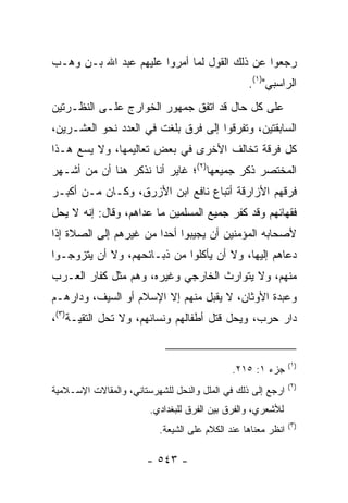 ‫ﺭﺠﻌﻭﺍ ﻋﻥ ﺫﻟﻙ ﺍﻟﻘﻭل ﻟﻤﺎ ﺃﻤﺭﻭﺍ ﻋﻠﻴﻬﻡ ﻋﺒﺩ ﺍﷲ ﺒـﻥ ﻭﻫـﺏ‬
                                                 ‫ﺍﻟﺭﺍﺴﺒﻲ")١(.‬
‫ﻋﻠﻰ ﻜل ﺤﺎل ﻗﺩ ﺍﺘﻔﻕ ﺠﻤﻬﻭﺭ ﺍﻟﺨﻭﺍﺭﺝ ﻋﻠـﻰ ﺍﻟﻨﻅـﺭﺘﻴﻥ‬
‫ﺍﻟﺴﺎﺒﻘﺘﻴﻥ، ﻭﺘﻔﺭﻗﻭﺍ ﺇﻟﻰ ﻓﺭﻕ ﺒﻠﻐﺕ ﻓﻲ ﺍﻟﻌﺩﺩ ﻨﺤﻭ ﺍﻟﻌﺸـﺭﻴﻥ،‬
‫ﻜل ﻓﺭﻗﺔ ﺘﺨﺎﻟﻑ ﺍﻷﺨﺭﻯ ﻓﻲ ﺒﻌﺽ ﺘﻌﺎﻟﻴﻤﻬﺎ، ﻭﻻ ﻴﺴﻊ ﻫـﺫﺍ‬
‫ﺍﻟﻤﺨﺘﺼﺭ ﺫﻜﺭ ﺠﻤﻴﻌﻬﺎ)٢(؛ ﻏﺎﻴﺭ ﺃﻨﺎ ﻨﺫﻜﺭ ﻫﻨﺎ ﺃﻥ ﻤﻥ ﺃﺸـﻬﺭ‬
‫ﻓﺭﻗﻬﻡ ﺍﻷﺯﺍﺭﻗﺔ ﺃﺘﺒﺎﻉ ﻨﺎﻓﻊ ﺍﺒﻥ ﺍﻷﺯﺭﻕ، ﻭﻜـﺎﻥ ﻤـﻥ ﺃﻜﺒـﺭ‬
‫ﻓﻘﻬﺎﺌﻬﻡ ﻭﻗﺩ ﻜﻔﺭ ﺠﻤﻴﻊ ﺍﻟﻤﺴﻠﻤﻴﻥ ﻤﺎ ﻋﺩﺍﻫﻡ، ﻭﻗﺎل: ﺇﻨﻪ ﻻ ﻴﺤل‬
‫ﻷﺼﺤﺎﺒﻪ ﺍﻟﻤﺅﻤﻨﻴﻥ ﺃﻥ ﻴﺠﻴﺒﻭﺍ ﺃﺤﺩﺍ ﻤﻥ ﻏﻴﺭﻫﻡ ﺇﻟﻰ ﺍﻟﺼﻼﺓ ﺇﺫﺍ‬
                        ‫‪‬‬
‫ﺩﻋﺎﻫﻡ ﺇﻟﻴﻬﺎ، ﻭﻻ ﺃﻥ ﻴﺄﻜﻠﻭﺍ ﻤﻥ ﺫﺒـﺎﺌﺤﻬﻡ، ﻭﻻ ﺃﻥ ﻴﺘﺯﻭﺠـﻭﺍ‬
‫ﻤﻨﻬﻡ، ﻭﻻ ﻴﺘﻭﺍﺭﺙ ﺍﻟﺨﺎﺭﺠﻲ ﻭﻏﻴﺭﻩ، ﻭﻫﻡ ﻤﺜل ﻜﻔﺎﺭ ﺍﻟﻌـﺭﺏ‬
‫ﻭﻋﺒﺩﺓ ﺍﻷﻭﺜﺎﻥ، ﻻ ﻴﻘﺒل ﻤﻨﻬﻡ ﺇﻻ ﺍﻹﺴﻼﻡ ﺃﻭ ﺍﻟﺴﻴﻑ، ﻭﺩﺍﺭﻫـﻡ‬
‫ﺩﺍﺭ ﺤﺭﺏ، ﻭﻴﺤل ﻗﺘل ﺃﻁﻔﺎﻟﻬﻡ ﻭﻨﺴﺎﺌﻬﻡ، ﻭﻻ ﺘﺤل ﺍﻟﺘﻘﻴـﺔ)٣(،‬


                                                              ‫)١(‬
                                             ‫ﺠﺯﺀ ١: ٥١٢.‬
                                                              ‫)٢(‬
‫ﺍﺭﺠﻊ ﺇﻟﻰ ﺫﻟﻙ ﻓﻲ ﺍﻟﻤﻠل ﻭﺍﻟﻨﺤل ﻟﻠﺸﻬﺭﺴﺘﺎﻨﻲ، ﻭﺍﻟﻤﻘﺎﻻﺕ ﺍﻹﺴـﻼﻤﻴﺔ‬
                        ‫ﻟﻸﺸﻌﺭﻱ، ﻭﺍﻟﻔﺭﻕ ﺒﻴﻥ ﺍﻟﻔﺭﻕ ﻟﻠﺒﻐﺩﺍﺩﻱ.‬
                                                              ‫)٣(‬
                          ‫ﺍﻨﻅﺭ ﻤﻌﻨﺎﻫﺎ ﻋﻨﺩ ﺍﻟﻜﻼﻡ ﻋﻠﻰ ﺍﻟﺸﻴﻌﺔ.‬

                       ‫- ٣٤٥ -‬
 