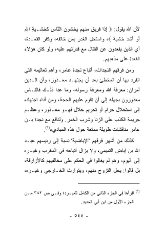 ‫ﻷﻥ ﺍﷲ ﻴﻘﻭل: ‪ ‬ﺇ ﹶﺍ ﻓ ِﻴﻕ ﻤﻨﻬﻡ ﻴﺨﺸﻭﻥ ﺍﻟ ﱠﺎﺱ ﻜﺨﺸﹾـﻴﺔ ﺍﷲ‬
‫ِ ﺫ ﹶﺭ ﹲ ‪ ‬ﹾ ‪   ‬ﹾ ﹶ ‪  ‬ﻨ ‪ ‬ﹶ ﹶ ‪ِ ِ ‬‬
‫ﺃﻭ ﺃﺸﺩ ﺨﺸ ‪ ‬ﹰ ‪ ،‬ﻭﺍﺴﺘﺤل ﺍﻟﻐﺩﺭ ﺒﻤﻥ ﺨﺎﻟﻔﻪ، ﻭﻜﻔﺭ ﺍﻟﻘﻌـﺩﺓ،‬
                                         ‫َ ‪ َ ‬ﹶ ‪ ‬ﹶ ﹾﻴﺔ‬
‫ﺃﻱ ﺍﻟﺫﻴﻥ ﻴﻘﻌﺩﻭﻥ ﻋﻥ ﺍﻟﻘﺘﺎل ﻤﻊ ﻗﺩﺭﺘﻬﻡ ﻋﻠﻴﻪ، ﻭﻟﻭ ﻜﺎﻥ ﻫﺅﻻﺀ‬
                                        ‫ﺍﻟﻘﻌﺩﺓ ﻋﻠﻰ ﻤﺫﻫﺒﻬﻡ.‬
‫ﻭﻤﻥ ﻓﺭﻗﻬﻡ ﺍﻟﻨﺠﺩﺍﺕ، ﺃﺘﺒﺎﻉ ﻨﺠﺩﺓ ﻋﺎﻤﺭ، ﻭﺃﻫﻡ ﺘﻌﺎﻟﻴﻤﻪ ﺍﻟﺘﻲ‬
‫ﺍﻨﻔﺭﺩ ﺒﻬﺎ ﺃﻥ ﺍﻟﻤﺨﻁﺊ ﺒﻌﺩ ﺃﻥ ﻴﺠﺘﻬـﺩ ﻤﻌـﺫﻭﺭ، ﻭﺃﻥ ﺍﻟـﺩﻴﻥ‬
‫ﺃﻤﺭﺍﻥ: ﻤﻌﺭﻓﺔ ﺍﷲ ﻭﻤﻌﺭﻓﺔ ﺭﺴﻭﻟﻪ، ﻭﻤﺎ ﻋﺩﺍ ﺫﻟـﻙ ﻓﺎﻟﻨـﺎﺱ‬
‫ﻤﻌﺫﻭﺭﻭﻥ ﺒﺠﻬﻠﻪ ﺇﻟﻰ ﺃﻥ ﺘﻘﻭﻡ ﻋﻠﻴﻬﻡ ﺍﻟﺤﺠﺔ، ﻭﻤﻥ ﺃﺩﺍﻩ ﺍﺠﺘﻬﺎﺩﻩ‬
‫ﺇﻟﻰ ﺍﺴﺘﺤﻼل ﺤﺭﺍﻡ ﺃﻭ ﺘﺤﺭﻴﻡ ﺤﻼل ﻓﻬـﻭ ﻤﻌـﺫﻭﺭ، ﻭﻋﻅـﻡ‬
‫ﺠﺭﻴﻤﺔ ﺍﻟﻜﺫﺏ ﻋﻠﻰ ﺍﻟﺯﻨﺎ ﻭﺸﺭﺏ ﺍﻟﺨﻤﺭ. ﻭﻟﻨﺎﻓﻊ ﻤﻊ ﻨﺠﺩﺓ ﺒـﻥ‬
         ‫ﻋﺎﻤﺭ ﻤﻨﺎﻗﺸﺎﺕ ﻁﻭﻴﻠﺔ ﻤﻤﺘﻌﺔ ﺤﻭل ﻫﺫﻩ ﺍﻟﻤﺒﺎﺩﻱﺀ)١(.‬
‫ﻜﺫﻟﻙ ﻤﻥ ﺃﺸﻬﺭ ﻓﺭﻗﻬﻡ "ﺍﻹﺒﺎﻀﻴﺔ" ﻨﺴﺒﺔ ﺇﻟﻰ ﺭﺌﻴﺴﻬﻡ ﻋﺒـﺩ‬
‫ﺍﷲ ﺒﻥ ﺇﺒﺎﺽ ﺍﻟﺘﻤﻴﻤﻲ، ﻭﻻ ﻴﺯﺍل ﺃﺘﺒﺎﻋﻪ ﻓﻲ ﺍﻟﻤﻐﺭﺏ ﻭﻏﻴـﺭﻩ‬
‫ﺇﻟﻰ ﺍﻟﻴﻭﻡ، ﻭﻫﻡ ﻟﻡ ﻴﻐﺎﻟﻭﺍ ﻓﻲ ﺍﻟﺤﻜﻡ ﻋﻠﻰ ﻤﺨﺎﻟﻔﻴﻬﻡ ﻜﺎﻷﺯﺍﺭﻗﺔ،‬
‫ﺒل ﻗﺎﻟﻭﺍ: ﻴﺤل ﺍﻟﺘﺯﻭﺝ ﻤﻨﻬﻡ، ﻭﻴﺘﻭﺍﺭﺙ ﺍﻟﺨـﺎﺭﺠﻲ ﻭﻏﻴـﺭﻩ،‬


                                                            ‫)١(‬
‫ﺍﻗﺭﺃﻫﺎ ﻓﻲ ﺍﻟﺠﺯﺀ ﺍﻟﺜﺎﻨﻲ ﻤﻥ ﺍﻟﻜﺎﻤل ﻟﻠﻤﺒـﺭﺩ؛ ﻭﻓـﻲ ﺹ ٢٨٣ ﻤـﻥ‬
                            ‫ﺍﻟﺠﺯﺀ ﺍﻷﻭل ﻤﻥ ﺍﺒﻥ ﺃﺒﻲ ﺍﻟﺤﺩﻴﺩ.‬

                      ‫- ٤٤٥ -‬
 