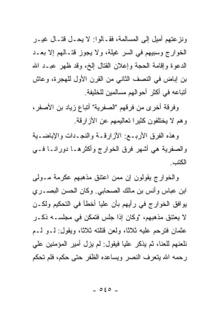 ‫ﻭﻨﺯﻋﺘﻬﻡ ﺃﻤﻴل ﺇﻟﻰ ﺍﻟﻤﺴﺎﻟﻤﺔ، ﻓﻘـﺎﻟﻭﺍ: ﻻ ﻴﺤـل ﻗﺘـﺎل ﻏﻴـﺭ‬
‫ﺍﻟﺨﻭﺍﺭﺝ ﻭﺴﺒﻴﻬﻡ ﻓﻲ ﺍﻟﺴﺭ ﻏﻴﻠﺔ، ﻭﻻ ﻴﺠﻭﺯ ﻗﺘـﺎﻟﻬﻡ ﺇﻻ ﺒﻌـﺩ‬
‫ﺍﻟﺩﻋﻭﺓ ﻭﺇﻗﺎﻤﺔ ﺍﻟﺤﺠﺔ ﻭﺇﻋﻼﻥ ﺍﻟﻘﺘﺎل ﺇﻟﺦ، ﻭﻗﺩ ﻅﻬﺭ ﻋﺒـﺩ ﺍﷲ‬
‫ﺒﻥ ﺇﺒﺎﺽ ﻓﻲ ﺍﻟﻨﺼﻑ ﺍﻟﺜﺎﻨﻲ ﻤﻥ ﺍﻟﻘﺭﻥ ﺍﻷﻭل ﻟﻠﻬﺠﺭﺓ، ﻭﻋﺎﺵ‬
                   ‫ﺃﺘﺒﺎﻋﻪ ﻓﻲ ﺃﻜﺜﺭ ﺃﺤﻭﺍﻟﻬﻡ ﻤﺴﺎﻟﻤﻴﻥ ﻟﻠﺨﻠﻴﻔﺔ.‬
‫ﻭﻓﺭﻗﺔ ﺃﺨﺭﻯ ﻤﻥ ﻓﺭﻗﻬﻡ "ﺍﻟﺼﻔﺭﻴﺔ" ﺃﺘﺒﺎﻉ ﺯﻴﺎﺩ ﺒﻥ ﺍﻷﺼﻔﺭ،‬
               ‫ﻭﻫﻡ ﻻ ﻴﺨﺘﻠﻔﻭﻥ ﻜﺜﻴﺭﺍ ﺘﻌﺎﻟﻴﻤﻬﻡ ﻋﻥ ﺍﻷﺯﺍﺭﻗﺔ.‬
                                     ‫‪‬‬
‫ﻭﻫﺫﻩ ﺍﻟﻔﺭﻕ ﺍﻷﺭﺒـﻊ: ﺍﻷﺯﺍﺭﻗـﺔ ﻭﺍﻟﻨﺠـﺩﺍﺕ ﻭﺍﻹﺒﺎﻀـﻴﺔ‬
‫ﻭﺍﻟﺼﻔﺭﻴﺔ ﻫﻲ ﺃﺸﻬﺭ ﻓﺭﻕ ﺍﻟﺨﻭﺍﺭﺝ ﻭﺃﻜﺜﺭﻫـﺎ ﺩﻭﺭﺍ ﹰـﺎ ﻓـﻲ‬
      ‫ﻨ‬
                                                   ‫ﺍﻟﻜﺘﺏ.‬
‫ﻭﺍﻟﺨﻭﺍﺭﺝ ﻴﻘﻭﻟﻭﻥ ﺇﻥ ﻤﻤﻥ ﺍﻋﺘﻨﻕ ﻤﺫﻫﺒﻬﻡ ﻋﻜﺭﻤﺔ ﻤـﻭﻟﻰ‬
‫ﺍﺒﻥ ﻋﺒﺎﺱ ﻭﺃﻨﺱ ﺒﻥ ﻤﺎﻟﻙ ﺍﻟﺼﺤﺎﺒﻲ. ﻭﻜﺎﻥ ﺍﻟﺤﺴﻥ ﺍﻟﺒﺼـﺭﻱ‬
‫ﻴﻭﺍﻓﻕ ﺍﻟﺨﻭﺍﺭﺝ ﻓﻲ ﺭﺃﻴﻬﻡ ﺒﺄﻥ ﻋﻠﻴﺎ ﺃﺨﻁﺄ ﻓﻲ ﺍﻟﺘﺤﻜﻴﻡ ﻭﻟﻜـﻥ‬
                       ‫‪‬‬
‫ﻻ ﻴﻌﺘﻨﻕ ﻤﺫﻫﺒﻬﻡ، "ﻭﻜﺎﻥ ﺇﺫﺍ ﺠﻠﺱ ﻓﺘﻤﻜﻥ ﻓﻲ ﻤﺠﻠﺴـﻪ ﺫﻜـﺭ‬
‫ﻋﺜﻤﺎﻥ ﻓﺘﺭﺤﻡ ﻋﻠﻴﻪ ﺜﻼﺜﺎ، ﻭﻟﻌﻥ ﻗﺘﻠﺘﻪ ﺜﻼﺜﺎ، ﻭﻴﻘﻭل: ﻟـﻭ ﻟـﻡ‬
                 ‫ﹰ‬                ‫ﹰ‬
‫ﻨﻠﻌﻨﻬﻡ ﻟﻠﻌﻨﺎ، ﺜﻡ ﻴﺫﻜﺭ ﻋﻠﻴﺎ ﻓﻴﻘﻭل: ﻟﻡ ﻴﺯل ﺃﻤﻴﺭ ﺍﻟﻤﺅﻤﻨﻴﻥ ﻋﻠﻲ‬
                                 ‫‪‬‬
‫ﺭﺤﻤﻪ ﺍﷲ ﻴﺘﻌﺭﻑ ﺍﻟﻨﺼﺭ ﻭﻴﺴﺎﻋﺩﻩ ﺍﻟﻅﻔﺭ ﺤﺘﻰ ﺤﻜﻡ، ﻓﻠﻡ ﺘﺤﻜﻡ‬



                      ‫- ٥٤٥ -‬
 