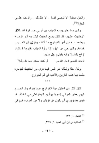 ‫ﻭﺍﻟﺤﻕ ﻤﻌﻙ؟ ﺃﻻ ﺘﻤﻀﻲ ﻗﺩﻤﺎ – ﻻ ﺃﺒﺎﻟـﻙ – ﻭﺃﻨـﺕ ﻋﻠـﻰ‬
                         ‫‪‬‬
                                                ‫ﺍﻟﺤﻕ!")١(.‬
‫ﻭﻜﺎﻥ ﻤﻤﺎ ﺤﺎﺭﺒﻬﻡ ﺒﻪ ﺍﻟﻤﻬﻠﺏ ﺒﻥ ﺃﺒـﻲ ﺼـﻔﺭﺓ ﺍﺨـﺘﻼﻕ‬
‫ﺍﻷﺤﺎﺩﻴﺙ ﻋﻠﻴﻬﻡ، ﻓﻘﺩ ﻜﺎﻥ ﻴﻀﻊ ﺍﻟﺤﺩﻴﺙ ﻟﻴﺸﺩ ﺒﻪ ﺃﺯﺭ ﻗﻭﻤـﻪ‬
‫ﻭﻴﻀﻌﻑ ﺒﻪ ﻤﻥ ﺃﻤﺭ ﺍﻟﺨﻭﺍﺭﺝ ﻤﺎ ﺃﺸﺘﺩ، ﻭﻴﻘﻭل: ﺇﻥ ﺍﻟﺤـﺭﺏ‬
‫ﺨﺩﻋﺔ. ﻭﻜﺎﻥ ﺤﻲ ﻤﻥ ﺍﻷﺯﺩ ﺇﺫﺍ ﺭﺃﻭﺍ ﺍﻟﻤﻬﻠﺏ ﺨﺎﺭﺠﺎ ﻗـﺎﻟﻭﺍ:‬
         ‫‪‬‬
                      ‫"ﺭﺍﺡ ﻴﻜﺫﺏ!" ﻭﻓﻴﻪ ﻴﻘﻭل ﺭﺠل ﻤﻨﻬﻡ:‬
 ‫)٢(‬
   ‫ﻟﻭ ﻜﻨﺕ ﺘﺼﺩﻕ ﻤـﺎ ﺘﻘـﻭل!‬       ‫ـﺕ ـﻰ ـل ـﻰ‬
                                 ‫ﺃﻨـ ﺍﻟﻔﺘـ ﻜـ ﺍﻟﻔﺘـ‬

‫ﻭﻟﻌل ﻫﺫﺍ ﻭﺃﻤﺜﺎﻟﻪ ﻫﻭ ﺍﻟﺴﺭ ﻓﻴﻤﺎ ﺘﺭﻯ ﻤﻥ ﺃﺤﺎﺩﻴﺙ ﻜﺜﻴـﺭﺓ‬
            ‫ﻤﻠﺌﺕ ﺒﻬﺎ ﻜﺘﺏ ﺍﻟﺘﺎﺭﻴﺦ ﻭﺍﻷﺩﺏ ﻓﻲ ﺫﻡ ﺍﻟﺨﻭﺍﺭﺝ.‬
                       ‫***‬
‫ﻜﺎﻥ ﺃﻜﺜﺭ ﻤﻥ ﺍﻋﺘﻨﻕ ﻤﺒﺩﺃ ﺍﻟﺨﻭﺍﺭﺝ ﻋﺭﺒﺎ ﺒﺩﻭﺍ، ﻭﻗﺩ ﺍﻨﻀـﻡ‬
            ‫‪ ‬‬
‫ﺇﻟﻴﻬﻡ ﺒﻌﺽ ﺍﻟﻤﻭﺍﻟﻲ ﺇﻋﺠﺎﺒﺎ ﺒﺭﺃﻴﻬﻡ ﺍﻟﺩﻴﻤﻘﺭﺍﻁﻲ ﻓﻲ ﺍﻟﺨﻼﻓـﺔ،‬
                               ‫‪‬‬
‫ﻓﻠﻴﺱ ﺒﻀﺭﻭﺭﻱ ﺃﻥ ﻴﻜﻭﻥ ﻤﻥ ﻗﺭﻴﺵ ﻭﻻ ﻤﻥ ﺍﻟﻌﺭﺏ، ﻓﻬﻡ ﻓﻲ‬


                                                           ‫)١(‬
                                        ‫ﺍﻟﻜﺎﻤل ١: ٦٣١.‬
                                                           ‫)٢(‬
                       ‫ﺍﻟﺤﻜﺎﻴﺔ ﻓﻲ ﺍﺒﻥ ﺃﺒﻲ ﺍﻟﺤﺩﻴﺩ ١: ٦٨٣.‬

                    ‫- ٦٤٥ -‬
 