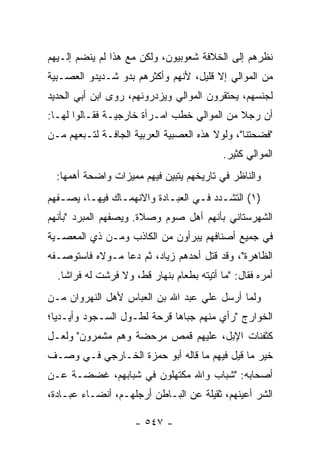 ‫ﻨﻅﺭﻫﻡ ﺇﻟﻰ ﺍﻟﺨﻼﻓﺔ ﺸﻌﻭﺒﻴﻭﻥ، ﻭﻟﻜﻥ ﻤﻊ ﻫﺫﺍ ﻟﻡ ﻴﻨﻀﻡ ﺇﻟـﻴﻬﻡ‬
‫ﻤﻥ ﺍﻟﻤﻭﺍﻟﻲ ﺇﻻ ﻗﻠﻴل، ﻷﻨﻬﻡ ﻭﺃﻜﺜﺭﻫﻡ ﺒﺩﻭ ﺸـﺩﻴﺩﻭ ﺍﻟﻌﺼـﺒﻴﺔ‬
‫ﻟﺠﻨﺴﻬﻡ، ﻴﺤﺘﻘﺭﻭﻥ ﺍﻟﻤﻭﺍﻟﻲ ﻭﻴﺯﺩﺭﻭﻨﻬﻡ، ﺭﻭﻯ ﺍﺒﻥ ﺃﺒﻲ ﺍﻟﺤﺩﻴﺩ‬
‫ﺃﻥ ﺭﺠﻼ ﻤﻥ ﺍﻟﻤﻭﺍﻟﻲ ﺨﻁﺏ ﺍﻤـﺭﺃﺓ ﺨﺎﺭﺠﻴـﺔ ﻓﻘـﺎﻟﻭﺍ ﻟﻬـﺎ:‬
                                            ‫ﹰ‬
‫"ﻓﻀﺤﺘﻨﺎ"، ﻭﻟﻭﻻ ﻫﺫﻩ ﺍﻟﻌﺼﺒﻴﺔ ﺍﻟﻌﺭﺒﻴﺔ ﺍﻟﺠﺎﻓـﺔ ﻟﺘـﺒﻌﻬﻡ ﻤـﻥ‬
                                           ‫ﺍﻟﻤﻭﺍﻟﻲ ﻜﺜﻴﺭ.‬
  ‫ﻭﺍﻟﻨﺎﻅﺭ ﻓﻲ ﺘﺎﺭﻴﺨﻬﻡ ﻴﺘﺒﻴﻥ ﻓﻴﻬﻡ ﻤﻤﻴﺯﺍﺕ ﻭﺍﻀﺤﺔ ﺃﻫﻤﻬﺎ:‬
‫)١( ﺍﻟﺘﺸـﺩﺩ ﻓـﻲ ﺍﻟﻌﺒـﺎﺩﺓ ﻭﺍﻻﻨﻬﻤـﺎﻙ ﻓﻴﻬـﺎ، ﻴﺼـﻔﻬﻡ‬
   ‫ـ‬     ‫ـ‬      ‫ـ‬          ‫ـ‬      ‫ـ ـ‬
‫ﺍﻟﺸﻬﺭﺴﺘﺎﻨﻲ ﺒﺄﻨﻬﻡ ﺃﻫل ﺼﻭﻡ ﻭﺼﻼﺓ. ﻭﻴﺼﻔﻬﻡ ﺍﻟﻤﺒﺭﺩ "ﺒﺄﻨﻬﻡ‬
‫ﻓﻲ ﺠﻤﻴﻊ ﺃﺼﻨﺎﻓﻬﻡ ﻴﺒﺭﺃﻭﻥ ﻤﻥ ﺍﻟﻜﺎﺫﺏ ﻭﻤـﻥ ﺫﻱ ﺍﻟﻤﻌﺼـﻴﺔ‬
‫ﺍﻟﻅﺎﻫﺭﺓ"، ﻭﻗﺩ ﻗﺘل ﺃﺤﺩﻫﻡ ﺯﻴﺎﺩ، ﺜﻡ ﺩﻋﺎ ﻤـﻭﻻﻩ ﻓﺎﺴﺘﻭﺼـﻔﻪ‬
  ‫ﺃﻤﺭﻩ ﻓﻘﺎل: "ﻤﺎ ﺃﺘﻴﺘﻪ ﺒﻁﻌﺎﻡ ﺒﻨﻬﺎﺭ ﻗﻁ، ﻭﻻ ﻓﺭﺸﺕ ﻟﻪ ﻓﺭﺍﺸﺎ.‬
    ‫ﹰ‬
‫ﻭﻟﻤﺎ ﺃﺭﺴل ﻋﻠﻲ ﻋﺒﺩ ﺍﷲ ﺒﻥ ﺍﻟﻌﺒﺎﺱ ﻷﻫل ﺍﻟﻨﻬﺭﻭﺍﻥ ﻤـﻥ‬
‫ﺍﻟﺨﻭﺍﺭﺝ "ﺭﺃﻱ ﻤﻨﻬﻡ ﺠﺒﺎﻫﺎ ﻗﺭﺤﺔ ﻟﻁـﻭل ﺍﻟﺴـﺠﻭﺩ ﻭﺃﻴـﺩﻴﺎ؛‬
‫ﻜﺜﻔﻨﺎﺕ ﺍﻹﺒل، ﻋﻠﻴﻬﻡ ﻗﻤﺹ ﻤﺭﺤﻀﺔ ﻭﻫﻡ ﻤﺸﻤﺭﻭﻥ" ﻭﻟﻌـل‬
‫ﺨﻴﺭ ﻤﺎ ﻗﻴل ﻓﻴﻬﻡ ﻤﺎ ﻗﺎﻟﻪ ﺃﺒﻭ ﺤﻤﺯﺓ ﺍﻟﺨـﺎﺭﺠﻲ ﻓـﻲ ﻭﺼـﻑ‬
‫ﺃﺼﺤﺎﺒﻪ: "ﺸﺒﺎﺏ ﻭﺍﷲ ﻤﻜﺘﻬﻠﻭﻥ ﻓﻲ ﺸﺒﺎﺒﻬﻡ، ﻏﻀﻀـﺔ ﻋـﻥ‬
    ‫ﹲ‬
‫ﺍﻟﺸﺭ ﺃﻋﻴﻨﻬﻡ، ﺜﻘﻴﻠﺔ ﻋﻥ ﺍﻟﺒـﺎﻁﻥ ﺃﺭﺠﻠﻬـﻡ، ﺃﻨﻀـﺎﺀ ﻋﺒـﺎﺩﺓ،‬

                     ‫- ٧٤٥ -‬
 