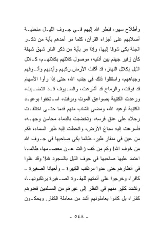 ‫ﻭﺃﻁﻼﺡ ﺴﻬﺭ، ﻓﻨﻅﺭ ﺍﷲ ﺇﻟﻴﻬﻡ ﻓـﻲ ﺠـﻭﻑ ﺍﻟﻠﻴـل ﻤﻨﺤﻨﻴـﺔ‬
‫ﺃﺼﻼﺒﻬﻡ ﻋﻠﻰ ﺃﺠﺯﺍﺀ ﺍﻟﻘﺭﺁﻥ، ﻜﻠﻤﺎ ﻤﺭ ﺃﺤﺩﻫﻡ ﺒﺂﻴﺔ ﻤﻥ ﺫﻜـﺭ‬
‫ﺍﻟﺠﻨﺔ ﺒﻜﻰ ﺸﻭﻗﺎ ﺇﻟﻴﻬﺎ، ﻭﺇﺫﺍ ﻤﺭ ﺒﺄﻴﺔ ﻤﻥ ﺫﻜﺭ ﺍﻟﻨﺎﺭ ﺸﻬﻕ ﺸﻬﻘﺔ‬
                                           ‫ﹰ‬
‫ﻜﺄﻥ ﺯﻓﻴﺭ ﺠﻬﻨﻡ ﺒﻴﻥ ﺃﺫﻨﻴﻪ، ﻤﻭﺼﻭل ﻜﻼﻟﻬﻡ ﺒﻜﻼﻟﻬـﻡ، ﻜـﻼل‬
‫ﺍﻟﻠﻴل ﺒﻜﻼل ﺍﻟﻨﻬﺎﺭ، ﻗﺩ ﺃﻜﻠﺕ ﺍﻷﺭﺽ ﺭﻜﺒﻬﻡ ﻭﺃﻴﺩﻴﻬﻡ ﻭﺃﻨـﻭﻓﻬﻡ‬
‫ﻭﺠﺒﺎﻫﻬﻡ، ﻭﺍﺴﺘﻘﻠﻭﺍ ﺫﻟﻙ ﻓﻲ ﺠﻨﺏ ﺍﷲ، ﺤﺘﻰ ﺇﺫﺍ ﺭﺃﻭﺍ ﺍﻷﺴﻬﺎﻡ‬
‫ﻗﺩ ﻓﻭﻗﺕ، ﻭﺍﻟﺭﻤﺎﺡ ﻗﺩ ﺃﺸﺭﻋﺕ، ﻭﺍﻟﺴـﻴﻭﻑ ﻗـﺩ ﺍﻨﺘﻀـﻴﺕ،‬
‫ﻭﺭﻋﺩﺕ ﺍﻟﻜﺘﻴﺒﺔ ﺒﺼﻭﺍﻋﻕ ﺍﻟﻤﻭﺕ ﻭﺒﺭﻗﺕ، ﺍﺴـﺘﺨﻔﻭﺍ ﺒﻭﻋﻴـﺩ‬
‫ﺍﻟﻜﺘﻴﺒﺔ ﻟﻭﻋﻴﺩ ﺍﷲ، ﻭﻤﻀﻰ ﺍﻟﺸﺎﺏ ﻤﻨﻬﻡ ﻗﺩﻤﺎ ﺤﺘـﻰ ﺍﺨﺘﻠﻔـﺕ‬
              ‫‪‬‬
‫ﺭﺠﻼﻩ ﻋﻠﻰ ﻋﻨﻕ ﻓﺭﺴﻪ، ﻭﺘﺨﻀﺒﺕ ﺒﺎﻟﺩﻤﺎﺀ ﻤﺤﺎﺴﻥ ﻭﺠﻬـﻪ،‬
‫ﻓﺄﺴﺭﻋﺕ ﺇﻟﻴﻪ ﺴﺒﺎﻍ ﺍﻷﺭﺽ، ﻭﺍﻨﺤﻁﺕ ﺇﻟﻴﻪ ﻁﻴﺭ ﺍﻟﺴﻤﺎﺀ، ﻓﻜﻡ‬
‫ﻤﻥ ﻋﻴﻥ ﻓﻲ ﻤﻨﻘﺎﺭ ﻁﻴﺭ، ﻁﺎﻟﻤﺎ ﺒﻜﻰ ﺼﺎﺤﺒﻬﺎ ﻓﻲ ﺠـﻭﻑ ﺍﷲ‬
‫ﻤﻥ ﺨﻭﻑ ﺍﷲ! ﻭﻜﻡ ﻤﻥ ﻜﻑ ﺯﺍﻟﺕ ﻋـﻥ ﻤﻌﺼـﻤﻬﺎ، ﻁﺎﻟﻤـﺎ‬
‫ﺍﻋﺘﻤﺩ ﻋﻠﻴﻬﺎ ﺼﺎﺤﺒﻬﺎ ﻓﻲ ﺠﻭﻑ ﺍﻟﻠﻴل ﺒﺎﻟﺴﺠﻭﺩ ﷲ!" ﻭﻗﺩ ﻏﻠﻭﺍ‬
‫ﻓﻲ ﺃﻨﻅﺎﺭﻫﻡ ﺤﺘﻰ ﻋﺩﻭﺍ ﻤﺭﺘﻜﺏ ﺍﻟﻜﺒﻴﺭﺓ – ﻭﺃﺤﻴﺎﻨﺎ ﺍﻟﺼﻐﻴﺭﺓ –‬
           ‫ﹰ‬
‫ﻜﺎﻓﺭﺍ، ﻭﺨﺭﺠﻭﺍ ﻋﻠﻰ ﺃﺌﻤﺘﻬﻡ ﻟﻠﻬﻔـﻭﺓ ﺍﻟﺼـﻐﻴﺭﺓ ﻴﺭﺘﻜﺒﻭﻨﻬـﺎ،‬
                                                 ‫‪‬‬
‫ﻭﺘﺸﺩﺩ ﻜﺜﻴﺭ ﻤﻨﻬﻡ ﻓﻲ ﺍﻟﻨﻅﺭ ﺇﻟﻰ ﻏﻴﺭﻫﻡ ﻤﻥ ﺍﻟﻤﺴﻠﻤﻴﻥ ﻓﻌﺩﻭﻫﻡ‬
‫ﻜﻔﺎﺭﺍ، ﺒل ﻜﺎﻨﻭﺍ ﻴﻌﺎﻤﻠﻭﻨﻬﻡ ﺃﺸﺩ ﻤﻥ ﻤﻌﺎﻤﻠﺔ ﺍﻟﻜﻔﺎﺭ. ﻭﻴﺤﻜـﻭﻥ‬
                                                   ‫‪‬‬


                     ‫- ٨٤٥ -‬
 