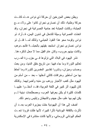 ‫ﻭﻴﻅﻥ ﺒﻌﺽ ﺍﻟﻤﺅﺭﺨﻴﻥ ﺃﻥ ﺤﺭﻜﺔ ﺫﻱ ﻨﻭﺍﺱ ﻫـﺫﻩ ﻜﺎﻨـﺕ‬
‫ﺤﺭﻜﺔ ﻭﻁﻨﻴﺔ، ﺫﻟﻙ ﺃﻥ ﻨﺼﺎﺭﻯ ﻨﺠﺭﺍﻥ ﻜﺎﻨﻭﺍ ﻋﻠﻰ ﻭﻻﺀ ﻤـﻊ‬
‫ﺍﻟﺤﺒﺸﺔ، ﻭﻜﺎﻨﺕ ﺍﻟﺤﺒﺸﺔ ﺘﻌﺩ ﺤﺎﻤﻴﺔ ﺍﻟﻨﺼﺭﺍﻨﻴﺔ ﻓﻲ ﻨﺠﺭﺍﻥ، ﻭﻗﺩ‬
‫ﺍﺘﺨﺫﺕ ﺍﻟﻨﺼﺭﺍﻨﻴﺔ ﻭﺴﻴﻠﺔ ﻟﻠﺘﺩﺨل ﻓﻲ ﺸﺌﻭﻥ ﺍﻟﻴﻤﻥ، ﻓـﺄﺭﺍﺩ ﺫﻭ‬
‫ﻨﻭﺍﺱ ﻭﻗﻭﻤﻪ ﻤﺤﻭ ﻫﺫﺍ ﺍﻟﻨﻔﻭﺫ ﺍﻟﺤﺒﺸﻲ؛ ﻭﻟﺫﻟﻙ ﻟﻤـﺎ ﻗ ﹶـل ﺫﻭ‬
     ‫ﹶﺘ‬
‫ﻨﻭﺍﺱ ﻨﺼﺎﺭﻯ ﻨﺠﺭﺍﻥ ﺍﺴﺘﻨﺠﺩ ﺒﻘﻴﺘﻬﻡ ﺒﺎﻟﺤﺒﺸـﺔ ﻓﺄﻨﺠـﺩﻭﻫﻡ،‬
‫ﻭﻜﺎﻨﺕ ﺒﻴﻨﻬﻡ ﺤﺭﻭﺏ، ﻭﻜﺎﻥ ﻋﺎﻡ ﺍﻟﻔﻴل ﻤﻤﺎ ﻻ ﻤﺤل ﻟﺫﻜﺭﻩ ﻫﻨﺎ.‬
                           ‫‪‬‬
‫ﻨﺸﺭ ﺍﻟﻴﻬﻭﺩ ﻓﻲ ﺍﻟﺒﻼﺩ ﺍﻟﺘﻲ ﻨﺯﻟﻭﻫﺎ ﻓـﻲ ﺠﺯﻴـﺭﺓ ﺍﻟﻌـﺭﺏ‬
‫ﺘﻌﺎﻟﻴﻡ ﺍﻟﺘﻭﺭﺍﺓ ﻭﻤﺎ ﺠﺎﺀ ﻓﻴﻬﺎ: ﻤﻥ ﺘﺎﺭﻴﺦ ﺨﻠﻕ ﺍﻟﺩﻨﻴﺎ، ﻭﻤﻥ ﺒﻌﺙ‬
‫ﻭﺤﺴﺎﺏ ﻭﻤﻴﺯﺍﻥ، ﻭﻨﺸﺭﻭﺍ ﺘﻔﺎﺴﻴﺭ ﺍﻟﻤﻔﺴﺭﻴﻥ ﻟﻠﺘﻭﺭﺍﺓ ﻭﻤﺎ ﺃﺤﺎﻁ‬
‫ﺒﻬﺎ ﻤﻥ ﺃﺴﺎﻁﻴﺭ ﻭﺨﺭﺍﻓﺎﺕ ﻜﺎﻟﺘﻲ ﺃﺩﺨﻠﻬﺎ – ﺒﻌﺩ – ‪‬ﻥ ﺃﺴﻠﻡ ﻤﻥ‬
         ‫‪ ‬ﻤ‬
‫ﺍﻟﻴﻬﻭﺩ ﻤﺜل ﻜﻌ‪‬ﺏ ﺍﻷﺤﺒﺎﺭ ﻭﻭﻫﺏ ﺒﻥ ﻤﻨ ‪‬ﻪ ﻭﺃﻀﺭﺍﺒﻬﻤﺎ. ﻭﻜﺫﻟﻙ‬
                  ‫‪ ‬ﹶﺒ‬                   ‫ﹶ‬
‫ﻜﺎﻥ ﻟﻠﻴﻬﻭﺩ ﺃﺜﺭ ﻜﺒﻴﺭ ﻓﻲ ﺍﻟﻠﻐﺔ ﺍﻟﻌﺭﺒﻴﺔ، ﻓﻘـﺩ ﺃﺩﺨﻠـﻭﺍ ﻋﻠﻴﻬـﺎ‬
‫ﻜﻠﻤﺎﺕ ﻜﺜﻴﺭﺓ ﻟﻡ ﻴﻜﻥ ﻴﻌﺭﻓﻬﺎ ﺍﻟﻌﺭﺏ، ﻭﻤﺼﻁﻠﺤﺎﺕ ﺩﻴﻨﻴﺔ ﻟـﻡ‬
   ‫ﻴﻜﻥ ﻟﻬﻡ ﺒﻬﺎ ﻋﻠﻡ، ﻤﺜل ﺠﻬﻨﻡ ﻭﺍﻟﺸﻴﻁﺎﻥ ﻭﺇﺒﻠﻴﺱ ﻭﻨﺤﻭ ﺫﻟﻙ.‬
‫ﺃﻀﻑ ﺇﻟﻰ ﻫﺫﺍ ﺃﻥ ﺍﻟﻴﻬﻭﺩﻴﺔ ﺤﻠﺕ ﺒﺠﺯﻴﺭﺓ ﺍﻟﻌﺭﺏ ﺒﻌـﺩ ﺃﻥ‬
‫ﺘﺄﺜﺭﺕ ﺒﺎﻟﺜﻘﺎﻓﺔ ﺍﻟﻴﻭﻨﺎﻨﻴﺔ ﺘﺄﺜﺭﺍ ﻜﺒﻴﺭﺍ، ﻷﻨﻬﺎ ﻅﹼﺕ ﻗﺭﻭﻨﺎ ﺘﺤـﺕ‬
      ‫ﹰ‬     ‫ﻠ‬         ‫‪‬‬     ‫‪‬‬
‫ﺍﻟﺤﻜﻡ ﺍﻟﻴﻭﻨﺎﻨﻲ ﺍﻟﺭﻭﻤﺎﻨﻲ، ﻭﻷﻨﻬﺎ ﻜﺎﻨﺕ ﻤﻨﺘﺸﺭﺓ ﻓﻲ ﺍﻹﺴﻜﻨﺩﺭﻴﺔ‬

                      ‫- ٤٥ -‬
 