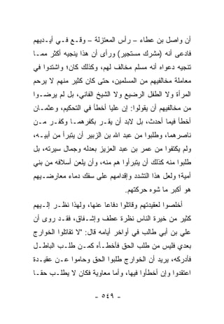 ‫ﺃﻥ ﻭﺍﺼل ﺒﻥ ﻋﻁﺎﺀ – ﺭﺃﺱ ﺍﻟﻤﻌﺘﺯﻟﺔ – ﻭﻗـﻊ ﻓـﻲ ﺃﻴـﺩﻴﻬﻡ‬
‫ﻓﺎﺩﻋﻰ ﺃﻨﻪ )ﻤﺸﺭﻙ ﻤﺴﺘﺠﻴﺭ( ﻭﺭﺃﻯ ﺃﻥ ﻫﺫﺍ ﻴﻨﺠﻴﻪ ﺃﻜﺜﺭ ﻤﻤـﺎ‬
‫ﺘﻨﺠﻴﻪ ﺩﻋﻭﺍﻩ ﺃﻨﻪ ﻤﺴﻠﻡ ﻤﺨﺎﻟﻑ ﻟﻬﻡ، ﻭﻜﺫﻟﻙ ﻜﺎﻥ؛ ﻭﺍﺸﺘﺩﻭﺍ ﻓﻲ‬
‫ﻤﻌﺎﻤﻠﺔ ﻤﺨﺎﻟﻔﻴﻬﻡ ﻤﻥ ﺍﻟﻤﺴﻠﻤﻴﻥ، ﺤﺘﻰ ﻜﺎﻥ ﻜﺜﻴﺭ ﻤﻨﻬﻡ ﻻ ﻴﺭﺤﻡ‬
‫ﺍﻟﻤﺭﺃﺓ ﻭﻻ ﺍﻟﻁﻔل ﺍﻟﺭﻀﻴﻊ ﻭﻻ ﺍﻟﺸﻴﺦ ﺍﻟﻔﺎﻨﻲ، ﺒل ﻟﻡ ﻴﺭﻀـﻭﺍ‬
‫ﻤﻥ ﻤﺨﺎﻟﻔﻴﻬﻡ ﺃﻥ ﻴﻘﻭﻟﻭﺍ: ﺇﻥ ﻋﻠﻴﺎ ﺃﺨﻁﺄ ﻓﻲ ﺍﻟﺘﺤﻜﻴﻡ، ﻭﻋﺜﻤـﺎﻥ‬
                          ‫‪‬‬
‫ﺃﺨﻁﺄ ﻓﻴﻤﺎ ﺃﺤﺩﺙ، ﺒل ﻻﺒﺩ ﺃﻥ ﻴﻘـﺭ ﺒﻜﻔﺭﻫﻤـﺎ ﻭﻜﻔـﺭ ﻤـﻥ‬
‫ﻨﺎﺼﺭﻫﻤﺎ، ﻭﻁﻠﺒﻭﺍ ﻤﻥ ﻋﺒﺩ ﺍﷲ ﺒﻥ ﺍﻟﺯﺒﻴﺭ ﺃﻥ ﻴﺘﺒﺭﺃ ﻤﻥ ﺃﺒﻴـﻪ،‬
‫ﻭﻟﻡ ﻴﻜﺘﻔﻭﺍ ﻤﻥ ﻋﻤﺭ ﺒﻥ ﻋﺒﺩ ﺍﻟﻌﺯﻴﺯ ﺒﻌﺩﻟﻪ ﻭﺠﻤﺎل ﺴﻴﺭﺘﻪ، ﺒل‬
‫ﻁﻠﺒﻭﺍ ﻤﻨﻪ ﻜﺫﻟﻙ ﺃﻥ ﻴﺘﺒﺭﺃﻭﺍ ﻫﻡ ﻤﻨﻪ، ﻭﺃﻥ ﻴﻠﻌﻥ ﺃﺴﻼﻓﻪ ﻤﻥ ﺒﻨﻲ‬
‫ﺃﻤﻴﺔ؛ ﻭﻟﻌل ﻫﺫﺍ ﺍﻟﺘﺸﺩﺩ ﻭﺇﻗﺩﺍﻤﻬﻡ ﻋﻠﻰ ﺴﻔﻙ ﺩﻤﺎﺀ ﻤﻌﺎﺭﻀـﻴﻬﻡ‬
                                ‫ﻫﻭ ﺃﻜﺒﺭ ﻤﺎ ﺸﻭﻩ ﺤﺭﻜﺘﻬﻡ.‬
‫ﺃﺨﻠﺼﻭﺍ ﻟﻌﻘﻴﺩﺘﻬﻡ ﻭﻗﺎﺘﻠﻭﺍ ﺩﻓﺎﻋﺎ ﻋﻨﻬﺎ، ﻭﻟﻬﺫﺍ ﻨﻅـﺭ ﺇﻟـﻴﻬﻡ‬
                         ‫‪‬‬
‫ﻜﺜﻴﺭ ﻤﻥ ﺨﻴﺭﺓ ﺍﻟﻨﺎﺱ ﻨﻅﺭﺓ ﻋﻁﻑ ﻭﺇﺸـﻔﺎﻕ، ﻓﻘـﺩ ﺭﻭﻯ ﺃﻥ‬
‫ﻋﻠﻲ ﺒﻥ ﺃﺒﻲ ﻁﺎﻟﺏ ﻓﻲ ﺃﻭﺍﺨﺭ ﺃﻴﺎﻤﻪ ﻗﺎل: "ﻻ ﺘﻘﺎﺘﻠﻭﺍ ﺍﻟﺨﻭﺍﺭﺝ‬
‫ﺒﻌﺩﻱ ﻓﻠﻴﺱ ﻤﻥ ﻁﻠﺏ ﺍﻟﺤﻕ ﻓﺄﺨﻁـﺄﻩ ﻜﻤـﻥ ﻁﻠـﺏ ﺍﻟﺒﺎﻁـل‬
‫ﻓﺄﺩﺭﻜﻪ، ﻴﺭﻴﺩ ﺃﻥ ﺍﻟﺨﻭﺍﺭﺝ ﻁﻠﺒﻭﺍ ﺍﻟﺤﻕ ﻭﺤﺎﻤﻭﺍ ﻋـﻥ ﻋﻘﻴـﺩﺓ‬
‫ﺍﻋﺘﻘﺩﻭﺍ ﻭﺇﻥ ﺃﺨﻁﺄﻭﺍ ﻓﻴﻬﺎ، ﻭﺃﻤﺎ ﻤﻌﺎﻭﻴﺔ ﻓﻜﺎﻥ ﻻ ﻴﻁﻠـﺏ ﺤ ﹰـﺎ‬
  ‫ﻘ‬

                     ‫- ٩٤٥ -‬
 