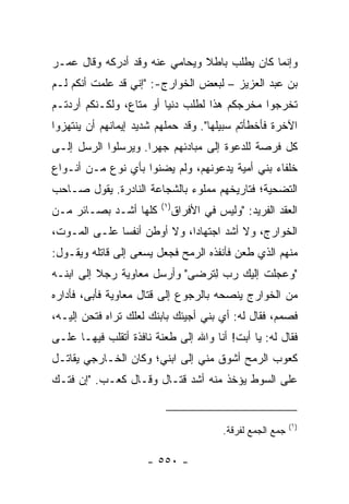 ‫ﻭﺇﻨﻤﺎ ﻜﺎﻥ ﻴﻁﻠﺏ ﺒﺎﻁﻼ ﻭﻴﺤﺎﻤﻲ ﻋﻨﻪ ﻭﻗﺩ ﺃﺩﺭﻜﻪ ﻭﻗﺎل ﻋﻤـﺭ‬
                               ‫ﹰ‬
‫ﺒﻥ ﻋﺒﺩ ﺍﻟﻌﺯﻴﺯ – ﻟﺒﻌﺽ ﺍﻟﺨﻭﺍﺭﺝ-: "ﺇﻨﻲ ﻗﺩ ﻋﻠﻤﺕ ﺃﻨﻜﻡ ﻟـﻡ‬
‫ﺘﺨﺭﺠﻭﺍ ﻤﺨﺭﺠﻜﻡ ﻫﺫﺍ ﻟﻁﻠﺏ ﺩﻨﻴﺎ ﺃﻭ ﻤﺘﺎﻉ، ﻭﻟﻜـﻨﻜﻡ ﺃﺭﺩﺘـﻡ‬
‫ﺍﻵﺨﺭﺓ ﻓﺄﺨﻁﺄﺘﻡ ﺴﺒﻴﻠﻬﺎ". ﻭﻗﺩ ﺤﻤﻠﻬﻡ ﺸﺩﻴﺩ ﺇﻴﻤﺎﻨﻬﻡ ﺃﻥ ﻴﻨﺘﻬﺯﻭﺍ‬
‫ﻜل ﻓﺭﺼﺔ ﻟﻠﺩﻋﻭﺓ ﺇﻟﻰ ﻤﺒﺎﺩﺌﻬﻡ ﺠﻬﺭﺍ. ﻭﻴﺭﺴﻠﻭﺍ ﺍﻟﺭﺴل ﺇﻟـﻰ‬
                     ‫‪‬‬
‫ﺨﻠﻔﺎﺀ ﺒﻨﻲ ﺃﻤﻴﺔ ﻴﺩﻋﻭﻨﻬﻡ، ﻭﻟﻡ ﻴﻀﻨﻭﺍ ﺒﺄﻱ ﻨﻭﻉ ﻤـﻥ ﺃﻨـﻭﺍﻉ‬
‫ﺍﻟﺘﻀﺤﻴﺔ؛ ﻓﺘﺎﺭﻴﺨﻬﻡ ﻤﻤﻠﻭﺀ ﺒﺎﻟﺸﺠﺎﻋﺔ ﺍﻟﻨﺎﺩﺭﺓ. ﻴﻘﻭل ﺼـﺎﺤﺏ‬
                        ‫)١(‬
‫ﻜﻠﻬﺎ ﺃﺸـﺩ ﺒﺼـﺎﺌﺭ ﻤـﻥ‬          ‫ﺍﻟﻌﻘﺩ ﺍﻟﻔﺭﻴﺩ: "ﻭﻟﻴﺱ ﻓﻲ ﺍﻷﻓﺭﺍﻕ‬
‫ﺍﻟﺨﻭﺍﺭﺝ، ﻭﻻ ﺃﺸﺩ ﺍﺠﺘﻬﺎﺩﺍ، ﻭﻻ ﺃﻭﻁﻥ ﺃﻨﻔﺴﺎ ﻋﻠـﻰ ﺍﻟﻤـﻭﺕ،‬
              ‫‪‬‬              ‫‪‬‬
‫ﻤﻨﻬﻡ ﺍﻟﺫﻱ ﻁﻌﻥ ﻓﺄﻨﻔﺫﻩ ﺍﻟﺭﻤﺢ ﻓﺠﻌل ﻴﺴﻌﻰ ﺇﻟﻰ ﻗﺎﺘﻠﻪ ﻭﻴﻘـﻭل:‬
‫"ﻭﻋﺠﻠﺕ ﺇﻟﻴﻙ ﺭﺏ ﻟﺘﺭﻀﻰ" ﻭﺃﺭﺴل ﻤﻌﺎﻭﻴﺔ ﺭﺠﻼ ﺇﻟﻰ ﺍﺒﻨـﻪ‬
          ‫ﹰ‬                  ‫ﹸ ‪  ِ  ‬‬
‫ﻤﻥ ﺍﻟﺨﻭﺍﺭﺝ ﻴﻨﺼﺤﻪ ﺒﺎﻟﺭﺠﻭﻉ ﺇﻟﻰ ﻗﺘﺎل ﻤﻌﺎﻭﻴﺔ ﻓﺄﺒﻰ، ﻓﺄﺩﺍﺭﻩ‬
‫ﻓﺼﻤﻡ، ﻓﻘﺎل ﻟﻪ: ﺃﻱ ﺒﻨﻲ ﺃﺠﻴﺌﻙ ﺒﺎﺒﻨﻙ ﻟﻌﻠﻙ ﺘﺭﺍﻩ ﻓﺘﺤﻥ ﺇﻟﻴـﻪ،‬
‫ﻓﻘﺎل ﻟﻪ: ﻴﺎ ﺃﺒﺕ! ﺃﻨﺎ ﻭﺍﷲ ﺇﻟﻰ ﻁﻌﻨﺔ ﻨﺎﻓﺫﺓ ﺃﺘﻘﻠﺏ ﻓﻴﻬـﺎ ﻋﻠـﻰ‬
‫ﻜﻌﻭﺏ ﺍﻟﺭﻤﺢ ﺃﺸﻭﻕ ﻤﻨﻲ ﺇﻟﻰ ﺍﺒﻨﻲ؛ ﻭﻜﺎﻥ ﺍﻟﺨـﺎﺭﺠﻲ ﻴﻘﺎﺘـل‬
‫ﻋﻠﻰ ﺍﻟﺴﻭﻁ ﻴﺅﺨﺫ ﻤﻨﻪ ﺃﺸﺩ ﻗﺘـﺎل ﻭﻗـﺎل ﻜﻌـﺏ. "ﺇﻥ ﻓﺘـﻙ‬


                                                            ‫)١(‬
                                         ‫ﺠﻤﻊ ﺍﻟﺠﻤﻊ ﻟﻔﺭﻗﺔ.‬

                     ‫- ٠٥٥ -‬
 