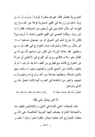 ‫ﺍﻟﺤﺭﻭﺭﻴﺔ ﻴﻔﻀل ﻓﺘﻙ ﻏﻴﺭﻫﻡ ﺒﻌﺸﺭﺓ ﺃﺒﻭﺍﺏ": ﻭﺃﺭﺴـل ﺍﺒـﻥ‬
‫ﺯﻴﺎﺩ ﺃﺴﻠﻡ ﺒﻥ ﺯﺭ‪‬ﻋﺔ ﻓﻲ ﺃﻟﻔﻴﻥ ﻟﻤﺤﺎﺭﺒﺔ ﻓﺭﻗﺔ ﻤﻥ ﺍﻟﺨـﻭﺍﺭﺝ،‬
                                       ‫‪‬‬
‫ﻓﻬﺯﻤﻪ ﺃﺒﻭ ﺒﻼل ﺍﻟﺨﺎﺭﺠﻲ ﻓﻲ ﺃﺭﺒﻌﻴﻥ ﻤﻥ ﺃﺼﺤﺎﺒﻪ، ﻓﻘﺎل ﻟـﻪ‬
‫ﺍﺒﻥ ﺯﻴﺎﺩ: ﻭﻴﻠﻙ! ﺃﺘﻤﻀﻲ ﻓﻲ ﺃﻟﻔﻴﻥ ﻓﺘﻨﻬﺯﻡ ﻟﺤﻤﻠـﺔ ﺃﺭﺒﻌـﻴﻥ؟‬
‫ﻓﻜﺎﻥ ﺇﺫﺍ ﺨﺭﺝ ﺃﺴﻠﻡ ﺇﻟﻰ ﺍﻟﺴﻭﻕ ﺃﻭ ﻤﺭ ﺒﺼﺒﻴﺎﻥ ﺼﺎﺤﻭﺍ ﺒـﻪ:‬
                                  ‫‪‬‬
‫ﺃﺒﻭ ﺒﻼل ﻭﺭﺍﺀﻙ! ﻭﺍﺸﺘﺭﻜﺕ ﻨﺴﺎﺀ ﺍﻟﺨﻭﺍﺭﺝ ﻓﻲ ﺍﻟﻘﺘـﺎل ﻤـﻊ‬
‫ﺭﺠﺎﻟﻬﻥ. ﻓﻘﺩ ﺤﺩﺜﻨﺎ ﺍﻟﺭﻭﺍﺓ ﻋﻥ ﻜﺜﻴﺭ ﻤﻥ ﻨﺴﺎﺌﻬﻡ ﺃﺒﻠـﻴﻥ ﻓـﻲ‬
‫ﺍﻟﻘﺘﺎل ﺨﻴﺭ ﺒﻼﺀ، ﻜﺎﻟﺫﻱ ﺭﻭﻯ ﺃﺒﻭ ﺍﻟﻔﺭﺝ ﻓﻲ ﺍﻷﻏﺎﻨﻲ ﺃﻥ ﺍﻤﺭﺃﺓ‬
‫ﻤﻥ ﺍﻟﺨﻭﺍﺭﺝ ﻜﺎﻨﺕ ﻤﻊ ﻗﻁﺭﻱ ﺒﻥ ﺍﻟﻔﺠـﺎﺀﺓ ﻴﻘـﺎل ﻟﻬـﺎ ﺃﻡ ﺃﻡ‬
‫ﺤﻜﻴﻡ، ﻭﻜﺎﻨﺕ ﻤﻥ ﺃﺸﺠﻊ ﺍﻟﻨﺎﺱ ﻭﺃﺠﻤﻠﻬﻡ ﻭﺠ ‪‬ـﺎ، ﻭﺃﺤﺴـﻨﻬﻡ‬
            ‫ﻬ‬
‫ﺒﺎﻟﺩﻴﻥ ﺘﻤﺴﻜﺎ، ﻭﺨﻁﺒﻬﺎ ﺠﻤﺎﻋﺔ ﻤﻥ ﺍﻟﺨـﻭﺍﺭﺝ ﻓـﺭﺩﺘﻬﻡ ﻭﻟـﻡ‬
                                        ‫ﹰ‬
‫ﺘﺠﺒﻬﻡ، ﻭﺃﺨﺒﺭ ﻤﻥ ﺸﺎﻫﺩﻫﺎ ﻓﻲ ﺍﻟﺤﺭﺏ ﺃﻨﻬﺎ ﻜﺎﻨﺕ ﺘﺤﻤل ﻋﻠـﻰ‬
                                         ‫ﺍﻟﻨﺎﻱ ﻭﺘﺭﺘﺠﺯ:‬
 ‫ـﻠﻪ‬
   ‫ـﺩ ـﺕ ـﻪ ﻭﻏﺴـ‬
         ‫ﻭﻗـ ﻤﻠﻠـ ﹸ ﺩﻫﻨـ‬       ‫ﺃﺤﻤل ﺭﺃﺴﺎ ﻗﺩ ﺴﺌﻤﺕ ﺤﻤﻠـﺔ‬
                                     ‫ﹸ‬        ‫‪ ُ ِ‬‬

               ‫ﺃﻻ ﻓﺘﻰ ﻴﺤﻤل ﻋﻨﻲ ﺜﻘﻠﻪ‬
                        ‫ُ‬
‫ﻫﺫﻩ ﺍﻟﺼﻔﺎﺕ ﺃﻋﻨﻲ ﺍﻟﺸﺩﺓ ﻓﻲ ﺍﻟﺩﻴﻥ، ﻭﺍﻹﺨﻼﺹ ﻟﻠﻌﻘﻴـﺩﺓ،‬
‫ﻭﺍﻟﺸﺠﺎﻋﺔ ﺍﻟﻨﺎﺩﺭﺓ، ﻴﻀﺎﻑ ﺇﻟﻴﻬﺎ ﺍﻟﻌﺭﺒﻴﺔ ﺍﻟﺨﺎﻟﺼﺔ، ﻫﻲ ﺍﻟﺘـﻲ‬
‫ﺠﻌﻠﺕ ﻟﻠﺨﻭﺍﺭﺝ ﺃﺩﺒﺎ ﺨﺎﺼﺎ ﻴﻤﺘﺎﺯ ﺒﺎﻟﻘﻭﺓ ﺸﻌﺭﺍ ﻭﻨﺜﺭﺍ: ﺘﺨﻴـﺭ‬
        ‫‪‬‬     ‫‪‬‬                 ‫‪‬‬    ‫‪‬‬

                    ‫- ١٥٥ -‬
 