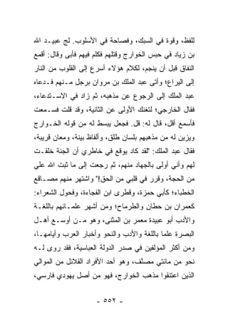 ‫ﻟﻠﻔﻅ، ﻭﻗﻭﺓ ﻓﻲ ﺍﻟﺴﺒﻙ، ﻭﻓﺼﺎﺤﺔ ﻓﻲ ﺍﻷﺴﻠﻭﺏ. ﻟﺞ ﻋﺒﻴـﺩ ﺍﷲ‬
‫ﺒﻥ ﺯﻴﺎﺩ ﻓﻲ ﺤﺒﺱ ﺍﻟﺨﻭﺍﺭﺝ ﻭﻗﺘﻠﻬﻡ ﻓﻜﻠﻡ ﻓﻴﻬﻡ ﻓﺄﺒﻰ ﻭﻗﺎل: ﺃﻗﻤﻊ‬
‫ﺍﻟﻨﻔﺎﻕ ﻗﺒل ﺃﻥ ﻴﻨﺠﻡ، ﻟﻜﻼﻡ ﻫﺅﻻﺀ ﺃﺴﺭﻉ ﺇﻟﻰ ﺍﻟﻘﻠﻭﺏ ﻤﻥ ﺍﻟﻨﺎﺭ‬
‫ﺇﻟﻰ ﺍﻟﻴﺭﺍﻉ؛ ﻭﺃﺘﻰ ﻋﺒﺩ ﺍﻟﻤﻠﻙ ﺒﻥ ﻤﺭﻭﺍﻥ ﺒﺭﺠل ﻤـﻨﻬﻡ ﻓـﺩﻋﺎﻩ‬
‫ﻋﺒﺩ ﺍﻟﻤﻠﻙ ﺇﻟﻰ ﺍﻟﺭﺠﻭﻉ ﻋﻥ ﻤﺫﻫﺒﻪ، ﺜﻡ ﺯﺍﺩ ﻓﻲ ﺍﻻﺴـﺘﺩﻋﺎﺀ،‬
‫ﻓﻘﺎل ﺍﻟﺨﺎﺭﺠﻲ؛ ﻟﺘﻐﻨﻙ ﺍﻷﻭﻟﻰ ﻋﻥ ﺍﻟﺜﺎﻨﻴﺔ، ﻭﻗﺩ ﻗﻠﺕ ﻓﺴـﻤﻌﺕ‬
‫ﻓﺄﺴﻤﻊ ﺃﻗل، ﻗﺎل ﻟﻪ: ﻗل. ﻓﺠﻌل ﻴﺒﺴﻁ ﻟﻪ ﻤﻥ ﻗﻭﻟﻪ ﺍﻟﺨـﻭﺍﺭﺝ‬
‫ﻭﻴﺯﻴﻥ ﻟﻪ ﻤﻥ ﻤﺫﻫﺒﻬﻡ ﺒﻠﺴﺎﻥ ﻁﻠﻕ، ﻭﺃﻟﻔﺎﻅ ﺒﻴﻨﺔ، ﻭﻤﻌﺎﻥ ﻗﺭﻴﺒﺔ،‬
‫ﻓﻘﺎل ﻋﺒﺩ ﺍﻟﻤﻠﻙ: "ﻟﻘﺩ ﻜﺎﺩ ﻴﻭﻗﻊ ﻓﻲ ﺨﺎﻁﺭﻱ ﺃﻥ ﺍﻟﺠﻨﺔ ﺨﻠﻘـﺕ‬
‫ﻟﻬﻡ ﻭﺃﻨﻲ ﺃﻭﻟﻰ ﺒﺎﻟﺠﻬﺎﺩ ﻤﻨﻬﻡ، ﺜﻡ ﺭﺠﻌﺕ ﺇﻟﻰ ﻤﺎ ﺜﺒﺕ ﺍﷲ ﻋﻠﻲ‬
‫‪‬‬
‫ﻤﻥ ﺍﻟﺤﺠﺔ، ﻭﻗﺭﺭ ﻓﻲ ﻗﻠﺒﻲ ﻤﻥ ﺍﻟﺤﻕ!" ﻭﺍﺸﺘﻬﺭ ﻤﻨﻬﻡ ﻤﺼـﺎﻗﻊ‬
‫ﺍﻟﺨﻁﺒﺎﺀ؛ ﻜﺄﺒﻲ ﺤﻤﺯﺓ، ﻭﻗﻁﺭﻯ ﺍﺒﻥ ﺍﻟﻔﺠﺎﺀﺓ، ﻭﻓﺤﻭل ﺍﻟﺸﻌﺭﺍﺀ:‬
‫ﻜﻌﻤﺭﺍﻥ ﺒﻥ ﺤﻁﺎﻥ ﻭﺍﻟﻁﺭﻤﺎﺡ؛ ﻭﻤﻥ ﺃﺸﻬﺭ ﻋﻠﻤـﺎﺌﻬﻡ ﺒﺎﻟﻠﻐـﺔ‬
‫ﻭﺍﻷﺩﺏ ﺃﺒﻭ ﻋﺒﻴﺩﺓ ﻤﻌﻤﺭ ﺒﻥ ﺍﻟﻤﺜﻨﻰ، ﻭﻫﻭ ﻤـﻥ ﺃﻭﺴـﻊ ﺃﻫـل‬
‫ﺍﻟﺒﺼﺭﺓ ﻋﻠﻤﺎ ﺒﺎﻟﻠﻐﺔ ﻭﺍﻷﺩﺏ ﻭﺍﻟﻨﺤﻭ ﻭﺃﺨﺒﺎﺭ ﺍﻟﻌﺭﺏ ﻭﺃﻴﺎﻤﻬـﺎ،‬
                                            ‫‪‬‬
‫ﻭﻤﻥ ﺃﻜﺜﺭ ﺍﻟﻤﺅﻟﻔﻴﻥ ﻓﻲ ﺼﺩﺭ ﺍﻟﺩﻭﻟﺔ ﺍﻟﻌﺒﺎﺴﻴﺔ، ﻓﻘﺩ ﺭﻭﻯ ﻟـﻪ‬
‫ﻨﺤﻭ ﻤﻥ ﻤﺎﺌﺘﻲ ﻤﺼ ﱠﻑ، ﻭﻫﻭ ﺃﺤﺩ ﺍﻷﻓﺭﺍﺩ ﺍﻟﻘﻼﺌل ﻤﻥ ﺍﻟﻤﻭﺍﻟﻲ‬
                                   ‫ﻨ‬
‫ﺍﻟﺫﻴﻥ ﺍﻋﺘﻨﻘﻭﺍ ﻤﺫﻫﺏ ﺍﻟﺨﻭﺍﺭﺝ، ﻓﻬﻭ ﻤﻥ ﺃﺼل ﻴﻬﻭﺩﻱ ﻓﺎﺭﺴﻲ،‬


                     ‫- ٢٥٥ -‬
 