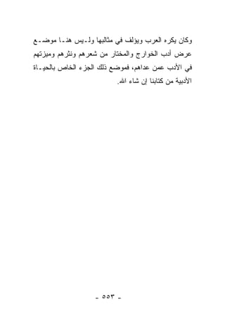 ‫ﻭﻜﺎﻥ ﻴﻜﺭﻩ ﺍﻟﻌﺭﺏ ﻭﻴﺅﻟﻑ ﻓﻲ ﻤﺜﺎﻟﺒﻬﺎ ﻭﻟـﻴﺱ ﻫﻨـﺎ ﻤﻭﻀـﻊ‬
‫ﻋﺭﺽ ﺃﺩﺏ ﺍﻟﺨﻭﺍﺭﺝ ﻭﺍﻟﻤﺨﺘﺎﺭ ﻤﻥ ﺸﻌﺭﻫﻡ ﻭﻨﺜﺭﻫﻡ ﻭﻤﻴﺯﺘﻬﻡ‬
‫ﻓﻲ ﺍﻷﺩﺏ ﻋﻤﻥ ﻋﺩﺍﻫﻡ، ﻓﻤﻭﻀﻊ ﺫﻟﻙ ﺍﻟﺠﺯﺀ ﺍﻟﺨﺎﺹ ﺒﺎﻟﺤﻴـﺎﺓ‬
                         ‫ﺍﻷﺩﺒﻴﺔ ﻤﻥ ﻜﺘﺎﺒﻨﺎ ﺇﻥ ﺸﺎﺀ ﺍﷲ.‬




                   ‫- ٣٥٥ -‬
 