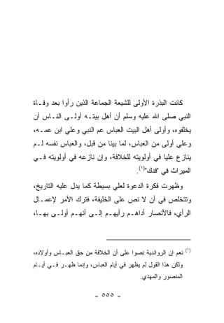 ‫ﻜﺎﻨﺕ ﺍﻟﺒﺫﺭﺓ ﺍﻷﻭﻟﻰ ﻟﻠﺸﻴﻌﺔ ﺍﻟﺠﻤﺎﻋﺔ ﺍﻟﺫﻴﻥ ﺭﺃﻭﺍ ﺒﻌﺩ ﻭﻓـﺎﺓ‬
‫ﺍﻟﻨﺒﻲ ﺼﻠﻰ ﺍﷲ ﻋﻠﻴﻪ ﻭﺴﻠﻡ ﺃﻥ ﺃﻫل ﺒﻴﺘـﻪ ﺃﻭﻟـﻰ ﺍﻟﻨـﺎﺱ ﺃﻥ‬
‫ﻴﺨﻠﻔﻭﻩ، ﻭﺃﻭﻟﻰ ﺃﻫل ﺍﻟﺒﻴﺕ ﺍﻟﻌﺒﺎﺱ ﻋﻡ ﺍﻟﻨﺒﻲ ﻭﻋﻠﻲ ﺍﺒﻥ ﻋﻤـﻪ،‬
          ‫‪‬‬
‫ﻭﻋﻠﻲ ﺃﻭﻟﻰ ﻤﻥ ﺍﻟﻌﺒﺎﺱ، ﻟﻤﺎ ﺒﻴﻨﺎ ﻤﻥ ﻗﺒل، ﻭﺍﻟﻌﺒﺎﺱ ﻨﻔﺴﻪ ﻟـﻡ‬
                                                  ‫‪‬‬
‫ﻴﻨﺎﺯﻉ ﻋﻠﻴﺎ ﻓﻲ ﺃﻭﻟﻭﻴﺘﻪ ﻟﻠﺨﻼﻓﺔ، ﻭﺇﻥ ﻨﺎﺯﻋﻪ ﻓﻲ ﺃﻭﻟﻭﻴﺘﻪ ﻓـﻲ‬
                                             ‫‪‬‬
                                        ‫ﺍﻟﻤﻴﺭﺍﺙ ﻓﻲ "ﻓ ‪‬ﻙ")١(.‬
                                              ‫ﹶﺩ‬
‫ﻭﻅﻬﺭﺕ ﻓﻜﺭﺓ ﺍﻟﺩﻋﻭﺓ ﻟﻌﻠﻲ ﺒﺴﻴﻁﺔ ﻜﻤﺎ ﻴﺩل ﻋﻠﻴﻪ ﺍﻟﺘﺎﺭﻴﺦ،‬
                            ‫‪‬‬
‫ﻭﺘﺘﺨﻠﺹ ﻓﻲ ﺃﻥ ﻻ ﻨﺹ ﻋﻠﻰ ﺍﻟﺨﻠﻴﻔﺔ، ﻓﺘﺭﻙ ﺍﻷﻤﺭ ﻹﻋﻤـﺎل‬
‫ﺍﻟﺭﺃﻱ، ﻓﺎﻷﻨﺼﺎﺭ ﺃ ‪‬ﺍﻫـﻡ ﺭﺃﻴﻬـﻡ ﺇﻟـﻰ ﺃﻨﻬـﻡ ﺃﻭﻟـﻰ ﺒﻬـﺎ،‬
                                  ‫ﺩ‬



                                                              ‫)١(‬
‫ﻨﻌﻡ ﺇﻥ ﺍﻟﺭﻭﺍﻨﺩﻴﺔ ﻨﺼﻭﺍ ﻋﻠﻰ ﺃﻥ ﺍﻟﺨﻼﻓﺔ ﻤﻥ ﺤﻕ ﺍﻟﻌﺒـﺎﺱ ﻭﺃﻭﻻﺩﻩ،‬
‫ﻭﻟﻜﻥ ﻫﺫﺍ ﺍﻟﻘﻭل ﻟﻡ ﻴﻅﻬﺭ ﻓﻲ ﺃﻴﺎﻡ ﺍﻟﻌﺒﺎﺱ، ﻭﺇﻨﻤﺎ ﻅﻬـﺭ ﻓـﻲ ﺃﻴـﺎﻡ‬
                                          ‫ﺍﻟﻤﻨﺼﻭﺭ ﻭﺍﻟﻤﻬﺩﻱ.‬

                        ‫- ٥٥٥ -‬
 