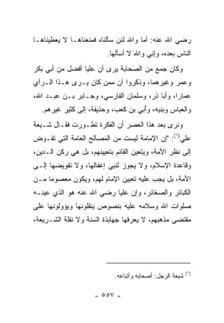 ‫ﺭﻀﻲ ﺍﷲ ﻋﻨﻪ: ﺃﻤﺎ ﻭﺍﷲ ﻟﺌﻥ ﺴﺄﻟﻨﺎﻩ ﻓﻤﻨﻌﻨﺎﻫـﺎ ﻻ ﻴﻌﻁﻴﻨﺎﻫـﺎ‬
                         ‫ﺍﻟﻨﺎﺱ ﺒﻌﺩﻩ، ﻭﺇﻨﻲ ﻭﺍﷲ ﻻ ﺃﺴﺄﻟﻬﺎ.‬
‫ﻭﻜﺎﻥ ﺠﻤﻊ ﻤﻥ ﺍﻟﺼﺤﺎﺒﺔ ﻴﺭﻯ ﺃﻥ ﻋﻠ ‪‬ﺎ ﺃﻓﻀل ﻤﻥ ﺃﺒﻲ ﺒﻜﺭ‬
                 ‫ﻴ‬
‫ﻭﻋﻤﺭ ﻭﻏﻴﺭﻫﻤﺎ، ﻭﺫﻜﺭﻭﺍ ﺃﻥ ﻤﻤﻥ ﻜﺎﻥ ﻴـﺭﻯ ﻫـﺫﺍ ﺍﻟـﺭﺃﻱ‬
‫ﻋﻤﺎﺭﺍ، ﻭﺃﺒﺎ ﺫﺭ، ﻭﺴﻠﻤﺎﻥ ﺍﻟﻔﺎﺭﺴﻲ، ﻭﺠـﺎﺒﺭ ﺒـﻥ ﻋﺒـﺩ ﺍﷲ،‬
                                               ‫‪‬‬
  ‫ﻭﺍﻟﻌﺒﺎﺱ ﻭﺒﻨﻴﻪ، ﻭُﺒﻲ ﺒﻥ ﻜﻌﺏ، ﻭ ‪‬ﺫﻴﻔﺔ، ﺇﻟﻰ ﻜﺜﻴﺭ ﻏﻴﺭﻫﻡ.‬
                       ‫ﺤ‬           ‫ﺃ ‪‬‬
‫ﻭﻨﺭﻯ ﺒﻌﺩ ﻫﺫﺍ ﺍﻟﻌﺼﺭ ﺃﻥ ﺍﻟﻔﻜﺭﺓ ﺘﻁـﻭﺭﺕ ﻓﻘـﺎل ﺸـﻴﻌﺔ‬
‫ﻋﻠﻲ)١(: "ﺇﻥ ﺍﻹﻤﺎﻤﺔ ﻟﻴﺴﺕ ﻤﻥ ﺍﻟﻤﺼﺎﻟﺢ ﺍﻟﻌﺎﻤﺔ ﺍﻟﺘﻲ ﺘﻔـ ‪‬ﺽ‬
 ‫ﻭ‬
‫ﺇﻟﻰ ﻨﻅﺭ ﺍﻷﻤﺔ، ﻭﻴﺘﻌﻴﻥ ﺍﻟﻘﺎﺌﻡ ﺒﺘﻌﻴﻴﻨﻬﻡ، ﺒل ﻫﻲ ﺭﻜﻥ ﺍﻟـﺩﻴﻥ،‬
‫ﻭﻗﺎﻋﺩﺓ ﺍﻹﺴﻼﻡ، ﻭﻻ ﻴﺠﻭﺯ ﻟﻨﺒﻲ ﺇﻏﻔﺎﻟﻬﺎ، ﻭﻻ ﺘﻔﻭﻴﻀﻬﺎ ﺇﻟـﻰ‬
                         ‫‪‬‬
‫ﺍﻷﻤﺔ، ﺒل ﻴﺠﺏ ﻋﻠﻴﻪ ﺘﻌﻴﻴﻥ ﺍﻹﻤﺎﻡ ﻟﻬﻡ، ﻭﻴﻜﻭﻥ ﻤﻌﺼﻭﻤﺎ ﻤـﻥ‬
     ‫‪‬‬
‫ﺍﻟﻜﺒﺎﺌﺭ ﻭﺍﻟﺼﻐﺎﺌﺭ، ﻭﺇﻥ ﻋﻠﻴﺎ ﺭﻀﻲ ﺍﷲ ﻋﻨﻪ ﻫﻭ ﺍﻟﺫﻱ ﻋﻴﻨـﻪ‬
                          ‫‪‬‬
‫ﺼﻠﻭﺍﺕ ﺍﷲ ﻭﺴﻼﻤﻪ ﻋﻠﻴﻪ ﺒﻨﺼﻭﺹ ﻴﻨﻘﻠﻭﻨﻬﺎ ﻭﻴﺅ ‪‬ﻟﻭﻨﻬﺎ ﻋﻠﻰ‬
         ‫ﻭ‬
‫ﻤﻘﺘﻀﻰ ﻤﺫﻫﺒﻬﻡ، ﻻ ﻴﻌﺭﻓﻬﺎ ﺠﻬﺎﺒﺫﺓ ﺍﻟﺴﻨﺔ ﻭﻻ ﻨﻘﻠﺔ ﺍﻟﺸـﺭﻴﻌﺔ،‬




                                                          ‫)١(‬
                            ‫ﺸﻴﻌﺔ ﺍﻟﺭﺠل: ﺃﺼﺤﺎﺒﻪ ﻭﺃﺘﺒﺎﻋﻪ.‬

                     ‫- ٧٥٥ -‬
 