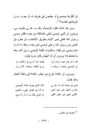 ‫ﺒل ﺃﻜﺜﺭﻫﺎ ﻤﻭﻀﻭﻉ ﺃﻭ ﻤﻁﻌﻭﻥ ﻓﻲ ﻁﺭﻴﻘـﻪ، ﺃﻭ ﺒﻌﻴـﺩ ﻋـﻥ‬
                                     ‫ﺘﺄﻭﻴﻼﺘﻬﻡ ﺍﻟﻔﺎﺴﺩﺓ")١(.‬
‫ﻭﻤﻥ ﻫﻨﺎ ﻨﺸﺄﺕ ﻓﻜﺭﺓ ﺍﻟﻭﺼﻴﺔ، ﻭﹸﻘـﺏ ﻋﻠـﻲ ﺒﺎﻟﻭﺼـﻲ،‬
         ‫‪‬‬       ‫ﻟ‬
‫ﻴﺭﻴﺩﻭﻥ ﺃﻥ ﺍﻟﻨﺒﻲ ﺃﻭﺼﻰ ﻟﻌﻠﻲ ﺒﺎﻟﺨﻼﻓﺔ ﻤﻥ ﺒﻌﺩﻩ، ﻓﻜﺎﻥ ﻭﺼﻲ‬
                          ‫‪‬‬
‫ﺭﺴﻭل ﺍﷲ؛ ﻓﻌﻠﻲ ﻟﻴﺱ ﺍﻹﻤﺎﻡ ﺒﻁﺭﻴﻕ ﺍﻻﻨﺘﺨﺎﺏ، ﺒل ﺒﻁﺭﻴـﻕ‬
                                   ‫‪‬‬
‫ﺍﻟﻨﺹ ﻤﻥ ﺭﺴﻭل ﺍﷲ، ﻭﻋﻠﻲ ﺃﻭﺼﻰ ﻟﻤﻥ ﺒﻌﺩﻩ، ﻭﻫﻜـﺫﺍ ﻜـل‬
                          ‫‪‬‬
‫ﺇﻤﺎﻡ ﻭﺼﻲ ﻤﻥ ﻗﺒﻠﻪ، ﻭﺍﻨﺘﺸﺭﺕ ﻜﻠﻤﺔ ﺍﻟﻭﺼﻲ ﺒـﻴﻥ ﺍﻟﺸـﻴﻌﺔ‬
                                         ‫‪‬‬
        ‫ﻭﺍﺴﺘﻌﻤﻠﻭﻫﺎ؛ ﻴﺭﻭﻭﻥ ﺃﻥ ﺃﺒﺎ ﺍﻟﻬﻴﺜﻡ ﻭﻜﺎﻥ ﺒﺩﺭﻴﺎ ﻴﻘﻭل:‬
               ‫‪‬‬
 ‫ﻴﻔﺩﻴﻪ ﻤﻨﺎ ﺍﻟـﺭﻭﺡ ﻭﺍﻷﺒﺼـﺎﺭ‬      ‫ﻜﻨـﺎ ﺸـﻌﺎﺭ ﻨﺒﻴﻨـﺎ ﻭﺩﺜـﺎﺭﻩ‬
                                   ‫ـ‬     ‫ـ‬        ‫ـ‬
 ‫ﺒﺭﺡ ﺍﻟﺨﻔﺎﺀ ﻭﺒﺎﺤﺕ ﺍﻷﺴـﺭﺍﺭ‬       ‫ﺇﻥ ﺍﻟﻭﺼﻲ ﺇﻤﺎﻤﻨـﺎ ﻭﻭﻟﻴﻨـﺎ‬

‫ﻭﻴﺭﻭﻭﻥ ﺃﻥ ﻏﻼﻤﺎ ﺨﺭﺝ ﻤﻥ ﺠﻴﺵ ﻋﺎﺌﺸﺔ ﻓﻲ ﻭﻗﻌﺔ ﺍﻟﺠﻤل‬
                                ‫‪‬‬
                                               ‫ﻭﻫﻭ ﻴﻘﻭل:‬
 ‫ﺫﺍﻙ ﺍﻟﺫﻱ ﻴﻌ‪‬ﺭﻑ ﻗﺩﻤﺎ ﺒﺎﻟﻭﺼﻲ‬
         ‫‪‬‬       ‫‪‬‬              ‫ﻨﺤﻥ ﺒﻨﻭ ﻀ ‪‬ﺔ ﺃﻋـﺩﺍﺀ ﻋﻠـﻲ‬
                                             ‫ﺒ‬
 ‫ﻤﺎ ﺃﻨﺎ ﻋﻥ ﻓﻀل ﻋﻠﻲ ﺒـﺎﻟﻌﻤﻰ‬      ‫ﻭﻓﺎﺭﺱ ﺍﻟﺨﻴل ﻋﻠﻰ ﻋﻬﺩ ﺍﻟﻨﺒﻲ‬
 ‫ﺇﻥ ﺍﻟﻭﻟﻲ ﻁﺎﻟـﺏ ﺜـﺄﺭ ﺍﻟـﻭﻟﻲ‬     ‫ﻟﻜﻨﻨﻲ ﺃﻨﻌﻲ ﺍﺒﻥ ﻋ ﹼﺎﻥ ﺍﻟﺘﻘﻰ‬
                                        ‫ﻔ‬




                                                          ‫)١(‬
                                       ‫ﻤﻘﺩﻤﺔ ﺍﺒﻥ ﺨﻠﺩﻭﻥ.‬

                      ‫- ٨٥٥ -‬
 