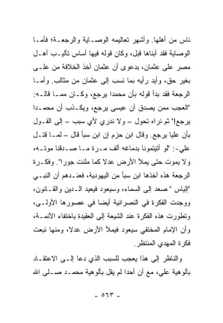 ‫ﻨﺎﺱ ﻤﻥ ﺃﻫﻠﻬﺎ. ﻭﺃﺸﻬﺭ ﺘﻌﺎﻟﻴﻤﻪ ﺍﻟﻭﺼـﺎﻴﺔ ﻭﺍﻟﺭﺠﻌـﺔ؛ ﻓﺄﻤـﺎ‬
‫ﺍﻟﻭﺼﺎﻴﺔ ﻓﻘﺩ ﺃﺒﻨﺎﻫﺎ ﻗﺒل، ﻭﻜﺎﻥ ﻗﻭﻟﻪ ﻓﻴﻬﺎ ﺃﺴﺎﺱ ﺘﺄﻟﻴـﺏ ﺃﻫـل‬
‫ﻤﺼﺭ ﻋﻠﻰ ﻋﺜﻤﺎﻥ، ﺒﺩﻋﻭﻯ ﺃﻥ ﻋﺜﻤﺎﻥ ﺃﺨﺫ ﺍﻟﺨﻼﻓﺔ ﻤﻥ ﻋﻠـﻰ‬
‫ﺒﻐﻴﺭ ﺤﻕ، ﻭﺃﻴﺩ ﺭﺃﻴﻪ ﺒﻤﺎ ﻨﺴﺏ ﺇﻟﻰ ﻋﺜﻤﺎﻥ ﻤﻥ ﻤﺜﺎﻟﺏ. ﻭﺃﻤـﺎ‬
‫ﺍﻟﺭﺠﻌﺔ ﻓﻘﺩ ﺒﺩﺃ ﻗﻭﻟﻪ ﺒﺄﻥ ﻤﺤﻤﺩﺍ ﻴﺭﺠﻊ، ﻭﻜـﺎﻥ ﻤﻤـﺎ ﻗﺎﻟـﻪ:‬
                         ‫‪‬‬
‫"ﺍﻟﻌﺠﺏ ﻤﻤﻥ ﻴﺼ ‪‬ﻕ ﺃﻥ ﻋﻴﺴﻰ ﻴﺭﺠﻊ، ﻭﻴﻜـﺫﺏ ﺃﻥ ﻤﺤﻤـﺩﺍ‬
 ‫‪‬‬                              ‫ﺩ‬
‫ﻴﺭﺠﻊ!" ﺜﻡ ﻨﺭﺍﻩ ﺘﺤ ‪‬ل – ﻭﻻ ﻨﺩﺭﻱ ﻷﻱ ﺴﺒﺏ – ﺇﻟﻰ ﺍﻟﻘـﻭل‬
                               ‫ﻭ‬
‫ﺒﺄﻥ ﻋﻠﻴﺎ ﻴﺭﺠﻊ. ﻭﻗﺎل ﺍﺒﻥ ﺤﺯﻡ ﺇﻥ ﺍﺒﻥ ﺴﺒﺄ ﻗﺎل – ﻟﻤـﺎ ﻗﺘـل‬
                                               ‫‪‬‬
‫ﻋﻠﻲ-: "ﻟﻭ ﺃﺘﻴﺘﻤﻭﻨﺎ ﺒﺩﻤﺎﻏﻪ ﺃﻟﻑ ﻤـﺭﺓ ﻤـﺎ ﺼـﺩﻗﻨﺎ ﻤﻭﺘـﻪ،‬
‫ﻭﻻ ﻴﻤﻭﺕ ﺤﺘﻰ ﻴﻤﻸ ﺍﻷﺭﺽ ﻋﺩﻻ ﻜﻤﺎ ﻤﻠﺌﺕ ﺠﻭﺭﺍ". ﻭﻓﻜـﺭﺓ‬
          ‫‪‬‬            ‫ﹰ‬
‫ﺍﻟﺭﺠﻌﺔ ﻫﺫﻩ ﺃﺨﺫﻫﺎ ﺍﺒﻥ ﺴﺒﺄ ﻤﻥ ﺍﻟﻴﻬﻭﺩﻴﺔ، ﻓﻌﻨـﺩﻫﻡ ﺃﻥ ﺍﻟﻨﺒـﻲ‬
‫"ﺇﻟﻴﺎﺱ " ﺼﻌﺩ ﺇﻟﻰ ﺍﻟﺴﻤﺎﺀ، ﻭﺴﻴﻌﻭﺩ ﻓﻴﻌﻴﺩ ﺍﻟـﺩﻴﻥ ﻭﺍﻟﻘـﺎﻨﻭﻥ،‬
‫ﻭﻭﺠﺩﺕ ﺍﻟﻔﻜﺭﺓ ﻓﻲ ﺍﻟﻨﺼﺭﺍﻨﻴﺔ ﺃﻴﻀﺎ ﻓﻲ ﻋﺼﻭﺭﻫﺎ ﺍﻷﻭﻟـﻰ،‬
                   ‫‪‬‬
‫ﻭﺘﻁﻭﺭﺕ ﻫﺫﻩ ﺍﻟﻔﻜﺭﺓ ﻋﻨﺩ ﺍﻟﺸﻴﻌﺔ ﺇﻟﻰ ﺍﻟﻌﻘﻴﺩﺓ ﺒﺎﺨﺘﻔﺎﺀ ﺍﻷﺌﻤـﺔ،‬
‫ﻭﺃﻥ ﺍﻹﻤﺎﻡ ﺍﻟﻤﺨﺘﻔﻲ ﺴﻴﻌﻭﺩ ﻓﻴﻤﻸ ﺍﻷﺭﺽ ﻋﺩ ﹰ، ﻭﻤﻨﻬﺎ ﻨﺒﻌﺕ‬
            ‫ﻻ‬
                                   ‫ﻓﻜﺭﺓ ﺍﻟﻤﻬﺩﻱ ﺍﻟﻤﻨﺘﻅﺭ.‬
‫ﻭﺍﻟﻨﺎﻅﺭ ﺇﻟﻰ ﻫﺫﺍ ﻴﻌﺠﺏ ﻟﻠﺴﺒﺏ ﺍﻟﺫﻱ ﺩﻋﺎ ﺇﻟـﻰ ﺍﻻﻋﺘﻘـﺎﺩ‬
‫ﺒﺄﻟﻭﻫﻴﺔ ﻋﻠ ‪ ،‬ﻤﻊ ﺃﻥ ﺃﺤﺩﺍ ﻟﻡ ﻴﻘل ﺒﺄﻟﻭﻫﻴﺔ ﻤﺤﻤـﺩ ﺼـﻠﻰ ﺍﷲ‬
                              ‫‪‬‬          ‫ﻲ‬

                     ‫- ٣٦٥ -‬
 