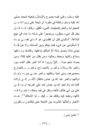 ‫ﻋﻠﻴﻪ ﻭﺴﻠﻡ، ﻭﻋﻠﻲ ﻨﻔﺴﻪ ﻴﺼﺭﺡ ﺒﺎﻹﺴﻼﻡ ﻭﺘﺒﻌﻴﺘﻪ ﻟﻤﺤﻤﺩ ﺼﻠﻰ‬
                                   ‫‪‬‬
‫ﺍﷲ ﻋﻠﻴﻪ ﻭﺴﻠﻡ، ﻭﺍﻟﻌﻠﺔ ﻓﻲ ﻨﻅﺭﻨﺎ ﺃﻥ ﺸﻴﻌﺔ ﻋﻠﻲ ﺭﻭﻭﺍ ﻟﻪ ﻤـﻥ‬
‫ﺍﻟﻤﻌﺠﺯﺍﺕ ﻭﺍﻟﻌﻠﻡ ﺒﺎﻟﻤﻐﻴﺒﺎﺕ ﺍﻟﺸﻲﺀ ﺍﻟﻜﺜﻴﺭ، ﻭﻗﺎﻟﻭﺍ ﺇﻨـﻪ ﻜـﺎﻥ‬
‫ﻴﻌﻠﻡ ﻜل ﺸﻲﺀ ﺴﻴﻜﻭﻥ، ﻭﻭﻀﻌﻭﺍ ﻋﻠﻰ ﻟﺴﺎﻨﻪ ﻤﺎ ﺠﺎﺀ ﻓﻲ ﻨﻬﺞ‬
‫ﺍﻟﺒﻼﻏﺔ: "ﺃﺴﺄﻟﻭﻨﻲ ﻗﺒل ﺃﻥ ﺘﻔﻘﺩﻭﻨﻲ، ﻓﻭ ﺍﻟـﺫﻱ ﻨﻔﺴـﻲ ﺒﻴـﺩﻩ‬
‫ﻻ ﺘﺴﺄﻟﻭﻨﻨﻲ ﻋﻥ ﺸﻲﺀ ﻓﻴﻤﺎ ﺒﻴﻨﻜﻡ ﻭﺒﻴﻥ ﺍﻟﺴﺎﻋﺔ، ﻭﻻ ﻋﻥ ﻓﺌـﺔ‬
‫ﺘﻬﺩﻱ ﻤﺎﺌﺔ ﻭﺘﺼل ﻤﺎﺌﺔ ﺇﻻ ﺃﻨﺒﺄﺘﻜﻡ ﺒﻨﺎﻋﻘﻬﺎ، ﻭﻗﺎﺌﺩﻫﺎ ﻭﺴـﺎﺌﻘﻬﺎ‬
‫ﻭﻤﻨﺎﺥ ﺭﻜﺎﺒﻬﺎ ﻭﻤﺤﻁ ﺭﺤﺎﻟﻬﺎ، ﻭﻤﻥ ﻴﻘﺘل ﻤﻥ ﺃﻫﻠﻬﺎ ﻗﺘ ﹰ، ﻭﻤﻥ‬
     ‫ﻼ‬
‫ﻴﻤﻭﺕ ﻤﻨﻬﻡ ﻤﻭﺘﺎ... ﺇﻟﺦ" ﻭﺭﻭﻭﺍ ﻟﻪ ﺃﻨﻪ ﺃﺨﺒﺭ ﺒﻘﺘل ﺍﻟﺤﺴـﻴﻥ،‬
                                        ‫ﹰ‬
‫ﻭﺃﺨﺒﺭ ﺒﻜـﺭﺒﻼﺀ، ﻭﺃﺨﺒـﺭ ﺒﺎﻟﺤﺠـﺎﺝ، ﻭﺃﺨﺒـﺭ ﺒـﺎﻟﺨﻭﺍﺭﺝ‬
‫ﻭﻤﺼﻴﺭﻫﻡ، ﻭﺒﻨﻰ ﺃﻤﻴﺔ ﻭﻤﻠﻜﻬﻡ، ﻭﺃﺨﺒﺭ ﺒﺒﻨـﻲ ﺒﻭﻴـﻪ ﻭﺃﻴـﺎﻡ‬
‫ﺩﻭﻟﺘﻬﻡ، ﻭﺃﺨﺒﺭ ﻋﺒﺩ ﺍﷲ ﺒﻥ ﻋﺒﺎﺱ ﺒﺎﻨﺘﻘﺎل ﺍﻷﻤـﺭ ﺇﻟـﻰ ﺃﻭﻻﺩﻩ‬
‫"ﻓﺈﻨﻪ ﻟﻤﺎ ﻭﻟﺩ ﻟﻌﺒﺩ ﺍﷲ ﺒﻥ ﻋﺒﺎﺱ ﺍﺒﻨﻪ ﻋﻠﻲ ﺃﺨﺭﺠﻪ ﺃﺒـﻭﻩ ﺇﻟـﻰ‬
                 ‫‪‬‬
‫ﻋﻠﻲ ﺒﻥ ﺃﺒﻲ ﻁﺎﻟﺏ ﻓﺄﺨﺫﻩ ﻭﺘﻔل ﻓﻲ ﻓﻴﻪ ﻭﺤﻨﹾﻜـﻪ ﺒﺘﻤـﺭﺓ ﻗـﺩ‬
‫ﻻﻜﻬﺎ، ﻭﺩﻓﻌﻪ ﺇﻟﻴﻪ ﻭﻗﺎﻟﻙ ﺨﺫ – ﺇﻟﻴﻙ – ﺃﺒﺎ ﺍﻷﻤﻼﻙ")١(. ﻫـﺫﻩ‬
‫ﺍﻷﺨﺒﺎﺭ ﻭﺃﻤﺜﺎﻟﻬﺎ ﺍﻨﺘﺸﺭﺕ ﺒﻴﻥ ﺍﻟﺸﻴﻌﺔ ﺤﺘﻰ ﻟﻴﻜﺎﺩﻭﻥ ﻴـﺫﻜﺭﻭﻥ‬


                                                           ‫)١(‬
                                          ‫ﺍﻟﻜﺎﻤل ﻟﻠﻤﺒﺭﺩ.‬

                     ‫- ٤٦٥ -‬
 