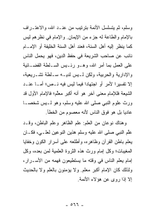 ‫ﻭﺴﻠﻡ، ﺜﻡ ﻴﺘﺴﻠﺴل ﺍﻷﺌﻤﺔ ﺒﺘﺭﺘﻴﺏ ﻤﻥ ﻋﻨـﺩ ﺍﷲ، ﻭﺍﻻﻋﺘـﺭﺍﻑ‬
‫ﺒﺎﻹﻤﺎﻡ ﻭﺍﻟﻁﺎﻋﺔ ﻟﻪ ﺠﺯﺀ ﻤﻥ ﺍﻹﻴﻤﺎﻥ. ﻭﺍﻹﻤﺎﻡ ﻓﻲ ﻨﻅﺭﻫﻡ ﻟﻴﺱ‬
‫ﻜﻤﺎ ﻴﻨﻅﺭ ﺇﻟﻴﻪ ﺃﻫل ﺍﻟﺴﻨﺔ، ﻓﻌﻨﺩ ﺃﻫل ﺍﻟﺴﻨﺔ ﺍﻟﺨﻠﻴﻔﺔ ﺃﻭ ﺍﻹﻤـﺎﻡ‬
‫ﻨﺎﺌﺏ ﻋﻥ ﺼﺎﺤﺏ ﺍﻟﺸﺭﻴﻌﺔ ﻓﻲ ﺤﻔﻅ ﺍﻟﺩﻴﻥ، ﻓﻬﻭ ﻴﺤﻤل ﺍﻟﻨﺎﺱ‬
‫ﻋﻠﻰ ﺍﻟﻌﻤل ﺒﻤﺎ ﺃﻤﺭ ﺍﷲ، ﻭﻫـﻭ ﺭﺌـﻴﺱ ﺍﻟﺴـﻠﻁﺔ ﺍﻟﻘﻀـﺎﺌﻴﺔ‬
‫ﻭﺍﻹﺩﺍﺭﻴﺔ ﻭﺍﻟﺤﺭﺒﻴﺔ، ﻭﻟﻜﻥ ﻟـﻴﺱ ﻟﺩﻴـﻪ ﺴـﻠﻁﺔ ﺘﺸـﺭﻴﻌﻴﺔ،‬
‫ﺇﻻ ﺘﻔﺴﻴﺭﺍ ﻷﻤﺭ ﺃﻭ ﺍﺠﺘﻬﺎﺩﺍ ﻓﻴﻤﺎ ﻟﻴﺱ ﻓﻴﻪ ﻨـﺹ؛ ﺃﻤـﺎ ﻋﻨـﺩ‬
                             ‫‪‬‬              ‫‪‬‬
‫ﺍﻟﺸﻴﻌﺔ ﻓﻠﻺﻤﺎﻡ ﻤﻌﻨﻰ ﺁﺨﺭ ﻫﻭ ﺃﻨﻪ ﺃﻜﺒﺭ ﻤﻌﱢﻡ؛ ﻓﺎﻹﻤﺎﻡ ﺍﻷﻭل ﻗﺩ‬
                 ‫ﻠ‬
‫ﻭﺭﺙ ﻋﻠﻭﻡ ﺍﻟﻨﺒﻲ ﺼﻠﻰ ﺍﷲ ﻋﻠﻴﻪ ﻭﺴﻠﻡ، ﻭﻫﻭ ﻟـﻴﺱ ﺸﺨ ‪‬ـﺎ‬
  ‫ﺼ‬
           ‫ﻋﺎﺩﻴﺎ ﺒل ﻫﻭ ﻓﻭﻕ ﺍﻟﻨﺎﺱ ﻷﻨﻪ ﻤﻌﺼﻭﻡ ﻤﻥ ﺍﻟﺨﻁﺄ.‬
                                                ‫‪‬‬
‫ﻭﻫﻨﺎﻙ ﻨﻭﻋﺎﻥ ﻤﻥ ﺍﻟﻌﻠﻡ: ﻋﻠﻡ ﺍﻟﻅﺎﻫﺭ ﻭﻋﻠﻡ ﺍﻟﺒﺎﻁﻥ، ﻭﻗـﺩ‬
‫ﻋﱠﻡ ﺍﻟﻨﺒﻲ ﺼﻠﻰ ﺍﷲ ﻋﻠﻴﻪ ﻭﺴﻠﻡ ﻫﺫﻴﻥ ﺍﻟﻨﻭﻋﻴﻥ ﻟﻌﻠـﻲ، ﻓﻜـﺎﻥ‬
                                                  ‫ﻠ‬
‫ﻴﻌﻠﻡ ﺒﺎﻁﻥ ﺍﻟﻘﺭﺁﻥ ﻭﻅﺎﻫﺭﻩ، ﻭﺃﻁﻠﻌﻪ ﻋﻠﻰ ﺃﺴﺭﺍﺭ ﺍﻟﻜﻭﻥ ﻭﺨﻔﺎﻴﺎ‬
‫ﺍﻟﻤﻐﻴﺒﺎﺕ؛ ﻭﻜل ﺇﻤﺎﻡ ﻭﺭﺙ ﻫﺫﻩ ﺍﻟﺜﺭﻭﺓ ﺍﻟﻌﻠﻤﻴﺔ ﻟﻤﻥ ﺒﻌﺩﻩ، ﻭﻜل‬
‫ﺇﻤﺎﻡ ﻴﻌﻠﻡ ﺍﻟﻨﺎﺱ ﻓﻲ ﻭﻗﺘﻪ ﻤﺎ ﻴﺴﺘﻁﻴﻌﻭﻥ ﻓﻬﻤﻪ ﻤﻥ ﺍﻷﺴـﺭﺍﺭ،‬
‫ﻭﻟﺫﻟﻙ ﻜﺎﻥ ﺍﻹﻤﺎﻡ ﺃﻜﺒﺭ ﻤﻌﻠﻡ. ﻭﻻ ﻴﺅﻤﻨﻭﻥ ﺒﺎﻟﻌﻠﻡ ﻭﻻ ﺒﺎﻟﺤﺩﻴﺙ‬
                            ‫ﺇﻻ ﺇﺫﺍ ﺭﻭﻯ ﻋﻥ ﻫﺅﻻﺀ ﺍﻷﺌﻤﺔ.‬



                      ‫- ٦٦٥ -‬
 