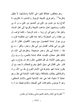 ‫ﻭﻫﻡ ﻤﺨﺘﻠﻔﻭﻥ ﺍﺨﺘﻼﻓﺎ ﻜﺒﻴﺭﺍ ﻓﻲ ﺍﻷﺌﻤﺔ ﻭﺘﺴﻠﺴﻠﻬﺎ، ﻻ ﻨﻁﻴل‬
                           ‫‪‬‬     ‫ﹰ‬
‫ﺒﺫﻜﺭﻫﺎ)١(. ﻭﺃﻫﻡ ﻓﺭﻕ ﺍﻟﺸﻴﻌﺔ ﺍﻟﺯﻴﺩﻴﺔ. ﻭﺍﻹﻤﺎﻤﻴـﺔ: ﻓﺎﻟﺯﻴﺩﻴـﺔ‬
‫ﺃﺘﺒﺎﻉ ﺯﻴﺩ ﺒﻥ ﺤﺴﻥ ﺒﻥ ﻋﻠﻲ ﺒﻥ ﺍﻟﺤﺴﻴﻥ ﺒﻥ ﻋﻠﻲ ﺒـﻥ ﺃﺒـﻲ‬
‫ﻁﺎﻟﺏ، ﻭﻤﺫﻫﺒﻬﻡ ﺃﻋﺩل ﻤﺫﺍﻫﺏ ﺍﻟﺸﻴﻌﺔ ﻭﺃﻗﺭﺒﻬﺎ ﺇﻟﻰ ﺃﻫل ﺍﻟﺴﻨﺔ،‬
‫ﻭﻟﻌل ﻫﺫﺍ ﺭﺍﺠﻊ ﺇﻟﻰ ﺃﻥ ﺯﻴﺩﺍ – ﺇﻤﺎﻡ ﺍﻟﺯﻴﺩﻴﺔ – ﺘﺘﻠﻤﺫ ﻟﻭﺍﺼـل‬
                               ‫‪‬‬
‫ﺒﻥ ﻋﻁﺎﺀ ﺭﺃﺱ ﺍﻟﻤﻌﺘﺯﻟﺔ، ﻭﺃﺨﺫ ﻋﻨﻪ ﻜﺜﻴﺭﺍ ﻤﻥ ﺘﻌﺎﻟﻴﻤﻪ؛ ﻓﺯﻴـﺩ‬
                   ‫‪‬‬
‫ﻴﺭﻯ ﺠﻭﺍﺯ ﺇﻤﺎﻤﺔ ﺍﻟﻤﻔﻀﻭل ﻤﻊ ﻭﺠﻭﺩ ﺍﻷﻓﻀل، ﻓﻘﺎل: ﻜـﺎﻥ‬
‫ﻋﻠﻲ ﺒﻥ ﺃﺒﻲ ﻁﺎﻟﺏ ﺃﻓﻀل ﻤﻥ ﺃﺒﻲ ﺒﻜﺭ ﻭﻋﻤﺭ، ﻭﻟﻜﻥ – ﻤـﻊ‬
‫ﻫﺫﺍ – ﺇﻤﺎﻤﺔ ﺃﺒﻲ ﺒﻜﺭ ﻭﻋﻤﺭ ﺼﺤﻴﺤﺔ. ﻭﻨﻅﺭﻫﻡ ﺇﻟﻰ ﺍﻹﻤـﺎﻡ‬
‫ﻜﺫﻟﻙ ﻨﻅﺭ ﻤﻌﺘﺩل، ﻓﻠﻴﺴﺕ ﻫﻨﺎﻙ ﺇﻤﺎﻤﺔ ﺒﺎﻟﻨﺹ، ﻭﻟـﻡ ﻴﻨـﺯل‬
‫ﻭﺤﻲ ﻴﻌﻴﻥ ﺍﻷﺌﻤﺔ، ﺒل ﻜل ﻓﺎﻁﻤﻲ ﻋﺎﻟﻡ ﺯﺍﻫﺩ ﺸـﺠﺎﻉ ﺴـﺨﻲ‬
‫ﻗﺎﺩﺭ ﻋﻠﻰ ﺍﻟﻘﺘﺎل ﻓﻲ ﺴﺒﻴل ﺍﻟﺤﻕ ﻴﺨﺭﺝ ﻟﻠﻤﻁﺎﻟﺒـﺔ ﻴﺼـﺢ ﺃﻥ‬
‫ﻴﻜﻭﻥ ﺇﻤﺎﻤﺎ؛ ﻓﻬﻭ ﻴﺸﺘﺭﻁ ﻓﻲ ﺍﻹﻤﺎﻡ ﺍﻟﺨﺭﻭﺝ ﻋﻠـﻰ ﺍﻷﻤـﺭﺍﺀ‬
                                         ‫‪‬‬
‫ﻭﺍﻟﺴﻼﻁﻴﻥ ﻴﻁﺎﻟﺏ ﺒﺎﻟﺨﻼﻓﺔ، ﻭﻟﻬﺫﺍ ﻜﺎﻨﺕ ﺍﻹﻤﺎﻤﺔ ﻓﻲ ﻨﻅـﺭﻫﻡ‬
‫ﻋﻤﻠﻴﺔ ﻻ ﺴﻠﺒﻴﺔ، ﻜﻤﺎ ﻫﻲ ﻋﻨﺩ ﺍﻹﻤﺎﻤﻴﺔ ﺘﻨﺘﻬﻲ ﺒﺎﻹﻤﺎﻡ ﺍﻟﻤﺨﺘﻔﻲ،‬
‫ﻭﻫﻡ ﻻ ﻴﺅﻤﻨﻭﻥ ﺒﺎﻟﺨﺭﺍﻓﺎﺕ ﺍﻟﺘﻲ ﺃﻟﺼﻘﺕ ﺒﺎﻹﻤﺎﻡ ﻓﺠﻌﻠـﺕ ﻟـﻪ‬


                                                              ‫)١(‬
        ‫ﺃﻨﻅﺭﻫﺎ ﻓﻲ ﺍﻟﻤﻠل ﻭﺍﻟﻨﺤل ﻟﻠﺸﻬﺭﺴﺘﺎﻨﻲ ﻭﻤﻘﺩﻤﺔ ﺍﺒﻥ ﺨﻠﺩﻭﻥ.‬

                       ‫- ٧٦٥ -‬
 