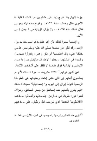 ‫ﺠﺯﺀﺍ ﺇﻟﻬﻴﺎ. ﻭﻗﺩ ﺨﺭﺝ ﺯﻴﺩ ﻋﻠﻰ ﻫﺸﺎﻡ ﺒﻥ ﻋﺒﺩ ﺍﻟﻤﻠﻙ ﺍﻟﺨﻠﻴﻔـﺔ‬
                                             ‫‪ ‬‬
‫ﺍﻷﻤﻭﻱ ﻓﻘﺘل ﻭﺼﻠﺏ ﺴﻨﺔ ١٢١ﻫـ ﻭﺨﺭﺝ ﺒﻌﺩﻩ ﺍﺒﻨﻪ ﻴﺤﻴـﻰ‬
‫ﻓﻘﺘل ﻜﺫﻟﻙ ﺴﻨﺔ ٥٢١ﻫـ، ﻭﻻ ﻴﺯﺍل ﺍﻟﺯﻴﺩﻴﺔ ﻓﻲ ﺍﻟـﻴﻤﻥ ﺇﻟـﻰ‬
                                                       ‫ﺍﻵﻥ.‬
‫ﻭﺍﻹﻤﺎﻤﻴﺔ ﺴﻤﻭﺍ ﻜﺫﻟﻙ ﻷﻥ ﺃﻫﻡ ﻋﻘﺎﺌـﺩﻫﻡ ﺃﺴﺴـﺕ ﺤـﻭل‬
‫ﺍﻹﻤﺎﻡ، ﻭﻗﺩ ﻗﺎﻟﻭﺍ ﺒﺄﻥ ﻤﺤﻤﺩﺍ ﺼﻠﻰ ﺍﷲ ﻋﻠﻴﻪ ﻭﺴﻠﻡ ﻨﺹ ﻋﻠـﻰ‬
                          ‫‪‬‬
‫ﺨﻼﻓﺔ ﻋﻠﻲ، ﻭﻗﺩ ﺍﻏﺘﺼﺒﻬﺎ ﺃﺒﻭ ﺒﻜﺭ ﻭﻋﻤﺭ، ﻭﺘﺒﺭﺃﻭﺍ ﻤﻨﻬﻤـﺎ،‬
‫ﻭﻗﺩﺤﻭﺍ ﻓﻲ ﺇﻤﺎﻤﺘﻬﻤﺎ، ﻭﺠﻌﻠﻭﺍ ﺍﻻﻋﺘﺭﺍﻑ ﺒﺎﻹﻤﺎﻡ ﺠـﺯﺀﺍ ﻤـﻥ‬
     ‫‪‬‬
‫ﺍﻹﻴﻤﺎﻥ. ﻭﺍﻹﻤﺎﻤﻴﺔ ﻓﺭﻕ ﻤﺘﻌﺩﺩﺓ ﻻ ﺘﺘﻔﻕ ﻋﻠﻰ ﺃﺸﺨﺎﺹ ﺍﻷﺌﻤﺔ.‬
                                    ‫)١(‬
‫ﺍﻻﺜﻨﺎ ﻋﺸﺭﻴﺔ، ﺴـﻤﻭﺍ ﻜـﺫﻟﻙ ﻷﻨﻬـﻡ‬            ‫ﻓﻤﻥ ﺃﺸﻬﺭ ﻓﺭﻗﻬﻡ‬
‫ﻴﺴﻠﺴﻠﻭﻥ ﺃﺌﻤﺘﻬﻡ ﺇﻟﻰ ﺍﺜﻨﻲ ﻋﺸﺭ ﺇﻤﺎﻤﺎ، ﻭﻋﻘﻴﺩﺘﻬﻡ ﻫﻲ ﺍﻟﻌﻘﻴـﺩﺓ‬
                       ‫‪‬‬
‫ﺍﻟﺭﺴﻤﻴﺔ ﻟﺩﻭﻟﺔ ﺇﻴﺭﺍﻥ ﺇﻟﻰ ﺍﻟﻴﻭﻡ، ﻭ"ﺍﻹﺴﻤﺎﻋﻴﻠﻴﺔ" ﺴﻤﻴﺕ ﻜـﺫﻟﻙ‬
‫ﻷﻨﻬﻡ ﻴﻘﻔﻭﻥ ﺒﺄﺌﻤﺘﻬﻡ ﻋﻨﺩ ﺇﺴﻤﺎﻋﻴل ﺒﻥ ﺠﻌﻔﺭ ﺍﻟﺼﺎﺩﻕ، ﻭﻫﺅﻻﺀ‬
‫ﻟﻌﺒﻭﺍ ﺩﻭﺭﺍ ﻁﻭﻴﻼ ﻓﻲ ﺘـﺎﺭﻴﺦ ﺍﻹﺴـﻼﻡ، ﻭﺃﺨـﺫﻭﺍ ﻤـﺫﻫﺏ‬
                                ‫ﹰ‬     ‫‪‬‬
‫ﺍﻷﻓﻼﻁﻭﻨﻴﺔ ﺍﻟﺤﺩﻴﺜﺔ ﺍﻟﺫﻱ ﺸﺭﺤﻨﺎﻩ ﻗﺒل ﻭﻁﺒﻘﻭﻩ ﻋﻠﻰ ﻤـﺫﻫﺒﻬﻡ‬


                                                            ‫)١(‬
‫ﺘﺭﻱ ﻫﺫﻩ ﺍﻟﺘﻌﺎﻟﻴﻡ ﻭﺘﺩﺭﺠﻬﺎ ﻭﻨﺼﻭﺼﻬﺎ ﻓﻲ ﺍﻟﺠﺯﺀ ﺍﻷﻭل ﻤﻥ ﺨﻁـﻁ‬
                                                ‫ﺍﻟﻤﻘﺭﻴﺯﻱ.‬

                      ‫- ٨٦٥ -‬
 