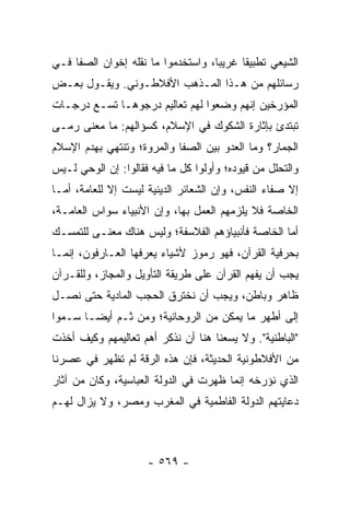 ‫ﺍﻟﺸﻴﻌﻲ ﺘﻁﺒﻴﻘﺎ ﻏﺭﻴﺒﺎ، ﻭﺍﺴﺘﺨﺩﻤﻭﺍ ﻤﺎ ﻨﻘﻠﻪ ﺇﺨﻭﺍﻥ ﺍﻟﺼﻔﺎ ﻓـﻲ‬
                                    ‫‪‬‬     ‫ﹰ‬
‫ﺭﺴﺎﺌﻠﻬﻡ ﻤﻥ ﻫـﺫﺍ ﺍﻟﻤـﺫﻫﺏ ﺍﻷﻓﻼﻁـﻭﻨﻲ. ﻭﻴﻘـﻭل ﺒﻌـﺽ‬
‫ﺍﻟﻤﺅﺭﺨﻴﻥ ﺇﻨﻬﻡ ﻭﻀﻌﻭﺍ ﻟﻬﻡ ﺘﻌﺎﻟﻴﻡ ﺩﺭﺠﻭﻫـﺎ ﺘﺴـﻊ ﺩﺭﺠـﺎﺕ‬
‫ﺘﺒﺘﺩﺉ ﺒﺈﺜﺎﺭﺓ ﺍﻟﺸﻜﻭﻙ ﻓﻲ ﺍﻹﺴﻼﻡ، ﻜﺴﺅﺍﻟﻬﻡ: ﻤﺎ ﻤﻌﻨﻰ ﺭﻤـﻰ‬
‫ﺍﻟﺠﻤﺎﺭ؟ ﻭﻤﺎ ﺍﻟﻌﺩﻭ ﺒﻴﻥ ﺍﻟﺼﻔﺎ ﻭﺍﻟﻤﺭﻭﺓ؛ ﻭﺘﻨﺘﻬﻲ ﺒﻬﺩﻡ ﺍﻹﺴﻼﻡ‬
‫ﻭﺍﻟﺘﺤﻠل ﻤﻥ ﻗﻴﻭﺩﻩ؛ ﻭﺃﻭﻟﻭﺍ ﻜل ﻤﺎ ﻓﻴﻪ ﻓﻘﺎﻟﻭﺍ: ﺇﻥ ﺍﻟﻭﺤﻲ ﻟـﻴﺱ‬
‫ﺇﻻ ﺼﻔﺎﺀ ﺍﻟﻨﻔﺱ، ﻭﺇﻥ ﺍﻟﺸﻌﺎﺌﺭ ﺍﻟﺩﻴﻨﻴﺔ ﻟﻴﺴﺕ ﺇﻻ ﻟﻠﻌﺎﻤﺔ، ﺃﻤـﺎ‬
‫ﺍﻟﺨﺎﺼﺔ ﻓﻼ ﻴﻠﺯﻤﻬﻡ ﺍﻟﻌﻤل ﺒﻬﺎ، ﻭﺇﻥ ﺍﻷﻨﺒﻴﺎﺀ ﺴﻭﺍﺱ ﺍﻟﻌﺎﻤـﺔ،‬
‫ﺃﻤﺎ ﺍﻟﺨﺎﺼﺔ ﻓﺄﻨﺒﻴﺎﺅﻫﻡ ﺍﻟﻔﻼﺴﻔﺔ؛ ﻭﻟﻴﺱ ﻫﻨﺎﻙ ﻤﻌﻨـﻰ ﻟﻠﺘﻤﺴـﻙ‬
‫ﺒﺤﺭﻓﻴﺔ ﺍﻟﻘﺭﺁﻥ، ﻓﻬﻭ ﺭﻤﻭﺯ ﻷﺸﻴﺎﺀ ﻴﻌﺭﻓﻬﺎ ﺍﻟﻌـﺎﺭﻓﻭﻥ، ﺇﻨﻤـﺎ‬
‫ﻴﺠﺏ ﺃﻥ ﻴﻔﻬﻡ ﺍﻟﻘﺭﺁﻥ ﻋﻠﻰ ﻁﺭﻴﻘﺔ ﺍﻟﺘﺄﻭﻴل ﻭﺍﻟﻤﺠﺎﺯ، ﻭﻟﻠﻘـﺭﺁﻥ‬
‫ﻅﺎﻫﺭ ﻭﺒﺎﻁﻥ، ﻭﻴﺠﺏ ﺃﻥ ﻨﺨﺘﺭﻕ ﺍﻟﺤﺠﺏ ﺍﻟﻤﺎﺩﻴﺔ ﺤﺘﻰ ﻨﺼـل‬
‫ﺇﻟﻰ ﺃﻁﻬﺭ ﻤﺎ ﻴﻤﻜﻥ ﻤﻥ ﺍﻟﺭﻭﺤﺎﻨﻴﺔ؛ ﻭﻤﻥ ﺜـﻡ ﺃﻴ ‪‬ـﺎ ﺴـﻤﻭﺍ‬
        ‫ﻀ‬
‫"ﺍﻟﺒﺎﻁﻨﻴﺔ". ﻭﻻ ﻴﺴﻌﻨﺎ ﻫﻨﺎ ﺃﻥ ﻨﺫﻜﺭ ﺃﻫﻡ ﺘﻌﺎﻟﻴﻤﻬﻡ ﻭﻜﻴﻑ ﺃﺨﺫﺕ‬
‫ﻤﻥ ﺍﻷﻓﻼﻁﻭﻨﻴﺔ ﺍﻟﺤﺩﻴﺜﺔ، ﻓﺈﻥ ﻫﺫﻩ ﺍﻟﺭﻗﺔ ﻟﻡ ﺘﻅﻬﺭ ﻓﻲ ﻋﺼﺭﻨﺎ‬
‫ﺍﻟﺫﻱ ﻨﺅﺭﺨﻪ ﺇﻨﻤﺎ ﻅﻬﺭﺕ ﻓﻲ ﺍﻟﺩﻭﻟﺔ ﺍﻟﻌﺒﺎﺴﻴﺔ، ﻭﻜﺎﻥ ﻤﻥ ﺁﺜﺎﺭ‬
‫ﺩﻋﺎﻴﺘﻬﻡ ﺍﻟﺩﻭﻟﺔ ﺍﻟﻔﺎﻁﻤﻴﺔ ﻓﻲ ﺍﻟﻤﻐﺭﺏ ﻭﻤﺼﺭ، ﻭﻻ ﻴﺯﺍل ﻟﻬـﻡ‬



                     ‫- ٩٦٥ -‬
 