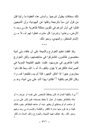 ‫ﺫﻟﻙ ﺴﺨﺎﻓﺎﺕ ﻴﻁﻭل ﺸﺭﺤﻬﺎ. ﻭﺃﺴﺎﺱ ﻫﺫﻩ ﺍﻟﻌﻘﻴﺩﺓ ﻤﺎ ﺭﺃﻴﻨﺎ ﻗﺒل‬
‫ﻤﻥ ﻗﻭل ﺍﺒﻥ ﺴﺒﺄ ﺒﺎﻟﺭﺠﻌﺔ ﻭﻨﻘﻠﻬﺎ ﻋﻥ ﺍﻟﻴﻬﻭﺩﻴﺔ، ﻭﺃﻥ ﺍﻟﺸﻴﻌﻴﻴﻥ‬
‫ﻓﺸﻠﻭﺍ ﻓﻲ ﺃﻭل ﺃﻤﺭﻫﻡ ﻓﻲ ﺘﻜﻭﻴﻥ ﻤﻤﻠﻜﺔ ﻅﺎﻫﺭﻴﺔ ﻋﻠـﻰ ﻭﺠـﻪ‬
‫ﺍﻷﺭﺽ، ﻭ ‪‬ﺫﺒﻭﺍ ﻭﺸﺭﺩﻭﺍ ﻜل ﻤﺸﺭﺩ، ﻓﺨﻠﻭﺍ ﻟﻬﻡ ﺃﻤـﻼ ﻤـﻥ‬
    ‫ﹰ‬                                  ‫ﻋ‬
                        ‫ﺍﻹﻤﺎﻡ ﺍﻟﻤﻨﺘﻅﺭ، ﻭﺍﻟﻤﻬﺩﻱ، ﻭﻨﺤﻭ ﺫﻟﻙ.‬
                           ‫***‬
‫ﻭﻗﺩ ﺍﺘﻔﻘﺕ ﺘﻌﻠﻴﻡ ﺍﻟﺨﻭﺍﺭﺝ ﻭﺍﻟﺸﻴﻌﺔ ﻋﻠﻰ ﺃﻥ ﺨﻠﻔﺎﺀ ﺒﻨﻲ ﺃﻤﻴﺔ‬
‫ﻤﻐﺘﺼﺒﻭﻥ ﻅﺎﻟﻤﻭﻥ، ﻓﺎﺸﺘﺭﻜﻭﺍ ﻓﻲ ﻤﻨﺎﻫﻀﺘﻬﻡ، ﻭﻟﻜﻥ ﺍﻟﺨﻭﺍﺭﺝ‬
‫ﻜﺎﻨﻭﺍ ﻅﺎﻫﺭﻴﻥ ﻓﻲ ﺤﺭﻭﺒﻬﻡ، ﻏﻠﺒﺕ ﻋﻠﻴﻬﻡ ﺍﻟﻁﺒﻴﻌﺔ ﺍﻟﺒﺩﻭﻴﺔ ﻓﻲ‬
‫ﺍﻟﺼﺭﺍﺤﺔ، ﻓﺄﻜﺜﺭﻫﻡ ﻻ ﻴﻘﻭل ﺒﺎﻟﺘﻘﻴـﺔ؛ ﺃﻤـﺎ ﺍﻟﺸـﻴﻌﺔ ﻓﻜـﺎﻨﻭﺍ‬
‫ﻴﺤﺎﺭﺒﻭﻥ ﺠﻬﺭﺍ ﺇﺫﺍ ﺃﻤﻜﻥ ﺍﻟﺠﻬﺭ، ﻓﺈﺫﺍ ﻟﻡ ﻴﺴـﺘﻁﻴﻌﻭﺍ ﻓﺴـﺭﺍ،‬
  ‫‪‬‬                                       ‫‪‬‬
                                       ‫)١(‬
‫ﻓﻜﺎﻨﻭﺍ ﺒﻬﺫﺍ ﺃﺸﺩ ﻋﻠﻰ ﺒﻨﻲ ﺃﻤﻴﺔ، ﻭﻫـﻡ‬           ‫ﻭﻗﺎل ﺃﻜﺜﺭﻫﻡ ﺒﺎﻟﺘﻘﻴﺔ‬



                                                               ‫)١(‬
‫ﻴﺭﺍﺩ ﺒﺎﻟﺘﻘﻴﺔ ﺍﻟﻤﺩﺍﺭﺍﺓ، ﻜﺎﻥ ﻴﺤﺎﻓﻅ ﺍﻟﺸﺨﺹ ﻋﻠﻰ ﻨﻔﺴﻪ ﺃﻭ ﻋﺭﻀـﻪ ﺃﻭ‬
‫ﻤﺎﻟﻪ ﺒﺎﻟﺘﻅﺎﻫﺭ ﺒﻌﻘﻴﺩﺓ ﺃﻭ ﻋﻤل ﻻ ﻴﻌﺘﻘﺩ ﺒﺼﺤﺘﻪ، ﻓﻤﻥ ﻜﺎﻥ ﻋﻠﻰ ﺩﻴـﻥ‬
‫ﺃﻭ ﻤﺫﻫﺏ ﺜﻡ ﻟﻡ ﻴﺴﺘﻁﻊ ﺃﻥ ﻴﻅﻬﺭ ﺩﻴﻨﻪ ﺃﻭ ﻤﺫﻫﺒﻪ ﻓﻴﺘﻅﺎﻫﺭ ﺒﻐﻴﺭﻩ ﻓﺫﻟﻙ‬
‫ﺘﻘﻴﺔ؛ ﻭﻋﺩ ﻗﻭﻡ ﻤﻨﻬﺎ ﻤﺩﺍﺭﺍﺓ ﺍﻟﻜﻔﺎﺭ ﻭﺍﻟﻅﻠﻤﺔ ﻭﺍﻟﺘﺒﺴﻡ ﻓـﻲ ﻭﺠـﻭﻫﻬﻡ‬
‫ﻭﻨﺤﻭ ﺫﻟﻙ. ﻭﻗﺩ ﺍﺨﺘﻠﻑ ﻓﻴﻬﺎ ﺍﻟﺸﻴﻌﺔ ﻭﺍﻟﺨﻭﺍﺭﺝ ﻭﺃﻫل ﺍﻟﺴﻨﺔ، ﻓـﺄﻜﺜﺭ‬
‫=‬
                        ‫- ١٧٥ -‬
 