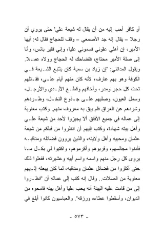 ‫ﺃﻭ ﻜﺎﻓﺭ ﺃﺤﺏ ﺇﻟﻴﻪ ﻤﻥ ﺃﻥ ﻴﻘﺎل ﻟﻪ ﺸﻴﻌﺔ ﻋﻠﻲ" ﺤﺘﻰ ﻴﺭﻭﻱ ﺃﻥ‬
‫ﺭﺠﻼ – ﻴﻘﺎل ﺇﻨﻪ ﺠﺩ ﺍﻷﺼﻤﻌﻲ – ﻭﻗﻑ ﻟﻠﺤﺠﺎﺝ ﻓﻘﺎل ﻟﻪ: ﺃﻴﻬﺎ‬
                                                ‫ﹰ‬
‫ﺍﻷﻤﻴﺭ، ﺇﻥ ﺃﻫﻠﻲ ﻋ ﹼﻭﻨﻲ ﻓﺴﻤﻭﻨﻲ ﻋﻠ ‪‬ﺎ، ﻭﺇﻨﻲ ﻓﻘﻴﺭ ﺒﺎﺌﺱ، ﻭﺃﻨﺎ‬
                       ‫ﻴ‬              ‫ﻘ‬
‫ﺇﻟﻰ ﺼﻠﺔ ﺍﻷﻤﻴﺭ ﻤﺤﺘﺎﺝ، ﻓﺘﻀﺎﺤﻙ ﻟﻪ ﺍﻟﺤﺠﺎﺝ ﻭﻭﻻﻩ ﻋﻤـﻼ.‬
 ‫ﹰ‬
‫ﻭﻴﻘﻭل ﺍﻟﻤﺩﺍﺌﻨﻲ: "ﺇﻥ ﺯﻴﺎﺩ ﺒﻥ ﺴﻤﻴﺔ ﻜﺎﻥ ﻴﺘﺘﺒﻊ ﺍﻟﺸـﻴﻌﺔ ﻓـﻲ‬
‫ﺍﻟﻜﻭﻓﺔ ﻭﻫﻭ ﺒﻬﻡ ﻋﺎﺭﻑ، ﻷﻨﻪ ﻜﺎﻥ ﻤﻨﻬﻡ ﺃﻴﺎﻡ ﻋﻠـﻲ، ﻓﻘـﺘﻠﻬﻡ‬
‫ﺘﺤﺕ ﻜل ﺤﺠﺭ ﻭﻤﺩﺭ، ﻭﺃﺨﺎﻓﻬﻡ ﻭﻗﻁـﻊ ﺍﻷﻴـﺩﻱ ﻭﺍﻷﺭﺠـل،‬
‫ﻭﺴﻤل ﺍﻟﻌﻴﻭﻥ، ﻭﺼﻠﺒﻬﻡ ﻋﻠـﻰ ﺠـﺫﻭﻉ ﺍﻟﻨﺨـل، ﻭﻁـﺭﺩﻫﻡ‬
‫ﻭﺸﺭﺩﻫﻡ ﻋﻥ ﺍﻟﻌﺭﺍﻕ ﻓﻠﻡ ﻴﺒﻕ ﺒﻪ ﻤﻌﺭﻭﻑ ﻤﻨﻬﻡ. ﻭﻜﺘﺏ ﻤﻌﺎﻭﻴﺔ‬
‫ﺇﻟﻰ ﻋﻤﺎﻟﻪ ﻓﻲ ﺠﻤﻴﻊ ﺍﻵﻓﺎﻕ ﺃﻻ ﻴﺠﻴﺯﻭﺍ ﻷﺤﺩ ﻤﻥ ﺸﻴﻌﺔ ﻋﻠـﻲ‬
‫ﻭﺃﻫل ﺒﻴﺘﻪ ﺸﻬﺎﺩﺓ، ﻭﻜﺘﺏ ﺇﻟﻴﻬﻡ ﺃﻥ ﺍﻨﻅﺭﻭﺍ ﻤﻥ ﻗﺒﻠﻜﻡ ﻤﻥ ﺸﻴﻌﺔ‬
‫ﻋﺜﻤﺎﻥ ﻭﻤﺤﺒﻴﻪ ﻭﺃﻫل ﻭﻻﻴﺘﻪ، ﻭﺍﻟﺫﻴﻥ ﻴﺭﻭﻭﻥ ﻓﻀﺎﺌﻠﻪ ﻭﻤﻨﺎﻗﺒـﻪ‬
‫ﻓﺄﺩﻨﻭﺍ ﻤﺠﺎﻟﺴﻬﻡ، ﻭﻗﺭﺒﻭﻫﻡ ﻭﺃﻜﺭﻤﻭﻫﻡ، ﻭﺍﻜﺘﺒﻭﺍ ﻟﻲ ﺒﻜـل ﻤـﺎ‬
‫ﻴﺭﻭﻯ ﻜل ﺭﺠل ﻤﻨﻬﻡ ﻭﺍﺴﻤﻪ ﻭﺍﺴﻡ ﺃﺒﻴﻪ ﻭﻋﺸﻴﺭﺘﻪ، ﻓﻔﻌﻠﻭﺍ ﺫﻟﻙ‬
‫ﺤﺘﻰ ﺃﻜﺜﺭﻭﺍ ﻤﻥ ﻓﻀﺎﺌل ﻋﺜﻤﺎﻥ ﻭﻤﻨﺎﻗﺒﻪ، ﻟﻤﺎ ﻜﺎﻥ ﻴﺒﻌﺜﻪ ﺇﻟـﻴﻬﻡ‬
‫ﻤﻌﺎﻭﻴﺔ ﻤﻥ ﺍﻟﺼﻼﺕ.. ﻭﻗﺎل ﺇﻨﻪ ﻜﺘﺏ ﺇﻟﻰ ﻋﻤﺎﻟﻪ ﺃﻥ "ﺍﻨﻅـﺭﻭﺍ‬
‫ﺇﻟﻰ ﻤﻥ ﻗﺎﻤﺕ ﻋﻠﻴﻪ ﺍﻟﺒﻴﻨﺔ ﺃﻨﻪ ﻴﺤﺏ ﻋﻠﻴﺎ ﻭﺃﻫل ﺒﻴﺘﻪ ﻓﺎﻤﺤﻭﻩ ﻤﻥ‬
                     ‫‪‬‬
‫ﺍﻟﺩﻴﻭﺍﻥ، ﻭﺃﺴﻘﻁﻭﺍ ﻋﻁﺎﺀﻩ ﻭﺭﺯﻗﻪ". ﻭﺍﻟﻌﺒﺎﺴﻴﻭﻥ ﻜﺎﻨﻭﺍ ﺃﺒﻠﻎ ﻓﻲ‬


                     ‫- ٣٧٥ -‬
 