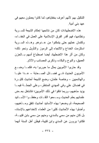 ‫ﺍﻟﺘﻨﻜﻴل ﺒﻬﻡ ﻷﻨﻬﻡ ﺃﻋﺭﻑ ﺒﺨﻔﺎﻴﺎﻫﻡ، ﻟﻤﺎ ﻜﺎﻨﻭﺍ ﻴﻌﻤﻠﻭﻥ ﻤﻌﻬﻡ ﻓﻲ‬
                                          ‫ﻋﻬﺩ ﺒﻨﻲ ﺃﻤﻴﺔ.‬
‫ﻫﺫﻩ ﺍﻻﻀﻁﻬﺎﺩﺍﺕ ﻜﺎﻥ ﻤﻥ ﻨﺘﺎﺌﺠﻬﺎ ﺇﺤﻜﺎﻡ ﺍﻟﺸﻴﻌﺔ ﻟﻠﺴـﺭﻴﺔ‬
‫ﻭﻨﻅﺎﻤﻬﺎ، ﻓﻬﻡ ﺃﻗﺩﺭ ﺍﻟﻔﺭﻕ ﺍﻹﺴﻼﻤﻴﺔ ﻋﻠﻰ ﺍﻟﻌﻤل ﻓﻲ ﺍﻟﺨﻔـﺎﺀ،‬
‫ﻭﻜﺘﻤﺎﻥ ﻋﻤﻠﻬﻡ ﺤﺘﻰ ﻴﺘﻤﻜﻨﻭﺍ ﻤﻥ ﻋـﺩﻭﻫﻡ. ﻭﻫـﺫﻩ ﺍﻟﺴـﺭﻴﺔ‬
‫ﺍﺴﺘﻠﺯﻤﺕ ﺍﻟﺨﺩﺍﻉ ﻭﺍﻻﻟﺘﺠﺎﺀ ﺇﻟﻰ ﺍﻟﺭﻤﻭﺯ ﻭﺍﻟﺘﺄﻭﻴل ﻭﻨﺤﻭ ﺫﻟﻙ؛‬
‫ﻭﻜﺎﻥ ﻤﻥ ﺃﺜﺭ ﻫﺫﺍ ﺍﻻﻀﻁﻬﺎﺩ ﺃﻴﻀﺎ ﺍﺼﻁﺒﺎﻍ ﺃﺩﺒﻬﻡ ﺒـﺎﻟﺤﺯﻥ‬
                      ‫‪‬‬
         ‫ﺍﻟﻌﻤﻴﻕ، ﻭﺍﻟﻨﻭﺡ ﻭﺍﻟﺒﻜﺎﺀ، ﻭﺫﻜﺭﻯ ﺍﻟﻤﺼﺎﺌﺏ ﻭﺍﻵﻻﻡ.‬
‫ﻭﻗﺩ ﺤﺎﺭﺒﻭﺍ ﺍﻷﻤﻭﻴﻴﻥ ﺒﻤﺜل ﻤﺎ ﺤﻭﺭﺒﻭﺍ ﺒﻪ، ﻓﻜﻤـﺎ ﻭﻀـﻊ‬
‫ﺍﻷﻤﻭﻴﻭﻥ ﺍﻟﺤﺩﻴﺙ ﻓـﻲ ﻓﻀـﺎﺌل ﺍﻟﺼـﺤﺎﺒﺔ – ﻋـﺩﺍ ﻋﻠ ‪‬ـﺎ‬
  ‫ﻴ‬
‫ﻭﺍﻟﻬﺎﺸﻤﻴﻴﻥ – ﻭﺨﺎﺼﺔ ﻋﺜﻤﺎﻥ، ﻭﻀﻊ ﺍﻟﺸﻴﻌﺔ ﺃﺤﺎﺩﻴﺙ ﻜﺜﻴـﺭﺓ‬
‫ﻓﻲ ﻓﻀﺎﺌل ﻋﻠﻲ ﻭﻓﻲ ﺍﻟﻤﻬﺩﻱ ﺍﻟﻤﻨﺘﻅﺭ، ﻭﻋﻠﻰ ﺍﻟﺠﻤﻠـﺔ ﻓﻴﻤـﺎ‬
‫ﻴﺅﻴﺩ ﻤﺫﻫﺒﻬﻡ، ﻭﺭﺒﻤﺎ ﻓﺎﻗﻭﺍ ﻓﻲ ﺫﻟﻙ ﺍﻷﻤﻭﻴﻴﻥ؛ ﻓﺎﺸﺘﻐل ﺒﻌـﺽ‬
‫ﻋﻠﻤﺎﺌﻬﻡ ﺒﻌﻠﻡ ﺍﻟﺤﺩﻴﺙ ﻭﺴـﻤﻌﻭﺍ ﺍﻟﺜﻘـﺎﺕ ﻭﺤﻔﻅـﻭﺍ ﺍﻷﺴـﺎﻨﻴﺩ‬
‫ﺍﻟﺼﺤﻴﺤﺔ، ﺜﻡ ﻭﻀﻌﻭﺍ ﺒﻬﺫﻩ ﺍﻷﺴﺎﻨﻴﺩ ﺃﺤﺎﺩﻴﺙ ﺘﺘﻔﻕ ﻭﻤـﺫﻫﺒﻬﻡ،‬
‫ﻭﺃﻀﻠﻭﺍ ﺒﻬﺫﻩ ﺍﻷﺤﺎﺩﻴﺙ ﻜﺜﻴﺭﺍ ﻤﻥ ﺍﻟﻌﻠﻤﺎﺀ ﻻﻨﺨﺩﺍﻋﻬﻡ ﺒﺎﻹﺴﻨﺎﺩ،‬
                              ‫‪‬‬
‫ﺒل ﻜﺎﻥ ﻤﻨﻬﻡ ﻤﻥ ﺴﻤﻲ ﺒﺎﻟﺴﺩﻱ، ﻭﻤﻨﻬﻡ ﻤﻥ ﺴﻤﻲ ﺒﺎﺒﻥ ﻗﺘﻴﺒـﺔ،‬
‫ﻓﻜﺎﻨﻭﺍ ﻴﺭﻭﻭﻥ ﻋﻥ ﺍﻟﺴﺩﻱ ﻭﺍﺒﻥ ﻗﺘﻴﺒﺔ، ﻓﻴﻅﻥ ﺃﻫل ﺍﻟﺴﻨﺔ ﺃﻨﻬﻤﺎ‬

                     ‫- ٤٧٥ -‬
 