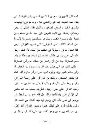 ‫ﺍﻟﻤﺤﺩﺜﺎﻥ ﺍﻟﺸﻬﻴﺭﺍﻥ، ﻤﻊ ﺃﻥ ﻜﻼ ﻤﻥ ﺍﻟﺴﺩﻱ ﻭﺍﺒﻥ ﻗﺘﻴﺒﺔ ﺍﻟـﺫﻱ‬
‫ﻴﻨﻘل ﻋﻨﻪ ﺍﻟﺸﻴﻌﺔ ﺇﻨﻤﺎ ﻫﻭ ﺭﺍﻓﻀﻲ ﻏﺎل، ﻭﻗﺩ ﻤﻴـﺯﻭﺍ ﺒﻴﻨﻬﻤـﺎ‬
‫ﺒﺎﻟﺴﺩﻱ ﺍﻟﻜﺒﻴﺭ ﻭﺍﻟﺴﺩﻱ ﺍﻟﺼﻐﻴﺭ، ﻭﺍﻷﻭل ﺜﻘﺔ ﻭﺍﻟﺜﺎﻨﻲ ﺸـﻴﻌﻲ‬
‫ﻭﻀﺎﻉ، ﻭﻜﺫﻟﻙ ﺍﺒﻥ ﻗﺘﻴﺒﺔ ﺍﻟﺸﻴﻌﻲ ﻏﻴﺭ ﻋﺒﺩ ﺍﷲ ﺒﻥ ﻤﺴﻠﻡ ﺒـﻥ‬
‫ﻗﺘﻴﺒﺔ. ﺒل ﻭﻀﻌﻭﺍ ﺍﻟﻜﺘﺏ ﻭﺤﺸﻭﻫﺎ ﺒﺘﻌﺎﻟﻴﻤﻬﻡ ﻭﻨﺴﺒﻭﻫﺎ ﻷﺌﻤـﺔ‬
‫ﺃﻫل ﺍﻟﺴﻨﺔ، ﻜﻜﺘﺎﺏ "ﺴﺭ ﺍﻟﻌﺎﺭﻓﻴﻥ" ﺍﻟﺫﻱ ﻨﺴﺒﻭﻩ ﻟﻠﻐﺯﺍﻟﻲ؛ ﻭﻤﻥ‬
‫ﻫﺫﺍ ﺍﻟﻘﺒﻴل ﻤﺎ ﻨﺭﺍﻩ ﻤﺒﺜﻭﺜﺎ ﻓﻲ ﺍﻟﻜﺘﺏ ﻤﻥ ﺇﺴﻨﺎﺩ ﻜل ﻓﻀل ﻭﻜل‬
                              ‫ﹰ‬
‫ﻋﻠﻡ ﺇﻟﻰ ﻋﻠﻲ ﺒﻥ ﺃﺒﻲ ﻁﺎﻟﺏ ﺇﻤﺎ ﻤﺒﺎﺸﺭﺓ ﻭﺇﻤﺎ ﺒﻭﺍﺴﻁﺔ ﺫﺭﻴﺘﻪ:‬
                                          ‫‪‬‬
‫ﻓﻌﻠﻡ ﺍﻟﻤﻌﺘﺯﻟﺔ ﺠﺎﺩ ﻤﻥ ﺃﻥ ﻭﺍﺼل ﺒﻥ ﻋﻁﺎﺀ – ﺭﺃﺱ ﺍﻟﻤﻌﺘﺯﻟﺔ‬
‫– ﺘﻠﻘﻰ ﺍﻟﻌﻠﻡ ﻋﻥ ﺃﺒﻲ ﻫﺎﺸﻡ ﻋﺒﺩ ﺍﷲ ﺒﻥ ﻤﺤﻤﺩ ﺒـﻥ ﺍﻟﺤﻨﻔﻴـﺔ،‬
‫ﻭﺃﺒﻭ ﻫﺎﺸﻡ ﺘﻠﻤﻴﺫ ﺃﺒﻴﻪ، ﻭﺃﺒﻭﻩ ﺘﻠﻤﻴﺫ ﻋﻠ ‪ ،‬ﻭﺃﺒﻭ ﺤﻨﻴﻔﺔ ﺃﺨﺫ ﺍﻟﻌﻠﻡ‬
                      ‫ﻲ‬
‫ﻋﻥ ﺠﻌﻔﺭ ﺍﻟﺼﺎﺩﻕ، ﻭﻤﺎﻟﻙ ﺒﻥ ﺃﻨﺱ ﻗﺭﺃ ﻋﻠﻰ ﺭﺒﻴﻌﺔ ﺍﻟـﺭﺃﻱ،‬
‫ﻭﻗﺭﺃ ﺭﺒﻴﻌﺔ ﻋﻠﻰ ﻋﻜﺭﻤﺔ، ﻭﻋﻜﺭﻤﺔ ﻋﻠﻰ ﻋﺒﺩ ﺍﷲ ﺒﻥ ﻋﺒـﺎﺱ،‬
‫ﻭﻋﺒﺩ ﺍﷲ ﻗﺭﺃ ﻋﻠﻰ ﻋﻠﻲ، ﻭﺒﻬﺫﻩ ﺍﻟﻁﺭﻴﻘﺔ ﻴﻨﺴﺏ ﻓﻘﻪ ﺍﻟﺸـﺎﻓﻌﻲ‬
‫ﺇﻟﻰ ﺍﻹﻤﺎﻡ ﻋﻠﻲ ﻷﻨﻪ ﺘﻠﻤﻴﺫ ﻤﺎﻟﻙ، ﺒل ﻓﻘﻪ ﻋﻤﺭ ﺒـﻥ ﺍﻟﺨﻁـﺎﺏ‬
‫ﻴﺭﺠﻊ ﺇﻟﻰ ﻋﻠﻲ ﻷﻨﻪ ﻜﺎﻥ ﻴﺭﺠﻊ ﺇﻟﻴﻪ ﻓﻴﻤﺎ ﺃﺸﻜل ﻤﻥ ﺍﻟﻤﺴـﺎﺌل‬
‫ﻭﻜﺎﻥ ﻴﻘﻭل: ﻟﻭﻻ ﻋﻠﻲ ﻟﻬﻠﻙ ﻋﻤﺭ! ﻭﺘﻔﺴﻴﺭ ﺍﻟﻘﺭﺁﻥ ﺃﺨﺫ ﺃﻜﺜﺭﻩ‬
‫ﻋﻥ ﻋﺒﺩ ﺍﷲ ﺒﻥ ﻋﺒﺎﺱ ﻭﻫﻭ ﺃﺨﺫﻩ ﻋﻥ ﻋﻠﻲ؛ ﻓﻘﺩ ﻗﻴـل ﻻﺒـﻥ‬


                       ‫- ٥٧٥ -‬
 