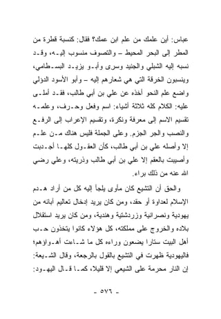 ‫ﻋﺒﺎﺱ: ﺃﻴﻥ ﻋﻠﻤﻙ ﻤﻥ ﻋﻠﻡ ﺍﺒﻥ ﻋﻤﻙ؟ ﻓﻘﺎل: ﻜﻨﺴﺒﺔ ﻗﻁﺭﺓ ﻤﻥ‬
‫ﺍﻟﻤﻁﺭ ﺇﻟﻰ ﺍﻟﺒﺤﺭ ﺍﻟﻤﺤﻴﻁ – ﻭﺍﻟﺘﺼﻭﻑ ﻤﻨﺴﻭﺏ ﺇﻟﻴـﻪ، ﻭﻗـﺩ‬
‫ﻨﺴﺒﻪ ﺇﻟﻴﻪ ﺍﻟﺸﺒﻠﻲ ﻭﺍﻟﺠﻨﻴﺩ ﻭﺴﺭﻯ ﻭﺃﺒـﻭ ﻴﺯﻴـﺩ ﺍﻟﺒﺴـﻁﺎﻤﻲ،‬
                       ‫‪ ِ‬‬
‫ﻭﻴﻨﺴﺒﻭﻥ ﺍﻟﺨﺭﻗﺔ ﺍﻟﺘﻲ ﻫﻲ ﺸﻌﺎﺭﻫﻡ ﺇﻟﻴﻪ – ﻭﺃﺒﻭ ﺍﻷﺴﻭﺩ ﺍﻟﺩﺅﻟﻲ‬
‫ﻭﺍﻀﻊ ﻋﻠﻡ ﺍﻟﻨﺤﻭ ﺃﺨﺫﻩ ﻋﻥ ﻋﻠﻲ ﺒﻥ ﺃﺒﻲ ﻁﺎﻟﺏ، ﻓﻘـﺩ ﺃﻤﻠـﻰ‬
                        ‫‪‬‬
‫ﻋﻠﻴﻪ: ﺍﻟﻜﻼﻡ ﻜﻠﻪ ﺜﻼﺜﺔ ﺃﺸﻴﺎﺀ: ﺍﺴﻡ ﻭﻓﻌل ﻭﺤـﺭﻑ، ﻭﻋﻠﻤـﻪ‬
‫ﺘﻘﺴﻴﻡ ﺍﻻﺴﻡ ﺇﻟﻰ ﻤﻌﺭﻓﺔ ﻭﻨﻜﺭﺓ، ﻭﺘﻘﺴﻴﻡ ﺍﻹﻋﺭﺍﺏ ﺇﻟﻰ ﺍﻟﺭﻓـﻊ‬
‫ﻭﺍﻟﻨﺼﺏ ﻭﺍﻟﺠﺭ ﺍﻟﺠﺯﻡ. ﻭﻋﻠﻰ ﺍﻟﺠﻤﻠﺔ ﻓﻠﻴﺱ ﻫﻨﺎﻙ ﻤـﻥ ﻋﻠـﻡ‬
‫ﺇﻻ ﻭﺃﺼﻠﻪ ﻋﻠﻲ ﺒﻥ ﺃﺒﻲ ﻁﺎﻟﺏ، ﻜﺄﻥ ﺍﻟﻌﻘـﻭل ﻜﻠﻬـﺎ ﺃﺠـﺩﺒﺕ‬
                                      ‫‪‬‬
‫ﻭﺃﺼﻴﺒﺕ ﺒﺎﻟﻌﻘﻡ ﺇﻻ ﻋﻠﻲ ﺒﻥ ﺃﺒﻲ ﻁﺎﻟﺏ ﻭﺫﺭﻴﺘﻪ، ﻭﻋﻠﻲ ﺭﻀﻲ‬
                                   ‫ﺍﷲ ﻋﻨﻪ ﻤﻥ ﺫﻟﻙ ﺒﺭﺍﺀ.‬
‫ﻭﺍﻟﺤﻕ ﺃﻥ ﺍﻟﺘﺸﻴﻊ ﻜﺎﻥ ﻤﺄﻭﻯ ﻴﻠﺠﺄ ﺇﻟﻴﻪ ﻜل ﻤﻥ ﺃﺭﺍﺩ ﻫـﺩﻡ‬
‫ﺍﻹﺴﻼﻡ ﻟﻌﺩﺍﻭﺓ ﺃﻭ ﺤﻘﺩ، ﻭﻤﻥ ﻜﺎﻥ ﻴﺭﻴﺩ ﺇﺩﺨﺎل ﺘﻌﺎﻟﻴﻡ ﺁﺒﺎﺌﻪ ﻤﻥ‬
‫ﻴﻬﻭﺩﻴﺔ ﻭﻨﺼﺭﺍﻨﻴﺔ ﻭﺯﺭﺩﺸﺘﻴﺔ ﻭﻫﻨﺩﻴﺔ، ﻭﻤﻥ ﻜﺎﻥ ﻴﺭﻴﺩ ﺍﺴﺘﻘﻼل‬
‫ﺒﻼﺩﻩ ﻭﺍﻟﺨﺭﻭﺝ ﻋﻠﻰ ﻤﻤﻠﻜﺘﻪ، ﻜل ﻫﺅﻻﺀ ﻜﺎﻨﻭﺍ ﻴﺘﺨﺫﻭﻥ ﺤـﺏ‬
‫ﺃﻫل ﺍﻟﺒﻴﺕ ﺴﺘﺎﺭﺍ ﻴﻀﻌﻭﻥ ﻭﺭﺍﺀﻩ ﻜل ﻤﺎ ﺸـﺎﺀﺕ ﺃﻫـﻭﺍﺅﻫﻡ؛‬
                                   ‫‪‬‬
‫ﻓﺎﻟﻴﻬﻭﺩﻴﺔ ﻅﻬﺭﺕ ﻓﻲ ﺍﻟﺘﺸﻴﻊ ﺒﺎﻟﻘﻭل ﺒﺎﻟﺭﺠﻌﺔ، ﻭﻗﺎل ﺍﻟﺸـﻴﻌﺔ:‬
‫ﺇﻥ ﺍﻟﻨﺎﺭ ﻤﺤﺭﻤﺔ ﻋﻠﻰ ﺍﻟﺸﻴﻌﻲ ﺇﻻ ﻗﻠﻴ ﹰ، ﻜﻤـﺎ ﻗـﺎل ﺍﻟﻴﻬـﻭﺩ:‬
                    ‫ﻼ‬

                     ‫- ٦٧٥ -‬
 