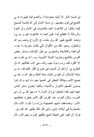 ‫ﻟﻥ ﺘﻤﺴﻨﺎ ﺍﻟﻨﺎﺭ ﺇﻻ ﺃﻴﺎﻤﺎ ﻤﻌﺩﻭﺩﺍﺕ"، ﻭﺍﻟﻨﺼﺭﺍﻨﻴﺔ ﻅﻬﺭﺕ ﻓـﻲ‬
                               ‫‪‬‬
‫ﺍﻟﺘﺸﻴﻊ ﻓﻲ ﻗﻭل ﺒﻌﻀﻬﻡ: ﺇﻥ ﻨﺴﺒﺔ ﺍﻹﻤﺎﻡ ﺇﻟﻰ ﺍﷲ ﻜﻨﺴﺒﺔ ﺍﻟﻤﺴﻴﺢ‬
‫ﺇﻟﻴﻪ، ﻭﻗﺎﻟﻭﺍ ﺇﻥ ﺍﻟﻼﻫﻭﺕ ﺍﺘﺤﺩ ﺒﺎﻟﻨﺎﺴﻭﺕ ﻓﻲ ﺍﻹﻤﺎﻡ ﻭﺇﻥ ﺍﻟﻨﺒﻭﺓ‬
‫ﻭﺍﻟﺭﺴﺎﻟﺔ ﻻ ﺘﻨﻘﻁﻊ ﺃﺒﺩﺍ، ﻓﻤﻥ ﺍﺘﺤﺩ ﺒﻪ ﺍﻟﻼﻫﻭﺕ ﻓﻬـﻭ ﻨﺒـﻲ؛‬
                                ‫‪‬‬
‫ﻭﺘﺤﺕ ﺍﻟﺘﺸﻴﻊ ﻅﻬﺭ ﺍﻟﻘـﻭل ﺒﺘﻨﺎﺴـﺦ ﺍﻷﺭﻭﺍﺡ ﻭﺘﺠﺴـﻴﻡ ﺍﷲ‬
‫ﻭﺍﻟﺤﻠﻭل، ﻭﻨﺤﻭ ﺫﻟﻙ ﻤﻥ ﺍﻷﻗﻭﺍل ﺍﻟﺘﻲ ﻜﺎﻨﺕ ﻤﻌﺭﻭﻓـﺔ ﻋﻨـﺩ‬
‫ﺍﻟﺒﺭﺍﻫﻤﺔ ﻭﺍﻟﻔﻼﺴﻔﺔ ﻭﺍﻟﻤﺠﻭﺱ ﻤﻥ ﻗﺒل ﺍﻹﺴﻼﻡ؛ ﻭﺘﺴﺘﺭ ﺒﻌﺽ‬
‫ﺍﻟﻔﺭﺱ ﺒﺎﻟﺘﺸﻴﻊ ﻭﺤﺎﺭﺒﻭﺍ ﺍﻟﺩﻭﻟﺔ ﺍﻷﻤﻭﻴﺔ، ﻭﻤـﺎ ﻓـﻲ ﻨﻔﻭﺴـﻬﻡ‬
‫ﺇﻻ ﺍﻟﻜﺭﻩ ﻟﻠﻌـﺭﺏ ﻭﺩﻭﻟـﺘﻬﻡ، ﻭﺍﻟﺴـﻌﻲ ﻻﺴـﺘﻘﻼﻟﻬﻡ. ﻗـﺎل‬
‫ﺍﻟﻤﻘﺭﻴﺯﻱ: "ﻭﺍﻋﻠﻡ ﺃﻥ ﺍﻟﺴﺒﺏ ﻓﻲ ﺨﺭﻭﺝ ﺃﻜﺜﺭ ﺍﻟﻁﻭﺍﺌﻑ ﻋـﻥ‬
‫ﺩﻴﺎﻨﺔ ﺍﻹﺴﻼﻡ، ﺃﻥ ﺍﻟﻔﺭﺱ ﻜﺎﻨﺕ ﺴﻌﺔ ﺍﻟﻤﻠﻙ ﻭﻋﻠﻭ ﺍﻟﻴـﺩ ﻋﻠـﻰ‬
‫ﺠﻤﻴﻊ ﺍﻷﻤﻡ ﻭﺠﻼﻟﺔ ﺍﻟﺨﻁﺭ ﻓﻲ ﺃﻨﻔﺴﻬﺎ ﺒﺤﻴـﺙ ﺇﻨﻬـﻡ ﻜـﺎﻨﻭﺍ‬
‫ﻴﺴﻤﻭﻥ ﺃﻨﻔﺴﻬﻡ ﺍﻷﺤﺭﺍﺭ ﻭﺍﻷﺴﻴﺎﺩ، ﻭﻜﺎﻨﻭﺍ ﻴﻌﺩﻭﻥ ﺴﺎﺌﺭ ﺍﻟﻨﺎﺱ‬
‫ﻋﺒﻴﺩﺍ ﻟﻬﻡ، ﻓﻠﻤﺎ ﺍﻤﺘﺤﻨﻭﺍ ﺒﺯﻭﺍل ﺍﻟﺩﻭﻟـﺔ ﻋـﻨﻬﻡ ﻋﻠـﻰ ﺃﻴـﺩﻱ‬
                                                  ‫‪‬‬
‫ﺍﻟﻌﺭﺏ، ﻭﻜﺎﻥ ﺍﻟﻌﺭﺏ ﻋﻨﺩ ﺍﻟﻔﺭﺱ ﺃﻗل ﺍﻷﻤﻡ ﺨﻁﺭﺍ، ﺘﻌﺎﻅﻤﻬﻡ‬
          ‫‪‬‬
‫ﺍﻷﻤﺭ، ﻭﺘﻀﺎﻋﻔﺕ ﻟﺩﻴﻬﻡ ﺍﻟﻤﺼﻴﺒﺔ، ﻭﺭﺍﻤـﻭﺍ ﻜﻴـﺩ ﺍﻹﺴـﻼﻡ‬
‫ﺒﺎﻟﻤﺤﺎﺭﺒﺔ ﻓﻲ ﺃﻭﻗﺎﺕ ﺸﺘﻰ، ﻭﻓﻲ ﻜل ﺫﻟﻙ ﻴﻅﻬﺭ ﺍﷲ ﺍﻟﺤـﻕ..‬
‫ﻓﺭﺃﻭﺍ ﺃﻥ ﻜﻴﺩﻩ ﻋﻠﻰ ﺍﻟﺤﻴﻠﺔ ﺃﻨﺠﻊ، ﻓﺄﻅﻬﺭ ﻗﻭﻡ ﻤـﻨﻬﻡ ﺍﻹﺴـﻼﻡ‬


                     ‫- ٧٧٥ -‬
 