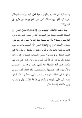 ‫ﻭﺍﺴﺘﻤﺎﻟﻭﺍ ﺃﻫل ﺍﻟﺘﺸﻴﻊ ﺒﺈﻅﻬﺎﺭ ﻤﺤﺒﺔ ﺃﻫل ﺍﻟﺒﻴﺕ ﻭﺍﺴﺘﺒﺸﺎﻉ ﻅﻠﻡ‬
‫ﻋﻠ ‪ ،‬ﺜﻡ ﺴﻠﻜﻭﺍ ﺒﻬﻡ ﻤﺴﺎﻟﻙ ﺸﺘﻰ ﺤﺘﻰ ﺃﺨﺭﺠﻭﻫﻡ ﻋﻥ ﻁﺭﻴـﻕ‬
                                             ‫ﻲ‬
                                              ‫ﺍﻟﻬﺩﻯ")١(.‬
‫ﻭﻗﺩ ﺫﻫﺏ ﺍﻷﺴﺘﺎﺫ: "ﻭﻟﻬﻭﺴـﻥ )‪ (Wellhausin‬ﺇﻟـﻰ ﺃﻥ‬
‫ﺍﻟﻌﻘﻴﺩﺓ ﺍﻟﺸﻴﻌﻴﺔ ﻨﺒﻌﺕ ﻤﻥ ﺍﻟﻴﻬﻭﺩﻴﺔ ﺃﻜﺜـﺭ ﻤﻤـﺎ ﻨﺒﻌـﺕ ﻤـﻥ‬
‫ﺍﻟﻔﺎﺭﺴﻴﺔ، ﻤﺴﺘﺩﻻ ﺒﺄﻥ ﻤﺅﺴﺴﻬﺎ ﻋﺒﺩ ﺍﷲ ﺒﻥ ﺴﺒﺄ ﻭﻫﻭ ﻴﻬﻭﺩﻱ.‬
                                    ‫ﹰ‬
‫ﻭﻴﻤﻴل ﺍﻷﺴﺘﺎﺫ "ﺩﻭﺯﻱ ‪ "Dozy‬ﺇﻟـﻰ "ﺃﻥ ﺃﺴﺎﺴـﻬﺎ ﻓﺎﺭﺴـﻲ،‬
‫ﻓﺎﻟﻌﺭﺏ ﺘﺩﻴﻥ ﺒﺎﻟﺤﺭﻴﺔ، ﻭﺍﻟﻔﺭﺱ ﻴﺩﻴﻨﻭﻥ ﺒﺎﻟﻤﻠﻙ، ﻭﺒﺎﻟﻭﺭﺍﺜﺔ ﻓﻲ‬
‫ﺍﻟﺒﻴﺕ ﺍﻟﻤﺎﻟﻙ، ﻭﻻ ﻴﻌﺭﻓﻭﻥ ﻤﻌﻨﻰ ﻻﻨﺘﺨﺎﺏ ﺍﻟﺨﻠﻴﻔﺔ، ﻭﻗﺩ ﻤـﺎﺕ‬
‫ﻤﺤﻤﺩ ﻭﻟﻡ ﻴﺘﺭﻙ ﻭﻟﺩﺍ ﻓﺄﻭﻟﻰ ﺍﻟﻨﺎﺱ ﺒﻌﺩﻩ ﺍﺒﻥ ﻋﻤﻪ ﻋﻠﻲ ﺒﻥ ﺃﺒﻲ‬
                                     ‫‪‬‬
‫ﻁﺎﻟﺏ، ﻓﻤﻥ ﺃﺨﺫ ﺍﻟﺨﻼﻓﺔ ﻤﻨﻪ ﻜﺄﺒﻲ ﺒﻜـﺭ ﻭﻋﻤـﺭ ﻭﻋﺜﻤـﺎﻥ‬
‫ﻭﺍﻷﻤﻭﻴﻴﻥ، ﻓﻘﺩ ﺍﻏﺘﺼﺒﻬﺎ ﻤﻥ ﻤﺴﺘﺤﻘﻬﺎ. ﻭﻗﺩ ﺍﻋﺘﺎﺩ ﺍﻟﻔـﺭﺱ ﺃﻥ‬
‫ﻴﻨﻅﺭﻭﺍ ﺇﻟﻰ ﺍﻟﻤﻠﻙ ﻨﻅﺭﺓ ﻓﻴﻬﺎ ﻤﻌﻨﻰ ﺇﻟﻬﻲ، ﻓﻨﻅﺭﻭﺍ ﻫﺫﺍ ﺍﻟﻨﻅﺭ‬
‫ﻨﻔﺴﻪ ﺇﻟﻰ ﻋﻠﻲ ﻭﺫﺭﻴﺘﻪ ﻭﻗﺎﻟﻭﺍ: ﺇﻥ ﻁﺎﻋﺔ ﺍﻹﻤﺎﻡ ﺃﻭل ﻭﺍﺠـﺏ‬
                                 ‫ﻭﺇﻥ ﺇﻁﺎﻋﺘﻪ ﺇﻁﺎﻋﺔ ﺍﷲ".‬



                                                       ‫)١(‬
                                     ‫١: ٢٦٣ ﻤﺨﺘﺼ ‪‬ﺍ.‬
                                       ‫ﺭ‬

                     ‫- ٨٧٥ -‬
 