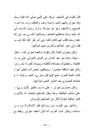 ‫ﻗﺎل ﻴﺎﻗﻭﺕ ﻓﻲ ﺍﻟﻤﻌﺠﻡ: "ﻭﻭﻓﺩ ﻋﻠﻰ ﺍﻟﻨﺒﻲ ﺼﻠﻰ ﺍﷲ ﻋﻠﻴﻪ ﻭﺴﻠﻡ‬
‫ﻭﻓﺩ ﻨﺠﺭﺍﻥ ﻭﻓﻴﻬﻡ ﺍﻟﺴﻴﺩ ﻭﺍﺴﻤﻪ ﻭﻫﺏ ﻭﺍﻟﻌﺎﻗﺏ ﻭﺍﺴـﻤﻪ ﻋﺒـﺩ‬
‫ﺍﻟﻤﺴﻴﺢ، ﻭﺍﻷﺴ ﹸﻑ ﻭﻫﻭ ﺃﺒﻭ ﺤﺎﺭﺜﺔ، ﻭﺃﺭﺍﺩ ﺭﺴﻭل ﺍﷲ ﺼـﻠﻰ‬
                                   ‫ﻘ‬
‫ﺍﷲ ﻋﻠﻴﻪ ﻭﺴﻠﻡ ﻤﺒﺎﻫﻠﺘﻬﻡ ﻓﺎﻤﺘﻨﻌﻭﺍ ﻭﺼﺎﻟﺤﻭﺍ ﺍﻟﻨﺒـﻲ ﺼـﻠﻰ ﺍﷲ‬
‫ﻋﻠﻴﻪ ﻭﺴﻠﻡ ﻓﻜﺘﺏ ﻟﻬﻡ ﻜﺘﺎﺒﺎ، ﻓﻠﻤﺎ ﻭﻟﻲ ﺃﺒﻭ ﺒﻜﺭ ﺃﻨﻔﺫ ﺫﻟﻙ ﻟﻬـﻡ،‬
                       ‫‪ ِ‬‬       ‫‪‬‬
              ‫ﻓﻠﻤﺎ ﻭﻟﻲ ﻋﻤﺭ ﺃﺠﻼﻫﻡ ﻭﺍﺸﺘﺭﻯ ﻤﻨﻬﻡ ﺃﻤﻭﺍﻟﻬﻡ".‬
                                              ‫‪ ِ‬‬
‫ﻭﻜﺎﻥ ﺒﻨﺠﺭﺍﻥ ﻜﻌﺒﺔ، ﻗﺎل ﻴﺎﻗﻭﺕ:"ﻭﻜﻌﺒﺔ ﻨﺠﺭﺍﻥ ﻫﺫﻩ – ﻴﻘﺎل‬
‫– ﺒﻴﻌﺔ، ﺒﻨﺎﻫﺎ ﺒﻨﻭ ﻋﺒﺩ ﺍﻟﻤﺩﺍﻥ ﺒﻥ ﺍﻟﺩﻴﺎﻥ ﺍﻟﺤﺎﺭﺜﻲ ﻋﻠﻰ ﺒﻨـﺎﺀ‬
‫ﺍﻟﻜﻌﺒﺔ، ﻭﻋﻅﻤﻭﻫﺎ ﻤﻀﺎﻫﺎﺓ ﻟﻠﻜﻌﺒﺔ ﻭﺴﻤﻭﻫﺎ ﻜﻌﺒـﺔ ﻨﺠـﺭﺍﻥ،‬
‫ﻭﻜﺎﻥ ﻓﻴﻬﺎ ﺃﺴﺎﻗﻔﺔ ﻤﻌﺘﻤﻭﻥ". ﻭﻴﺴﺘﻅﻬﺭ ﺒﻌﺽ ﺍﻟﺒـﺎﺤﺜﻴﻥ ﺃﻨﻬـﺎ‬
‫ﻜﺎﻨﺕ ﻜﻌﺒﺔ ﻟﻠﻌﺭﺏ ﺘﺤﺞ ﺇﻟﻴﻬﺎ ﻗﺒل ﻤﺠـﻲﺀ ﺍﻟﻨﺼـﺭﺍﻨﻴﺔ، ﺜـﻡ‬
               ‫ﺍﺘﺨﺫﻫﺎ ﺍﻟﻨﺼﺎﺭﻯ ﺒﻌﺩ ﺍﻨﺘﺸﺎﺭ ﺍﻟﻨﺼﺭﺍﻨﻴﺔ ﻓﻴﻬﺎ.‬
‫ﻭﻜﺎﻥ ﻨﺼﺎﺭﻯ ﻨﺠﺭﺍﻥ – ﻋﻠﻰ ﻤﺎ ﻴﺴـﺘﻅﻬﺭ )ُﻭﻟﻴـﺭﻱ( –‬
         ‫ﺃ‬
‫ﻋﻠﻰ ﻤﺫﻫﺏ ﺍﻟﻴﻌﺎﻗﺒﺔ، ﻭﻫﺫﺍ ﻴﻌﻠل ﺍﺘﺼﺎﻟﻬﻡ ﺒﺎﻟﺤﺒﺸـﺔ، )ﻷﻨﻬـﻡ‬
             ‫ﻜﺎﻨﻭﺍ ﻴﻌﺎﻗﺒﻪ ﺃﻴﻀﺎ( ﺃﻜﺜﺭ ﻤﻥ ﺍﺘﺼﺎﻟﻬﻡ ﺒﺎﻟﺭﻭﻤﺎﻥ.‬
                                         ‫‪‬‬
‫ﻭﺍﺸﺘﻬﺭ ﺒﻴﻥ ﺍﻟﻌﺭﺏ ﻤﻥ ﺭﺅﺴﺎﺌﻬﺎ ﻗﺒل ﺍﻹﺴﻼﻡ ﻗـﺱ ﺒـﻥ‬
    ‫‪‬‬
‫ﺴﺎﻋ ‪‬ﺓ، ﻭﻴﺫﻜﺭ ﺃﺩﺒﺎﺀ ﺍﻟﻌﺭﺏ ﺃﻨﻪ ﻜﺎﻥ ﺃﺴﻘﻑ ﻨﺠﺭﺍﻥ. ﻭﻴﻘﻁـﻊ‬
                                               ‫ﺩ‬



                      ‫- ٧٥ -‬
 