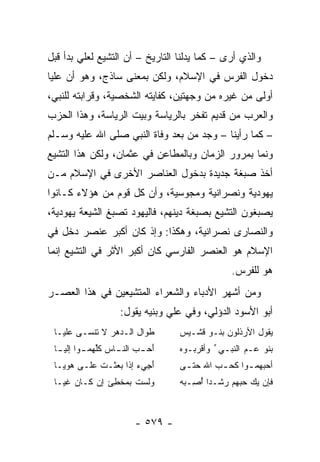 ‫ﻭﺍﻟﺫﻱ ﺃﺭﻯ – ﻜﻤﺎ ﻴﺩﻟﻨﺎ ﺍﻟﺘﺎﺭﻴﺦ – ﺃﻥ ﺍﻟﺘﺸﻴﻊ ﻟﻌﻠﻲ ﺒﺩﺃ ﻗﺒل‬
        ‫‪‬‬
‫ﺩﺨﻭل ﺍﻟﻔﺭﺱ ﻓﻲ ﺍﻹﺴﻼﻡ، ﻭﻟﻜﻥ ﺒﻤﻌﻨﻰ ﺴﺎﺫﺝ، ﻭﻫﻭ ﺃﻥ ﻋﻠﻴﺎ‬
 ‫‪‬‬
‫ﺃﻭﻟﻰ ﻤﻥ ﻏﻴﺭﻩ ﻤﻥ ﻭﺠﻬﺘﻴﻥ، ﻜﻔﺎﻴﺘﻪ ﺍﻟﺸﺨﺼﻴﺔ، ﻭﻗﺭﺍﺒﺘﻪ ﻟﻠﻨﺒﻲ،‬
‫ﻭﺍﻟﻌﺭﺏ ﻤﻥ ﻗﺩﻴﻡ ﺘﻔﺨﺭ ﺒﺎﻟﺭﻴﺎﺴﺔ ﻭﺒﻴﺕ ﺍﻟﺭﻴﺎﺴﺔ، ﻭﻫﺫﺍ ﺍﻟﺤﺯﺏ‬
‫– ﻜﻤﺎ ﺭﺃﻴﻨﺎ – ﻭﺠﺩ ﻤﻥ ﺒﻌﺩ ﻭﻓﺎﺓ ﺍﻟﻨﺒﻲ ﺼﻠﻰ ﺍﷲ ﻋﻠﻴﻪ ﻭﺴـﻠﻡ‬
‫ﻭﻨﻤﺎ ﺒﻤﺭﻭﺭ ﺍﻟﺯﻤﺎﻥ ﻭﺒﺎﻟﻤﻁﺎﻋﻥ ﻓﻲ ﻋﺜﻤﺎﻥ، ﻭﻟﻜﻥ ﻫﺫﺍ ﺍﻟﺘﺸﻴﻊ‬
‫ﺃﺨﺫ ﺼﺒﻐﺔ ﺠﺩﻴﺩﺓ ﺒﺩﺨﻭل ﺍﻟﻌﻨﺎﺼﺭ ﺍﻷﺨﺭﻯ ﻓﻲ ﺍﻹﺴﻼﻡ ﻤـﻥ‬
‫ﻴﻬﻭﺩﻴﺔ ﻭﻨﺼﺭﺍﻨﻴﺔ ﻭﻤﺠﻭﺴﻴﺔ، ﻭﺃﻥ ﻜل ﻗﻭﻡ ﻤﻥ ﻫﺅﻻﺀ ﻜـﺎﻨﻭﺍ‬
‫ﻴﺼﺒﻐﻭﻥ ﺍﻟﺘﺸﻴﻊ ﺒﺼﺒﻐﺔ ﺩﻴﻨﻬﻡ، ﻓﺎﻟﻴﻬﻭﺩ ﺘﺼﺒﻎ ﺍﻟﺸﻴﻌﺔ ﻴﻬﻭﺩﻴﺔ،‬
‫ﻭﺍﻟﻨﺼﺎﺭﻯ ﻨﺼﺭﺍﻨﻴﺔ، ﻭﻫﻜﺫﺍ: ﻭﺇﺫ ﻜﺎﻥ ﺃﻜﺒﺭ ﻋﻨﺼﺭ ﺩﺨل ﻓﻲ‬
‫ﺍﻹﺴﻼﻡ ﻫﻭ ﺍﻟﻌﻨﺼﺭ ﺍﻟﻔﺎﺭﺴﻲ ﻜﺎﻥ ﺃﻜﺒﺭ ﺍﻷﺜﺭ ﻓﻲ ﺍﻟﺘﺸﻴﻊ ﺇﻨﻤﺎ‬
                                                ‫ﻫﻭ ﻟﻠﻔﺭﺱ.‬
‫ﻭﻤﻥ ﺃﺸﻬﺭ ﺍﻷﺩﺒﺎﺀ ﻭﺍﻟﺸﻌﺭﺍﺀ ﺍﻟﻤﺘﺸﻴﻌﻴﻥ ﻓﻲ ﻫﺫﺍ ﺍﻟﻌﺼـﺭ‬
                    ‫ﺃﺒﻭ ﺍﻷﺴﻭﺩ ﺍﻟﺩﺅﻟﻲ، ﻭﻓﻲ ﻋﻠﻲ ﻭﺒﻨﻴﻪ ﻴﻘﻭل:‬
                                ‫‪‬‬
 ‫ﻁﻭﺍل ﺍﻟـﺩﻫﺭ ﻻ ﺘﻨﹾﺴـﻰ ﻋﻠ ‪‬ـﺎ‬
   ‫ﻴ‬         ‫ﹶ‬                    ‫ﻴﻘﻭل ﺍﻷﺭ ﹶﻟﻭﻥ ﺒﻨـﻭ ﻗﺸـﻴﺱ‬
                                                ‫‪‬ﺫ‬
 ‫ﺃﺤ ـﺏ ـﺎﺱ ﻜﻠﻬﻤ ـﻭﺍ ﺇﻟﻴ ـﺎ‬
  ‫ﹸﱢ ‪ ‬ـ ‪‬ـ‬       ‫َ ‪  ‬ﺍﻟﻨـ‬     ‫ﺒﻨﻭ ﻋـﻡ ﺍﻟﻨﺒـﻲ ﱢ ﻭﺃﻗﺭ ‪‬ـﻭﻩ‬
                                  ‫‪‬ﺒ ‪‬‬               ‫‪‬‬
 ‫ﺃ ِﻲﺀ ﺇﺫﺍ ‪‬ﻌﺜﹾـ ﹸ ﻋﻠـﻰ ﻫﻭ ‪‬ـﺎ‬
   ‫‪ ‬ﻴ‬      ‫ﺒ ﺕ‬           ‫َﺠ‬     ‫ﺃﺤﺒﻬﻤ ـﻭﺍ ﻜﺤ ـﺏ ﺍﷲ ﺤﺘ ـﻰ‬
                                   ‫ﹼـ‬      ‫ـ ﹶ‪ ‬‬
 ‫ﻭﻟﺴﺕ ﺒﻤﺨ ِﺊ ﺇﻥ ﻜـﺎﻥ ﻏ ‪‬ـﺎ‬
   ‫ﹶﻴ‬       ‫‪‬‬   ‫ﻁ‬     ‫‪ ‬ﹸ‬         ‫ﻓﺈﻥ ﻴﻙ ﺤ ‪‬ﻬﻡ ﺭﺸﹾـﺩﺍ ﺃ ِـﺒﻪ‬
                                  ‫‪   ‬ﺒ ‪ُ    ‬ﺼ ‪ ‬‬



                        ‫- ٩٧٥ -‬
 