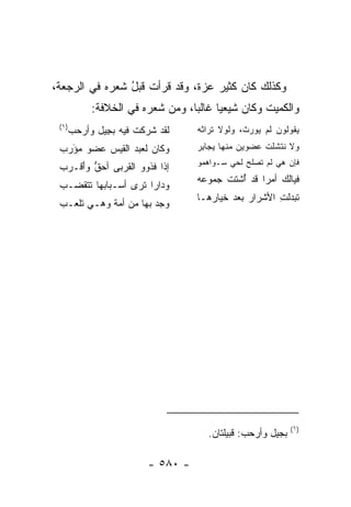 ‫ﻭﻜﺫﻟﻙ ﻜﺎﻥ ﻜﺜ ‪‬ﺭ ﻋﺯﺓ، ﻭﻗﺩ ﻗﺭﺃﺕ ﻗﺒل ﺸﻌﺭﻩ ﻓﻲ ﺍﻟ ‪‬ﺠﻌﺔ،‬
    ‫ﺭ‬            ‫ُ‬                  ‫ﻴ‬
         ‫ﻭﺍﻟﻜﻤﻴ‪‬ﺕ ﻭﻜﺎﻥ ﺸﻴﻌﻴﺎ ﻏﺎﻟﺒﺎ، ﻭﻤﻥ ﺸﻌﺭﻩ ﻓﻲ ﺍﻟﺨﻼﻓﺔ:‬
                               ‫‪‬‬     ‫‪‬‬            ‫‪‬‬
 ‫)١(‬
   ‫ﻟﻘﺩ ﺸﺭﻜﺕ ﻓﻴﻪ ﺒ ِﻴل ﻭﺃﺭﺤﺏ‬
   ‫‪ ‬‬    ‫ﺠ‬       ‫‪‬ﹶ ﹾ‬          ‫ﻴﻘﻭﻟﻭﻥ ﻟﻡ ‪‬ﻭﺭﺙﹾ، ﻭﻟﻭﻻ ﹸﺭﺍﺜﻪ‬
                                 ‫ﺘ ﹸ‪‬‬          ‫ﻴ ‪‬‬
 ‫ﻭﻜﺎﻥ ﻟﻌﺒﺩ ﺍﻟﻘﻴﺱ ﻋﻀﻭ ﻤﺅﺭﺏ‬
 ‫‪ َ‬‬                           ‫ﻭﻻ ﻨ ﹶﺸﻠﺕ ﻋﻀﻭﻴﻥ ﻤﻨﻬﺎ ﻴ ‪‬ﺎﺒﺭ‬
                                 ‫‪‬ﺠ ِ ‪‬‬            ‫ﹾﺘ ﹾ‬
                                 ‫ﻓﺈﻥ ﻫﻲ ﻟﻡ ﺘﺼ‪‬ﻠﺢ ﻟﺤﻲ ﺴـﻭﺍﻫ ‪‬ﻭ‬
                                  ‫‪‬ﻤ‬          ‫ﹶ ‪‬‬         ‫‪‬‬
 ‫ﺇﺫﺍ ﻓﺫ ‪‬ﻭ ﺍﻟ ﹸﺭﺒﻰ ﺃﺤﻕ ﻭَﻗـﺭﺏ‬
 ‫ﱡ ﺃ ‪ ‬‬       ‫ﹶ ﹶﻭ ﻘ‬
                                 ‫ﻓﻴﺎﻟ ‪ ‬ﺃﻤﺭﺍ ﻗﺩ ُﺸﺘﺕ ﺠ ‪‬ﻭ ‪‬ﻪ‬
                                  ‫ﺃ ﹾ ‪‬ﻤ ﻋ‬        ‫ﹶﻙ ‪ ‬‬
 ‫ﻭﺩﺍﺭﺍ ﺘﺭﻯ ﺃﺴـﺒﺎﺒﻬﺎ ﺘﺘﻘ ‪‬ـﺏ‬
 ‫ﹶﻀ ‪‬‬                  ‫‪‬‬
                                 ‫ﺘ ‪‬ﺩﻟ ِ ﺍﻷﺸﺭﺍﺭ ﺒﻌﺩ ﺨﻴﺎﺭﻫـﺎ‬
                                                    ‫ﹶﺒ ‪ ‬ﹶ ﺕ‬
 ‫ﻭﺠ ‪ ‬ﺒﻬﺎ ﻤﻥ ﺃﻤﺔ ﻭﻫـﻲ ﺘﻠﻌـﺏ‬
                       ‫‪‬ﺩ‬




                                                           ‫)١(‬
                                    ‫ﺒﺠﻴل ﻭﺃﺭﺤﺏ: ﻗﺒﻴﻠﺘﺎﻥ.‬

                       ‫- ٠٨٥ -‬
 